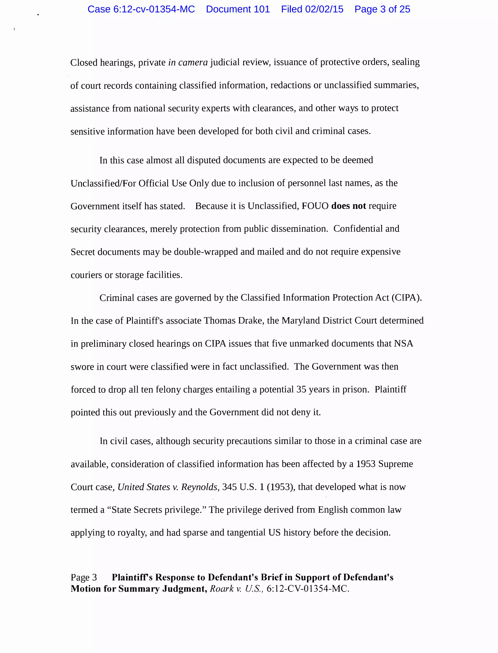 Closed hearings, private in camera judicial review, issuance of protective orders, sealing
of court records containing classified information, redactions or unclassified summaries,
assistance from national security experts with clearances, and other ways to protect
sensitive information have been developed for both civil and criminal cases.
In this case almost all disputed documents are expected to be deemed
Unclassified/For Official Use Only due to inclusion of personnel last names, as the
Government itself has stated. Because it is Unclassified, FOUO does not require
security clearances, merely protection from public dissemination. Confidential and
Secret documents may be double-wrapped and mailed and do not require expensive
couriers or storage facilities.
Criminal cases are governed by the Classified Information Protection Act (CIPA).
In the case of Plaintiff's associate Thomas Drake, the Maryland District Court determined
in preliminary closed hearings on CIPA issues that five unmarked documents that NSA
swore in court were classified were in fact unclassified. The Government was then
forced to drop all ten felony charges entailing a potential 35 years in prison. Plaintiff
pointed this out previously and the Government did not deny it.
In civil cases, although security precautions similar to those in a criminal case are
available, consideration of classified information has been affected by a 1953 Supreme
Court case, United States v. Reynolds, 345 U.S. 1 (1953), that developed what is now
termed a "State Secrets privilege." The privilege derived from English common law
applying to royalty, and had sparse and tangential US history before the decision.
Page 3 Plaintiffs Response to Defendant's Brief in Support of Defendant's
Motion for Summary Judgment, Roark v. US., 6:12-CV-01354-MC.
Case 6:12-cv-01354-MC Document 101 Filed 02/02/15 Page 3 of 25
 