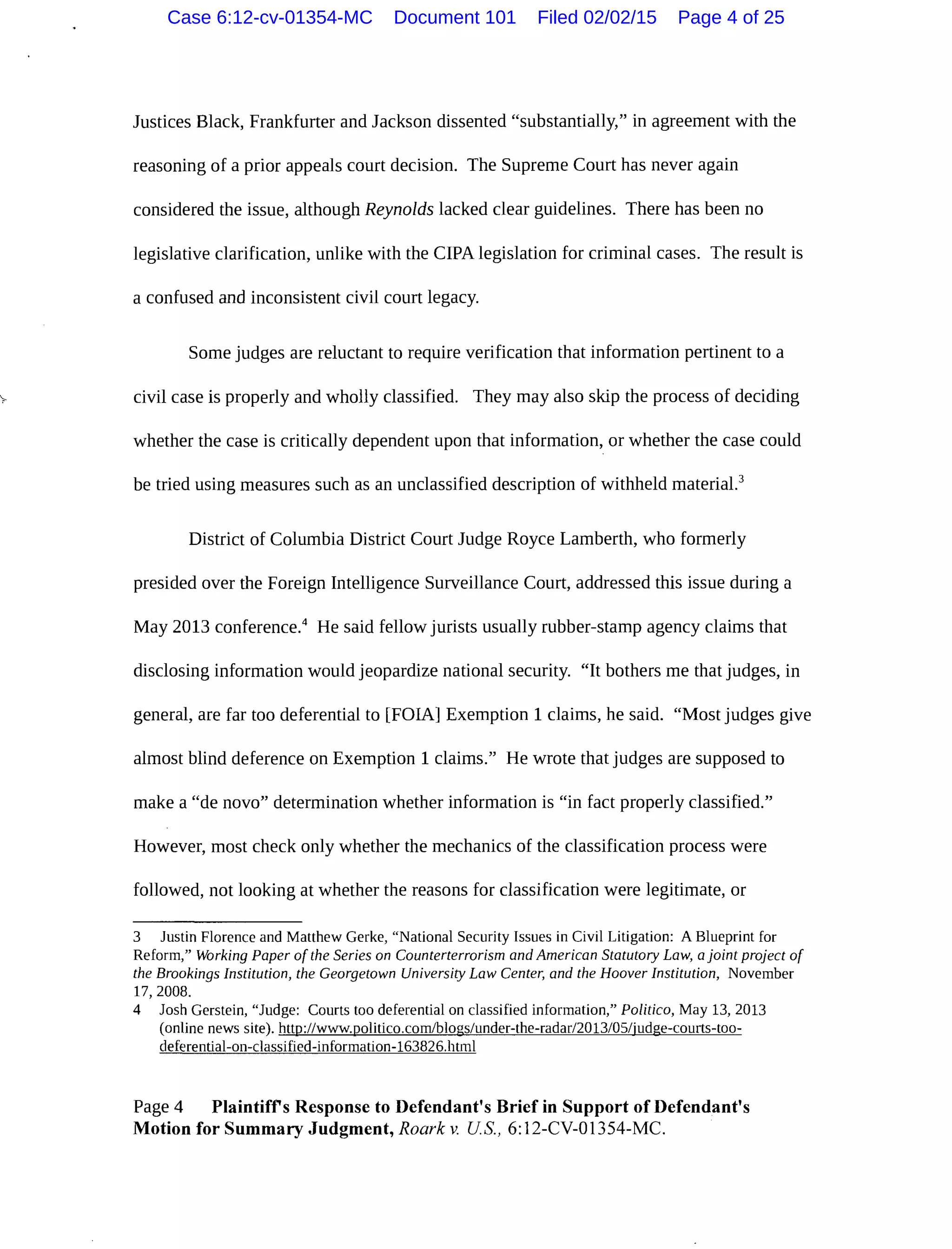 Justices Black, Frankfurter and Jackson dissented "substantially," in agreement with the
reasoning of a prior appeals court decision. The Supreme Court has never again
considered the issue, although Reynolds lacked clear guidelines. There has been no
legislative clarification, unlike with the CIPA legislation for criminal cases. The result is
a confused and inconsistent civil court legacy.
Some judges are reluctant to require verification that information pertinent to a
civil case is properly and wholly classified. They may also skip the process of deciding
whether the case is critically dependent upon that information, or whether the case could
be tried using measures such as an unclassified description of withheld material.3
District of Columbia District Court Judge Royce Lamberth, who formerly
presided over the Foreign Intelligence Surveillance Court, addressed this issue during a
May 2013 conference.4
He said fellow jurists usually rubber-stamp agency claims that
disclosing information would jeopardize national security. "It bothers me that judges, in
general, are far too deferential to [FOIA] Exemption 1 claims, he said. "Most judges give
almost blind deference on Exemption 1 claims." He wrote that judges are supposed to
make a "de novo" determination whether information is "in fact properly classified."
However, most check only whether the mechanics of the classification process were
followed, not looking at whether the reasons for classification were legitimate, or
3 Justin Florence and Matthew Gerke, "National Security Issues in Civil Litigation: A Blueprint for
Reform," Working Paper of the Series on Counterterrorism and American Statutory Law, a joint project of
the Brookings Institution, the Georgetown University Law Center, and the Hoover Institution, November
17, 2008.
4 Josh Gerstein, "Judge: Courts too deferential on classified information," Politico, May 13, 2013
(online news site). http://www.politico.com/blogs/under-the-radar/2013/05/judge-courts-too-
deferential-on-classified-information-163826.html
Page 4 Plaintiffs Response to Defendant's Brief in Support of Defendant's
Motion for Summary Judgment, Roark v. US., 6:12-CV-01354-MC.
Case 6:12-cv-01354-MC Document 101 Filed 02/02/15 Page 4 of 25
 