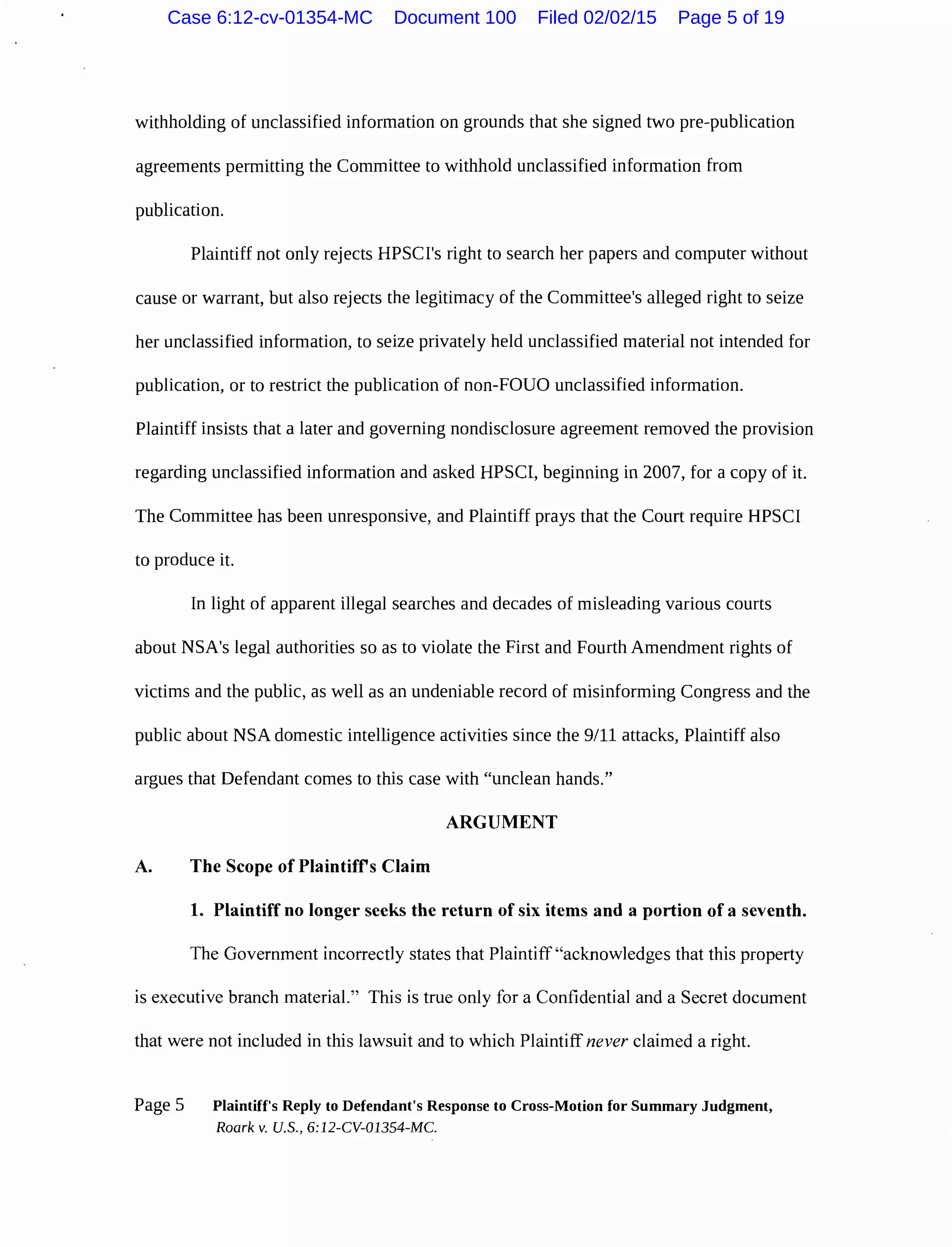 withholding of unclassified information on grounds that she signed two pre-publication
agreements permitting the Committee to withhold unclassified information from
publication.
Plaintiff not only rejects HPSCI's right to search her papers and computer without
cause or warrant, but also rejects the legitimacy of the Committee's alleged right to seize
her unclassified information, to seize privately held unclassified material not intended for
publication, or to restrict the publication of non-FOUO unclassified information.
Plaintiff insists that a later and governing nondisclosure agreement removed the provision
regarding unclassified information and asked HPSCI, beginning in 2007, for a copy of it.
The Committee has been unresponsive, and Plaintiff prays that the Court require HPSCI
to produce it.
In light of apparent illegal searches and decades of misleading various courts
about NSA's legal authorities so as to violate the First and Fourth Amendment rights of
victims and the public, as well as an undeniable record of misinforming Congress and the
public about NSA domestic intelligence activities since the 9/11 attacks, Plaintiff also
argues that Defendant comes to this case with "unclean hands."
ARGUMENT
A. The Scope of Plaintifrs Claim
1. Plaintiff no longer seeks the return of six items and a portion of a seventh.
The Government incorrectly states that Plaintiff"acknowledges that this property
is executive branch material." This is true only for a Confidential and a Secret document
that were not included in this lawsuit and to which Plaintiff never claimed a right.
Page 5 Plaintiff's Reply to Defendant's Response to Cross-Motion for Summary Judgment,
Roark v. U.S., 6:12-CV-01354-MC.
Case 6:12-cv-01354-MC Document 100 Filed 02/02/15 Page 5 of 19
 