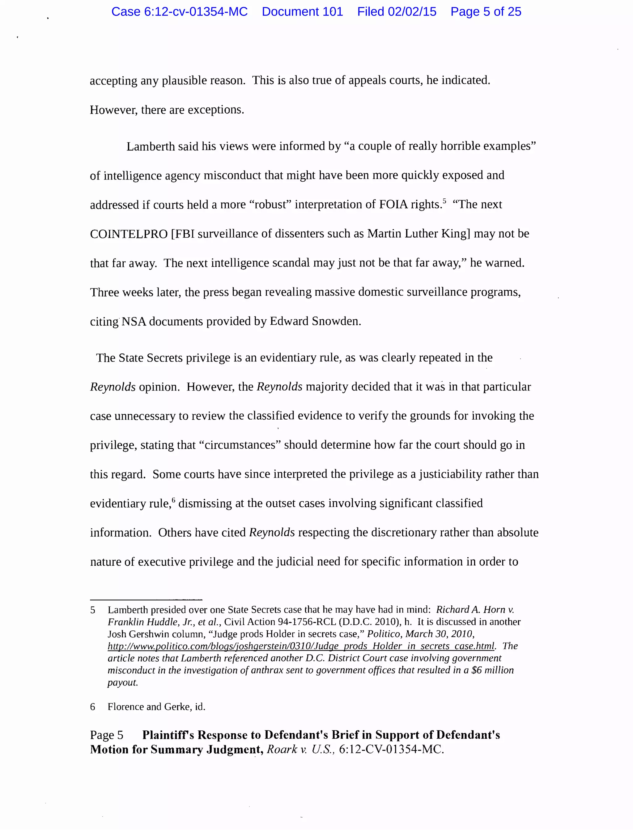 accepting any plausible reason. This is also true of appeals courts, he indicated.
However, there are exceptions.
Lamberth said his views were informed by "a couple of really horrible examples"
of intelligence agency misconduct that might have been more quickly exposed and
addressed if courts held a more "robust" interpretation of FOIA rights.5
"The next
COINTELPRO [FBI surveillance of dissenters such as Martin Luther King] may not be
that far away. The next intelligence scandal may just not be that far away," he warned.
Three weeks later, the press began revealing massive domestic surveillance programs,
citing NSA documents provided by Edward Snowden.
The State Secrets privilege is an evidentiary rule, as was clearly repeated in the
Reynolds opinion. However, the Reynolds majority decided that it was in that particular
case unnecessary to review the classified evidence to verify the grounds for invoking the
privilege, stating that "circumstances" should determine how far the court should go in
this regard. Some courts have since interpreted the privilege as a justiciability rather than
evidentiary rule,6
dismissing at the outset cases involving significant classified
information. Others have cited Reynolds respecting the discretionary rather than absolute
nature of executive privilege and the judicial need for specific information in order to
5 Lamberth presided over one State Secrets case that he may have had in mind: Richard A. Horn v.
Franklin Huddle, Jr., eta/., Civil Action 94-1756-RCL (D.D.C. 2010), h. It is discussed in another
Josh Gershwin column, "Judge prods Holder in secrets case," Politico, March 30, 2010,
http://www.politico.com/bloqsljoshqerstein/0310/Judqe prods Holder in secrets case.html. The
article notes that Lamberth referenced another D.C. District Court case involving government
misconduct in the investigation of anthrax sent to government offices that resulted in a $6 million
payout.
6 Florence and Gerke, id.
Page 5 Plaintiffs Response to Defendant's Brief in Support of Defendant's
Motion for Summary Judgment, Roark v. US., 6:12-CV-01354-MC.
Case 6:12-cv-01354-MC Document 101 Filed 02/02/15 Page 5 of 25
 