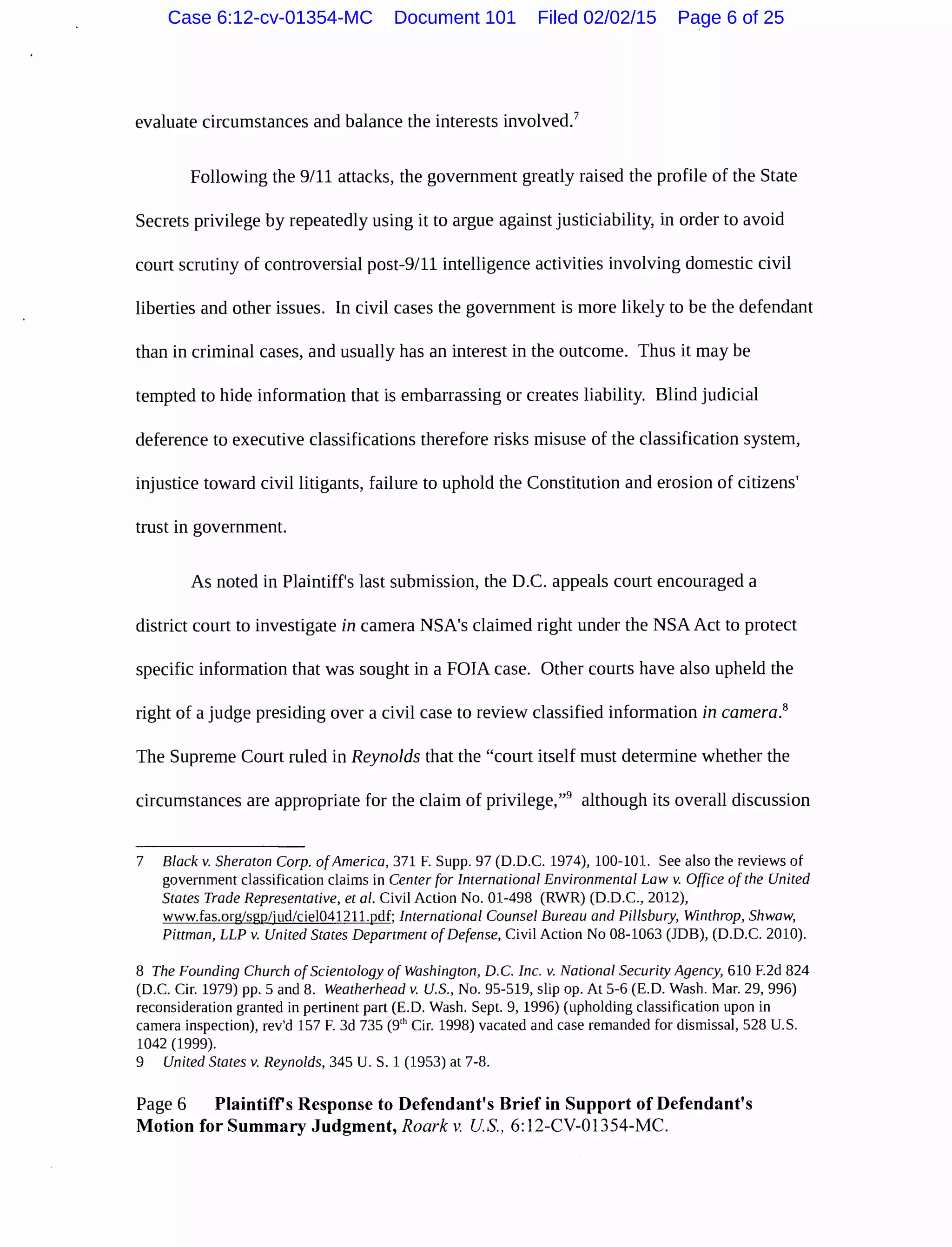 evaluate circumstances and balance the interests involved.7
Following the 9/11 attacks, the government greatly raised the profile of the State
Secrets privilege by repeatedly using it to argue against justiciability, in order to avoid
court scrutiny of controversial post-9/11 intelligence activities involving domestic civil
liberties and other issues. In civil cases the government is more likely to be the defendant
than in criminal cases, and usually has an interest in the outcome. Thus it may be
tempted to hide information that is embarrassing or creates liability. Blind judicial
deference to executive classifications therefore risks misuse of the classification system,
injustice toward civil litigants, failure to uphold the Constitution and erosion of citizens'
trust in government.
As noted in Plaintiff's last submission, the D.C. appeals court encouraged a
district court to investigate in camera NSA's claimed right under the NSAAct to protect
specific information that was sought in a FOIA case. Other courts have also upheld the
right of a judge presiding over a civil case to review classified information in camera.8
The Supreme Court ruled in Reynolds that the "court itself must determine whether the
circumstances are appropriate for the claim of privilege,"9
although its overall discussion
7 Black v. Sheraton Corp. ofAmerica, 371 F. Supp. 97 (D.D.C. 1974), 100-101. See also the reviews of
government classification claims in Center for International Environmental Law v. Office of the United
States Trade Representative, eta/. Civil Action No. 01-498 (RWR) (D.D.C., 2012),
www.fas.org/sgp/jud/ciel04121l.pdf; International Counsel Bureau and Pillsbury, Winthrop, Shwaw,
Pittman, LLP v. United States Department ofDefense, Civil Action No 08-1063 (JDB), (D.D.C. 2010).
8 The Founding Church ofScientology of Washington, D.C. Inc. v. National Security Agency, 610 F.2d 824
(D.C. Cir. 1979) pp. 5 and 8. Weatherhead v. U.S., No. 95-519, slip op. At 5-6 (E.D. Wash. Mar. 29, 996)
reconsideration granted in pertinent part (E.D. Wash. Sept. 9, 1996) (upholding classification upon in
camera inspection), rev'd 157 F. 3d 735 (9'h Cir. 1998) vacated and case remanded for dismissal, 528 U.S.
1042 (1999).
9 United States v. Reynolds, 345 U. S. 1 (1953) at 7-8.
Page 6 Plaintiffs Response to Defendant's Brief in Support of Defendant's
Motion for Summary Judgment, Roark v. US., 6:12-CV-01354-MC.
Case 6:12-cv-01354-MC Document 101 Filed 02/02/15 Page 6 of 25
 