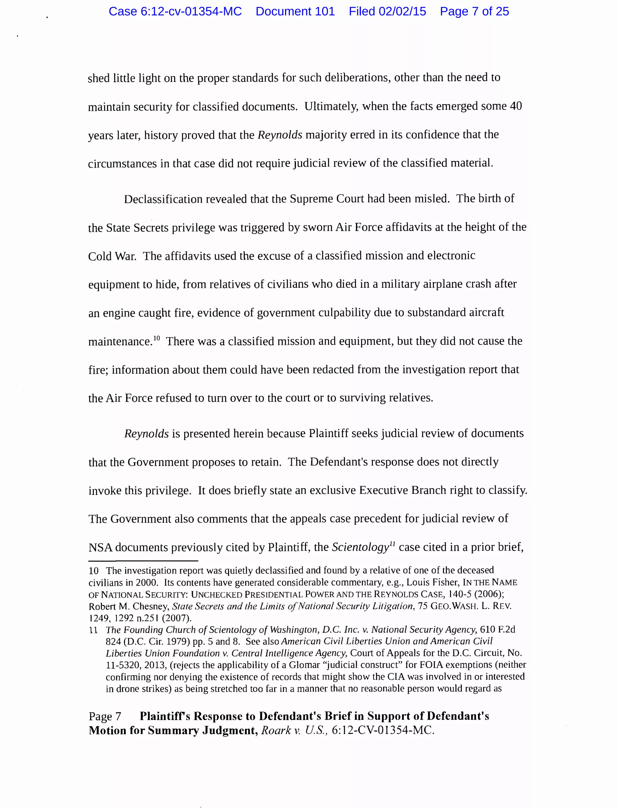 shed little light on the proper standards for such deliberations, other than the need to
maintain security for classified documents. Ultimately, when the facts emerged some 40
years later, history proved that the Reynolds majority erred in its confidence that the
circumstances in that case did not require judicial review of the classified material.
Declassification revealed that the Supreme Court had been misled. The birth of
the State Secrets privilege was triggered by sworn Air Force affidavits at the height of the
Cold War. The affidavits used the excuse of a classified mission and electronic
equipment to hide, from relatives of civilians who died in a military airplane crash after
an engine caught fire, evidence of government culpability due to substandard aircraft
maintenance.10
There was a classified mission and equipment, but they did not cause the
fire; information about them could have been redacted from the investigation report that
the Air Force refused to turn over to the court or to surviving relatives.
Reynolds is presented herein because Plaintiff seeks judicial review of documents
that the Government proposes to retain. The Defendant's response does not directly
invoke this privilege. It does briefly state an exclusive Executive Branch right to classify.
The Government also comments that the appeals case precedent for judicial review of
NSA documents previously cited by Plaintiff, the Scientology11
case cited in a prior brief,
10 The investigation report was quietly declassified and found by a relative of one of the deceased
civilians in 2000. Its contents have generated considerable commentary, e.g., Louis Fisher, IN THE NAME
OF NATIONAL SECURITY: UNCHECKED PRESIDENTIAL POWER AND THE REYNOLDS CASE, 140-5 (2006);
Robert M. Chesney, State Secrets and the Limits ofNational Security Litigation, 75 GEO.WASH. L. REV.
1249, 1292 n.251 (2007).
11 The Founding Church ofScientology of Washington, D.C. Inc. v. National Security Agency, 610 F.2d
824 (D.C. Cir. 1979) pp. 5 and 8. See also American Civil Liberties Union and American Civil
Liberties Union Foundation v. Central Intelligence Agency, Court of Appeals for the D.C. Circuit, No.
11-5320, 2013, (rejects the applicability of a Glomar "judicial construct" for FOIA exemptions (neither
confirming nor denying the existence of records that might show the CIA was involved in or interested
in drone strikes) as being stretched too far in a manner that no reasonable person would regard as
Page 7 Plaintiffs Response to Defendant's Brief in Support of Defendant's
Motion for Summary Judgment, Roark v. US, 6:12-CV-01354-MC.
Case 6:12-cv-01354-MC Document 101 Filed 02/02/15 Page 7 of 25
 