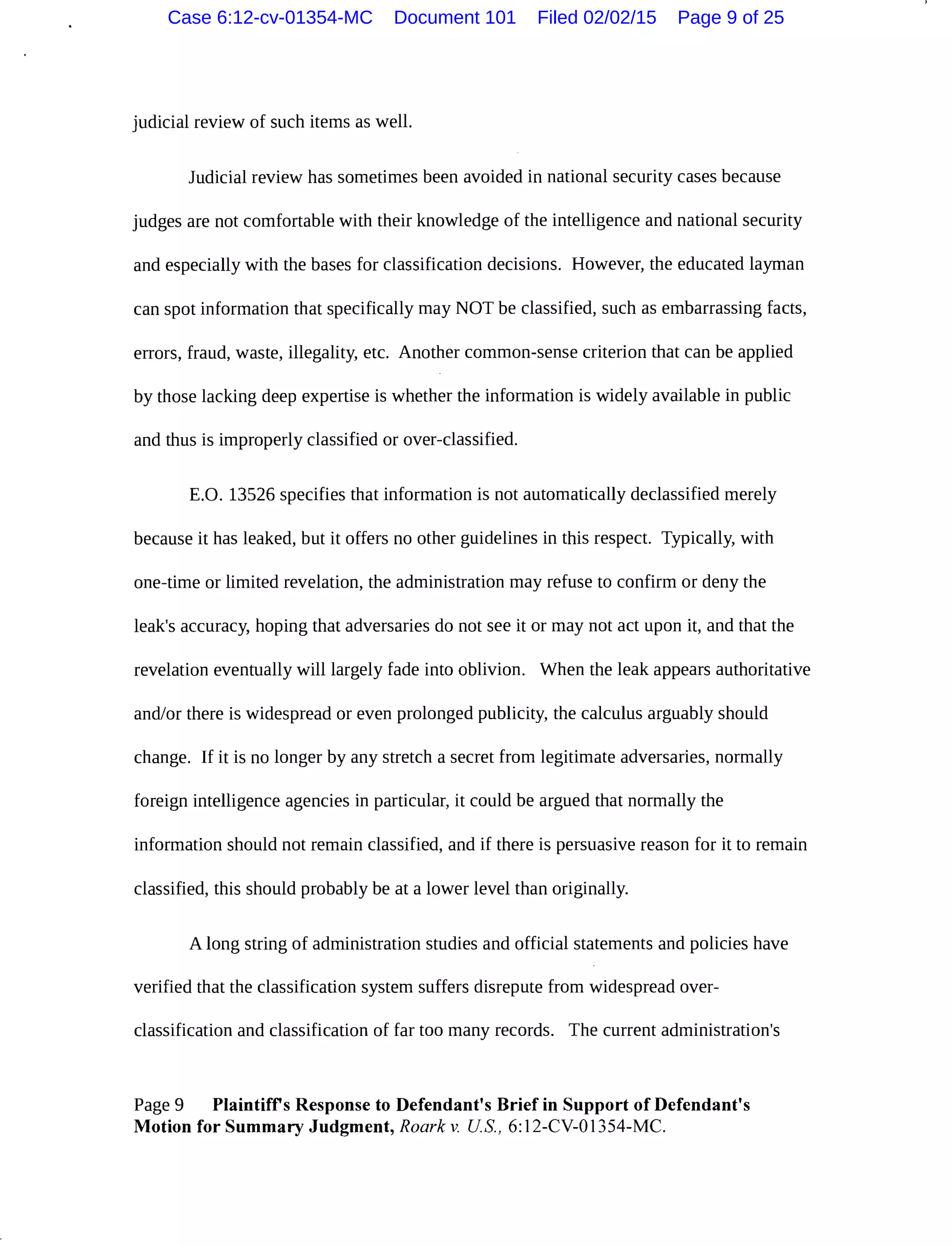 judicial review of such items as well.
Judicial review has sometimes been avoided in national security cases because
judges are not comfortable with their knowledge of the intelligence and national security
and especially with the bases for classification decisions. However, the educated layman
can spot information that specifically may NOT be classified, such as embarrassing facts,
errors, fraud, waste, illegality, etc. Another common-sense criterion that can be applied
by those lacking deep expertise is whether the information is widely available in public
and thus is improperly classified or over-classified.
E.O. 13526 specifies that information is not automatically declassified merely
because it has leaked, but it offers no other guidelines in this respect. Typically, with
one-time or limited revelation, the administration may refuse to confirm or deny the
leak's accuracy, hoping that adversaries do not see it or may not act upon it, and that the
revelation eventually will largely fade into oblivion. When the leak appears authoritative
and/or there is widespread or even prolonged publicity, the calculus arguably should
change. If it is no longer by any stretch a secret from legitimate adversaries, normally
foreign intelligence agencies in particular, it could be argued that normally the
information should not remain classified, and if there is persuasive reason for it to remain
classified, this should probably be at a lower level than originally.
A long string of administration studies and official statements and policies have
verified that the classification system suffers disrepute from widespread over-
classification and classification of far too many records. The current administration's
Page 9 Plaintiffs Response to Defendant's Brief in Support of Defendant's
Motion for Summary Judgment, Roark v. US., 6:12-CV-01354-MC.
Case 6:12-cv-01354-MC Document 101 Filed 02/02/15 Page 9 of 25
 