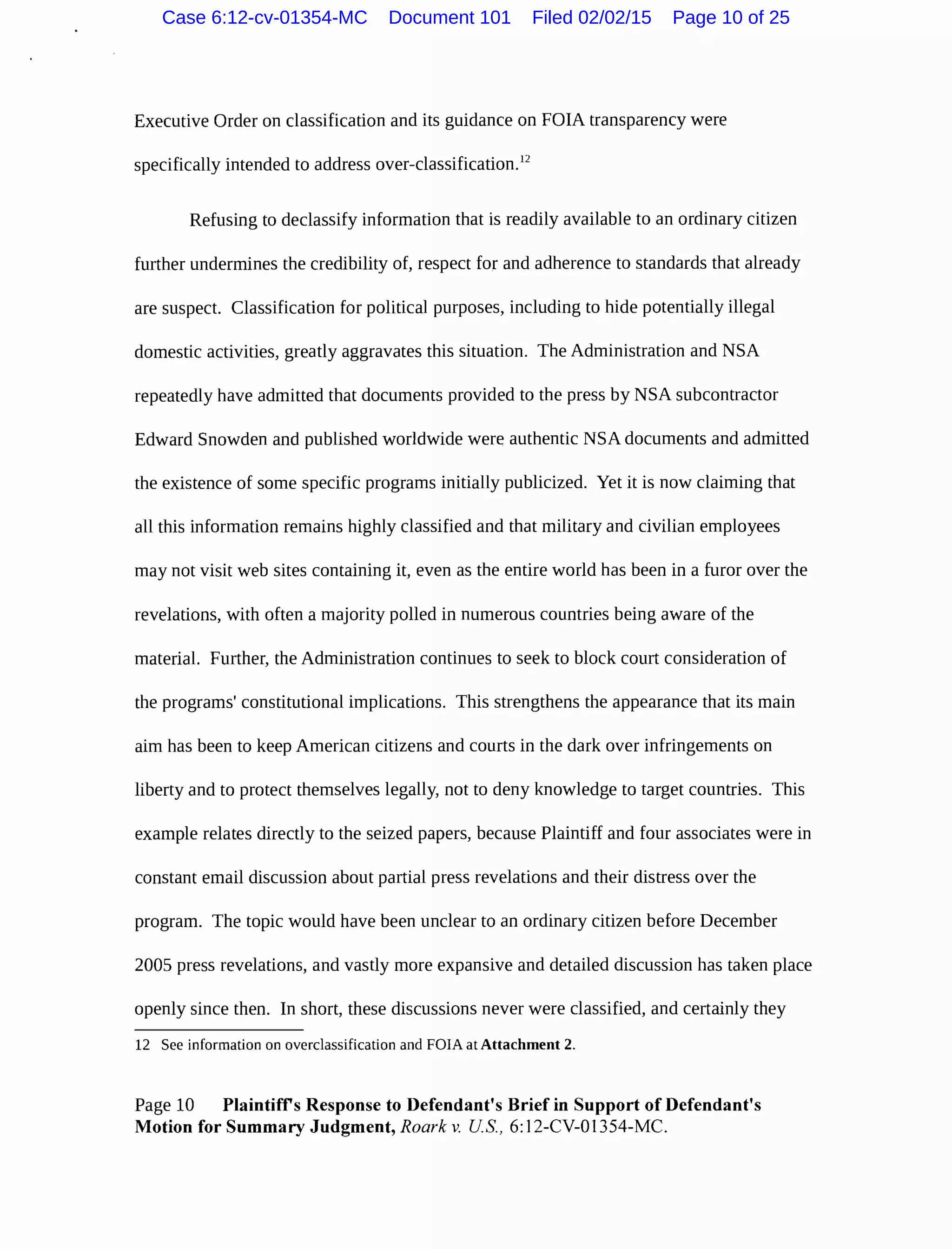 Executive Order on classification and its guidance on FOIA transparency were
specifically intended to address over-classification.12
Refusing to declassify information that is readily available to an ordinary citizen
further undermines the credibility of, respect for and adherence to standards that already
are suspect. Classification for political purposes, including to hide potentially illegal
domestic activities, greatly aggravates this situation. The Administration and NSA
repeatedly have admitted that documents provided to the press by NSA subcontractor
Edward Snowden and published worldwide were authentic NSA documents and admitted
the existence of some specific programs initially publicized. Yet it is now claiming that
all this information remains highly classified and that military and civilian employees
may not visit web sites containing it, even as the entire world has been in a furor over the
revelations, with often a majority polled in numerous countries being aware of the
material. Further, the Administration continues to seek to block court consideration of
the programs' constitutional implications. This strengthens the appearance that its main
aim has been to keep American citizens and courts in the dark over infringements on
liberty and to protect themselves legally, not to deny knowledge to target countries. This
example relates directly to the seized papers, because Plaintiff and four associates were in
constant email discussion about partial press revelations and their distress over the
program. The topic would have been unclear to an ordinary citizen before December
2005 press revelations, and vastly more expansive and detailed discussion has taken place
openly since then. In short, these discussions never were classified, and certainly they
12 See information on overclassification and FOIA at Attachment 2.
Page 10 Plaintiffs Response to Defendant's Brief in Support of Defendant's
Motion for Summary Judgment, Roark v. US, 6: 12-CV-01354-MC.
Case 6:12-cv-01354-MC Document 101 Filed 02/02/15 Page 10 of 25
 