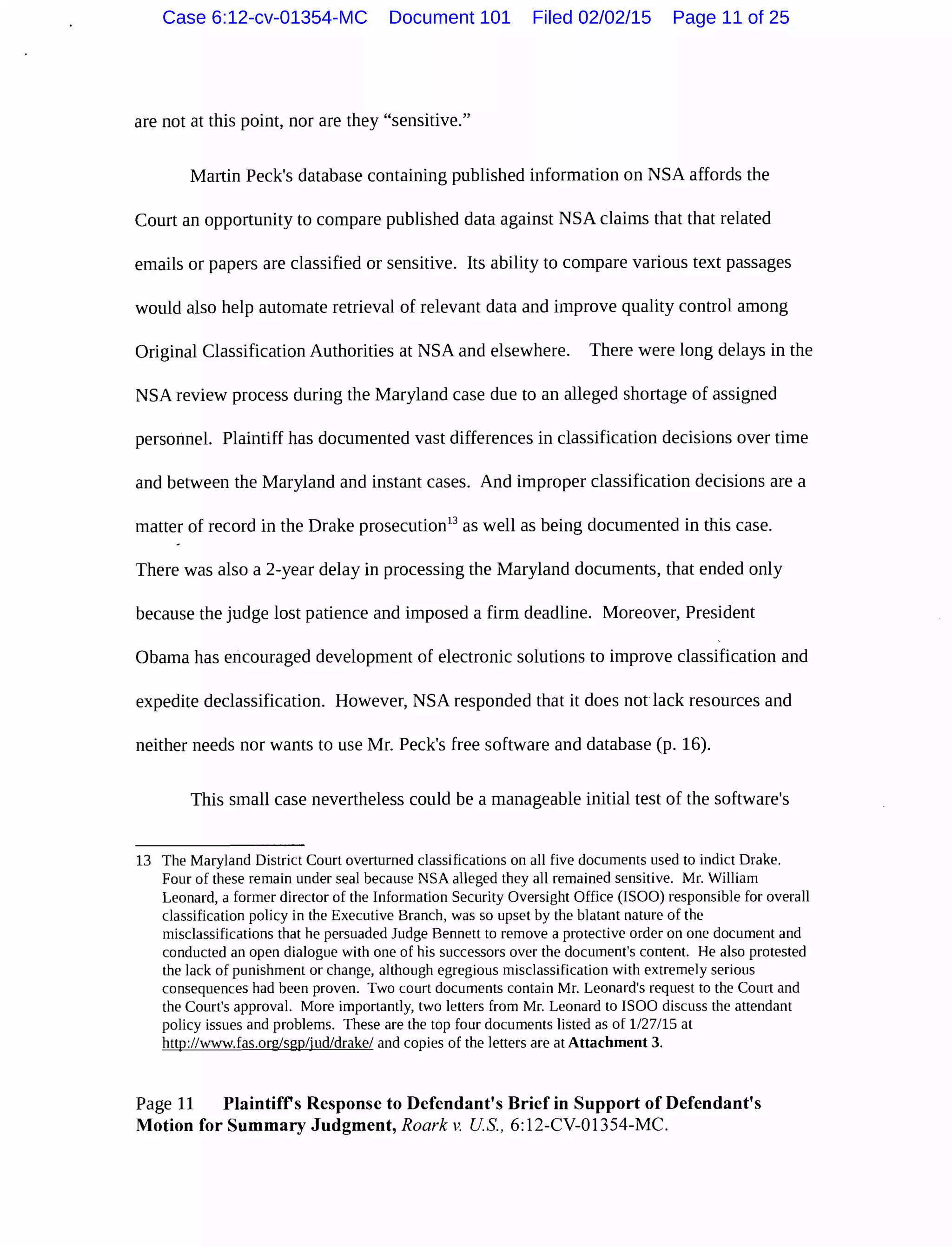 are not at this point, nor are they "sensitive."
Martin Peck's database containing published information on NSA affords the
Court an opportunity to compare published data against NSA claims that that related
emails or papers are classified or sensitive. Its ability to compare various text passages
would also help automate retrieval of relevant data and improve quality control among
Original Classification Authorities at NSA and elsewhere. There were long delays in the
NSA review process during the Maryland case due to an alleged shortage of assigned
personnel. Plaintiff has documented vast differences in classification decisions over time
and between the Maryland and instant cases. And improper classification decisions are a
matter of record in the Drake prosecution13
as well as being documented in this case.
There was also a 2-year delay in processing the Maryland documents, that ended only
because the judge lost patience and imposed a firm deadline. Moreover, President
Obama has encouraged development of electronic solutions to improve classification and
expedite declassification. However, NSA responded that it does not lack resources and
neither needs nor wants to use Mr. Peck's free software and database (p. 16).
This small case nevertheless could be a manageable initial test of the software's
13 The Maryland District Court overturned classifications on all five documents used to indict Drake.
Four of these remain under seal because NSA alleged they all remained sensitive. Mr. William
Leonard, a former director of the Information Security Oversight Office (ISOO) responsible for overall
classification policy in the Executive Branch, was so upset by the blatant nature of the
misclassifications that he persuaded Judge Bennett to remove a protective order on one document and
conducted an open dialogue with one of his successors over the document's content. He also protested
the lack of punishment or change, although egregious misclassification with extremely serious
consequences had been proven. Two court documents contain Mr. Leonard's request to the Court and
the Court's approval. More importantly, two letters from Mr. Leonard to ISOO discuss the attendant
policy issues and problems. These are the top four documents listed as of 1127/15 at
http://WWv.fas.org/sgp/jud/drake/ and copies of the letters are at Attachment 3.
Page 11 Plaintiffs Response to Defendant's Brief in Support of Defendant's
Motion for Summary Judgment, Roark v. US., 6:12-CV-01354-MC.
Case 6:12-cv-01354-MC Document 101 Filed 02/02/15 Page 11 of 25
 