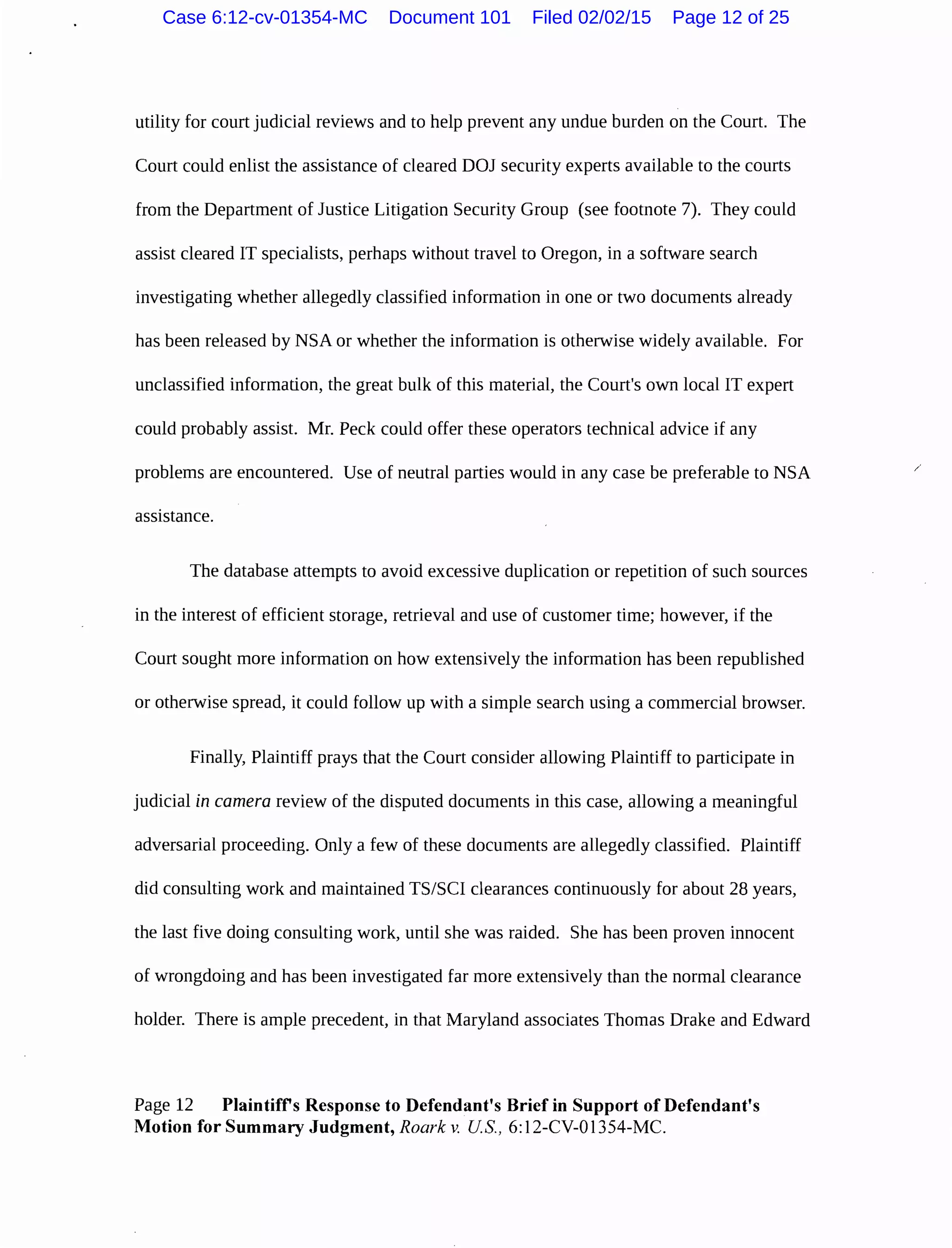utility for court judicial reviews and to help prevent any undue burden on the Court. The
Court could enlist the assistance of cleared DOJ security experts available to the courts
from the Department of Justice Litigation Security Group (see footnote 7). They could
assist cleared IT specialists, perhaps without travel to Oregon, in a software search
investigating whether allegedly classified information in one or two documents already
has been released by NSA or whether the information is otherwise widely available. For
unclassified information, the great bulk of this material, the Court's own local IT expert
could probably assist. Mr. Peck could offer these operators technical advice if any
problems are encountered. Use of neutral parties would in any case be preferable to NSA /
assistance.
The database attempts to avoid excessive duplication or repetition of such sources
in the interest of efficient storage, retrieval and use of customer time; however, if the
Court sought more information on how extensively the information has been republished
or otherwise spread, it could follow up with a simple search using a commercial browser.
Finally, Plaintiff prays that the Court consider allowing Plaintiff to participate in
judicial in camera review of the disputed documents in this case, allowing a meaningful
adversarial proceeding. Only a few of these documents are allegedly classified. Plaintiff
did consulting work and maintained TS/SCI clearances continuously for about 28 years,
the last five doing consulting work, until she was raided. She has been proven innocent
of wrongdoing and has been investigated far more extensively than the normal clearance
holder. There is ample precedent, in that Maryland associates Thomas Drake and Edward
Page 12 Plaintifrs Response to Defendant's Brief in Support of Defendant's
Motion for Summary Judgment, Roark v. US, 6:12-CV-01354-MC.
Case 6:12-cv-01354-MC Document 101 Filed 02/02/15 Page 12 of 25
 