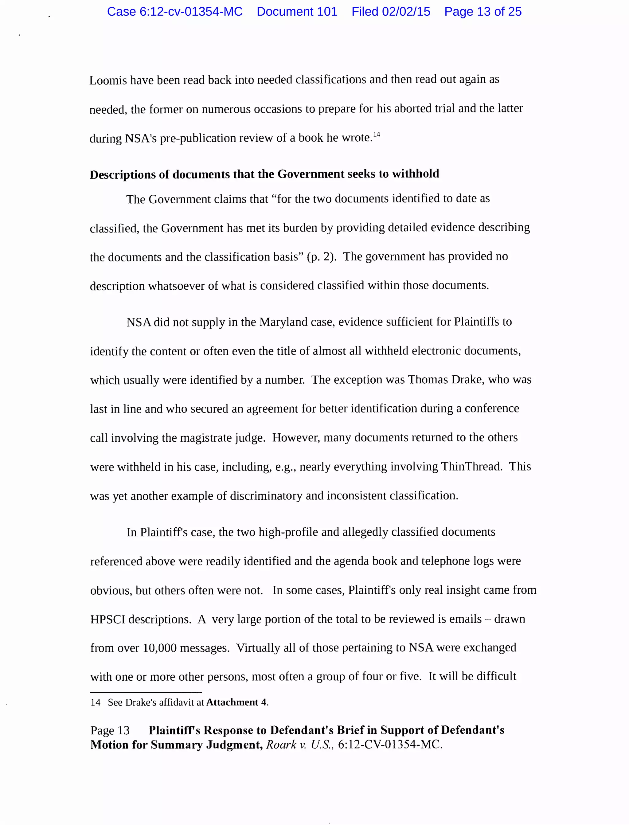 Loomis have been read back into needed classifications and then read out again as
needed, the former on numerous occasions to prepare for his aborted trial and the latter
during NSA's pre-publication review of a book he wrote.14
Descriptions of documents that the Government seeks to withhold
The Government claims that "for the two documents identified to date as
classified, the Government has met its burden by providing detailed evidence describing
the documents and the classification basis" (p. 2). The government has provided no
description whatsoever of what is considered classified within those documents.
NSA did not supply in the Maryland case, evidence sufficient for Plaintiffs to
identify the content or often even the title of almost all withheld electronic documents,
which usually were identified by a number. The exception was Thomas Drake, who was
last in line and who secured an agreement for better identification during a conference
call involving the magistrate judge. However, many documents returned to the others
were withheld in his case, including, e.g., nearly everything involving ThinThread. This
was yet another example of discriminatory and inconsistent classification.
In Plaintiff's case, the two high-profile and allegedly classified documents
referenced above were readily identified and the agenda book and telephone logs were
obvious, but others often were not. In some cases, Plaintiff's only real insight came from
HPSCI descriptions. A very large portion of the total to be reviewed is emails- drawn
from over 10,000 messages. Virtually all of those pertaining to NSA were exchanged
with one or more other persons, most often a group of four or five. It will be difficult
14 See Drake's affidavit at Attachment 4.
Page 13 Plaintiffs Response to Defendant's Brief in Support of Defendant's
Motion for Summary Judgment, Roark v. US., 6:12-CV-01354-MC.
Case 6:12-cv-01354-MC Document 101 Filed 02/02/15 Page 13 of 25
 