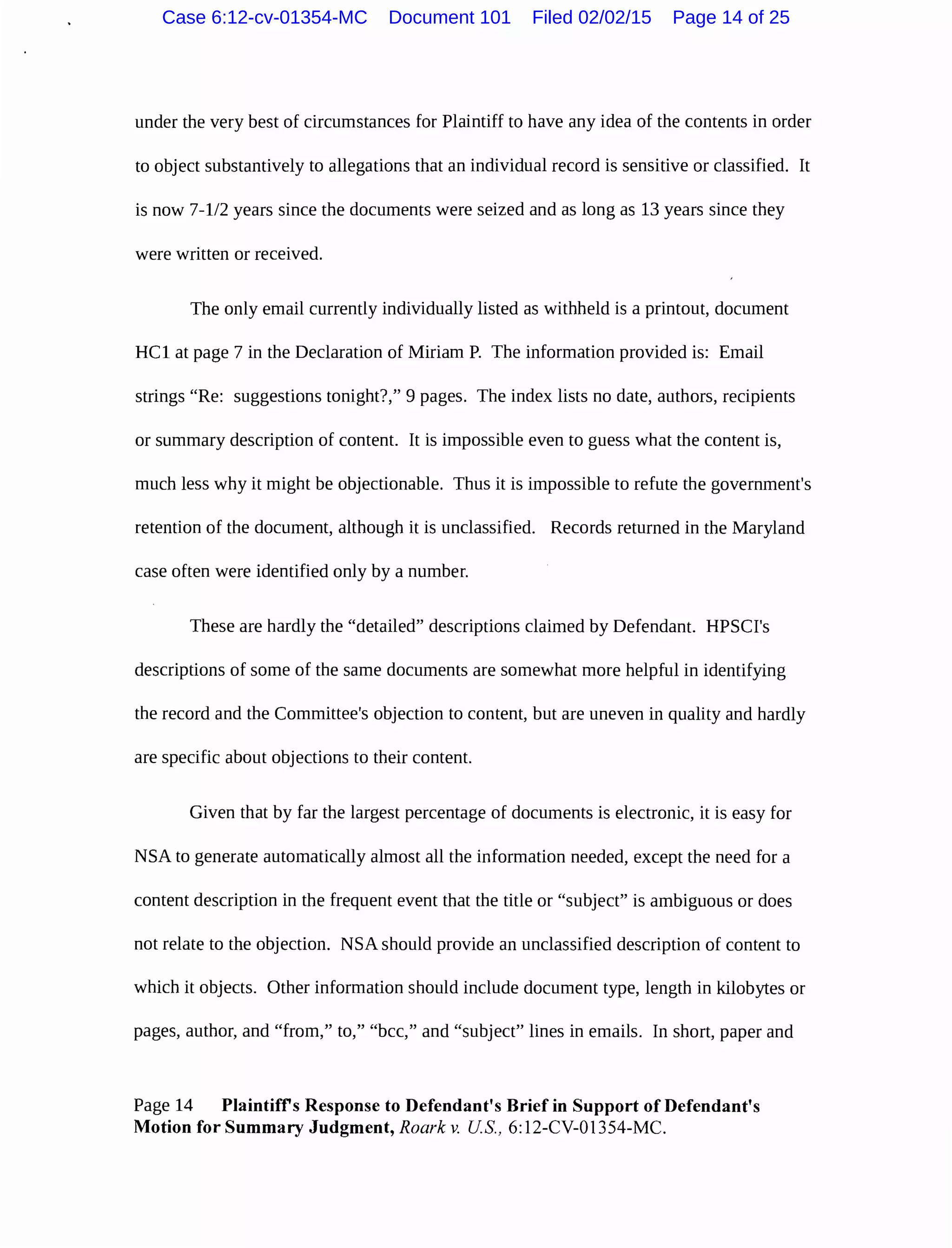 under the very best of circumstances for Plaintiff to have any idea of the contents in order
to object substantively to allegations that an individual record is sensitive or classified. It
is now 7-112 years since the documents were seized and as long as 13 years since they
were written or received.
The only email currently individually listed as withheld is a printout, document
HCl at page 7 in the Declaration of Miriam P. The information provided is: Email
strings "Re: suggestions tonight?," 9 pages. The index lists no date, authors, recipients
or summary description of content. It is impossible even to guess what the content is,
much less why it might be objectionable. Thus it is impossible to refute the government's
retention of the document, although it is unclassified. Records returned in the Maryland
case often were identified only by a number.
These are hardly the "detailed" descriptions claimed by Defendant. HPSCI's
descriptions of some of the same documents are somewhat more helpful in identifying
the record and the Committee's objection to content, but are uneven in quality and hardly
are specific about objections to their content.
Given that by far the largest percentage of documents is electronic, it is easy for
NSA to generate automatically almost all the information needed, except the need for a
content description in the frequent event that the title or "subject" is ambiguous or does
not relate to the objection. NSA should provide an unclassified description of content to
which it objects. Other information should include document type, length in kilobytes or
pages, author, and "from," to," "bee," and "subject" lines in emails. In short, paper and
Page 14 Plaintiffs Response to Defendant's Brief in Support of Defendant's
Motion for Summary Judgment, Roark v. US., 6:12-CV-01354-MC.
Case 6:12-cv-01354-MC Document 101 Filed 02/02/15 Page 14 of 25
 