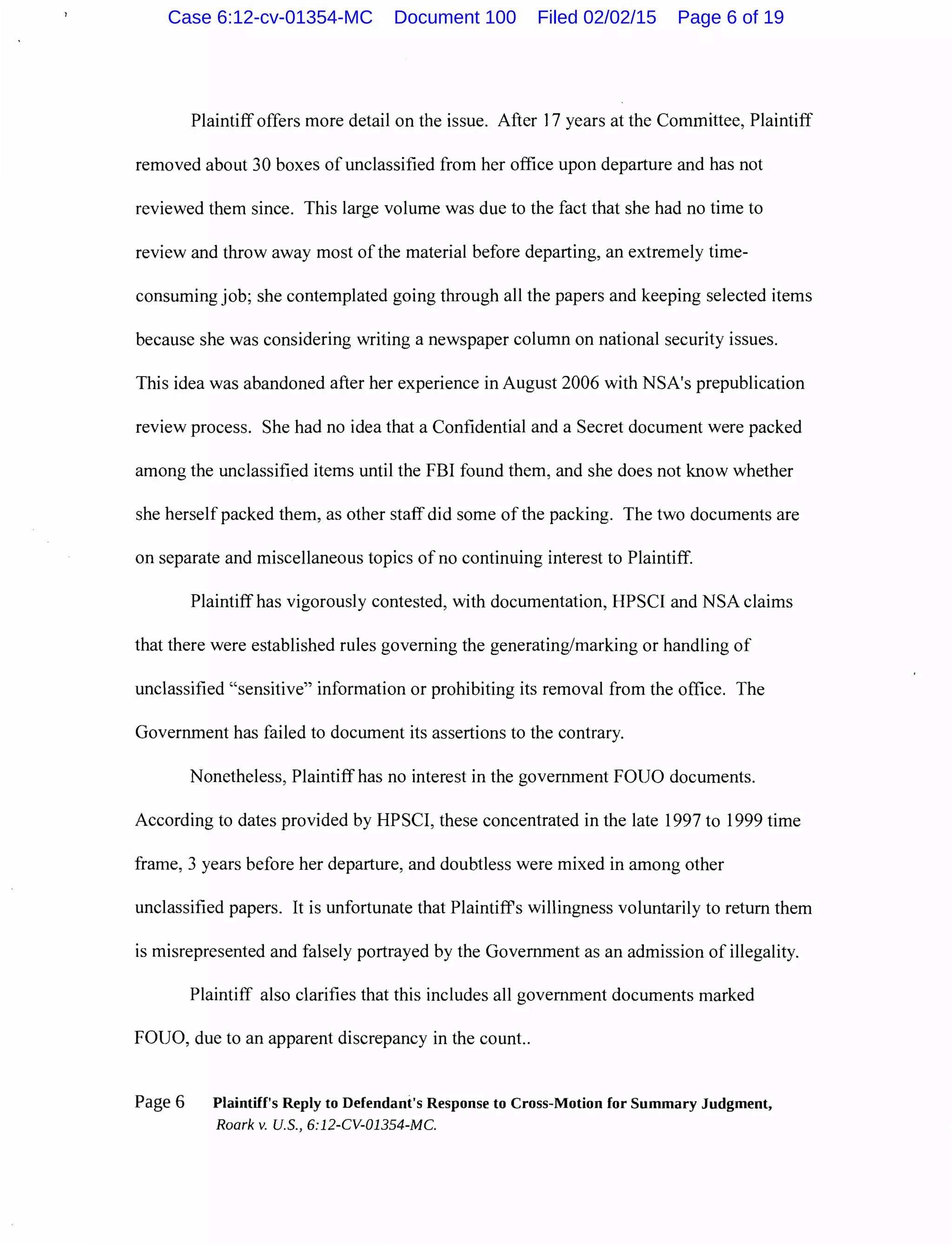 Plaintiff offers more detail on the issue. After 17 years at the Committee, Plaintiff
removed about 30 boxes of unclassified from her office upon departure and has not
reviewed them since. This large volume was due to the fact that she had no time to
review and throw away most ofthe material before departing, an extremely time-
consuming job; she contemplated going through all the papers and keeping selected items
because she was considering writing a newspaper column on national security issues.
This idea was abandoned after her experience in August 2006 with NSA's prepublication
review process. She had no idea that a Confidential and a Secret document were packed
among the unclassified items until the FBI found them, and she does not know whether
she herself packed them, as other staff did some of the packing. The two documents are
on separate and miscellaneous topics of no continuing interest to Plaintiff.
Plaintiff has vigorously contested, with documentation, HPSCI and NSA claims
that there were established rules governing the generating/marking or handling of
unclassified "sensitive" information or prohibiting its removal from the office. The
Government has failed to document its assertions to the contrary.
Nonetheless, Plaintiff has no interest in the government FOUO documents.
According to dates provided by HPSCI, these concentrated in the late 1997 to 1999 time
frame, 3 years before her departure, and doubtless were mixed in among other
unclassified papers. It is unfortunate that Plaintiffs willingness voluntarily to return them
is misrepresented and falsely portrayed by the Government as an admission of illegality.
Plaintiff also clarifies that this includes all government documents marked
FOUO, due to an apparent discrepancy in the count..
Page 6 Plaintiff's Reply to Defendant's Response to Cross-Motion for Summary Judgment,
Roark v. U.S., 6:12-CV-01354-MC.
Case 6:12-cv-01354-MC Document 100 Filed 02/02/15 Page 6 of 19
 