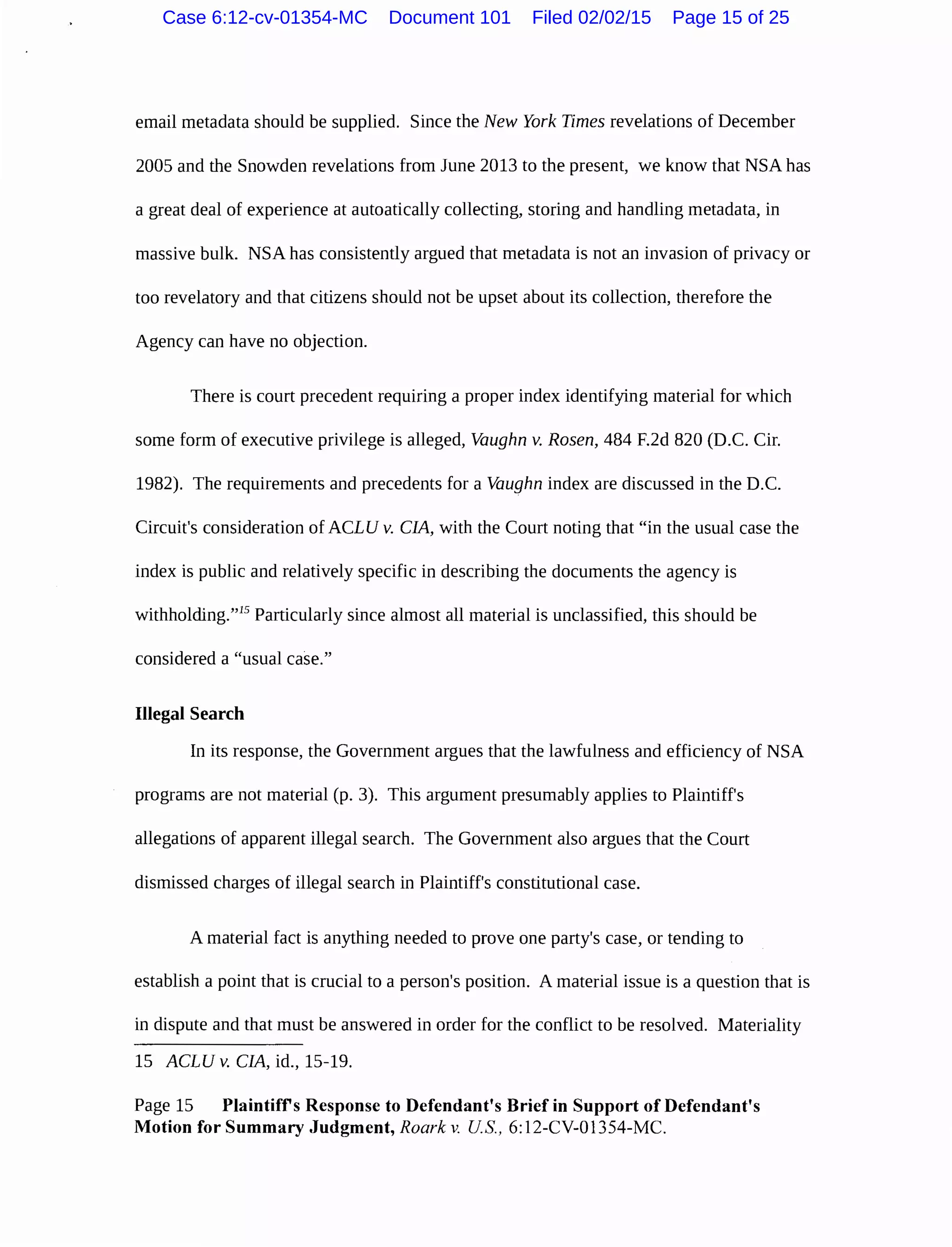email metadata should be supplied. Since the New York Times revelations of December
2005 and the Snowden revelations from June 2013 to the present, we know that NSA has
a great deal of experience at autoatically collecting, storing and handling metadata, in
massive bulk. NSA has consistently argued that metadata is not an invasion of privacy or
too revelatory and that citizens should not be upset about its collection, therefore the
Agency can have no objection.
There is court precedent requiring a proper index identifying material for which
some form of executive privilege is alleged, Vaughn v. Rosen, 484 F.2d 820 (D.C. Cir.
1982). The requirements and precedents for a Vaughn index are discussed in the D.C.
Circuit's consideration of ACLU v. CIA, with the Court noting that "in the usual case the
index is public and relatively specific in describing the documents the agency is
withholding."15
Particularly since almost all material is unclassified, this should be
considered a "usual case."
Illegal Search
In its response, the Government argues that the lawfulness and efficiency of NSA
programs are not material (p. 3). This argument presumably applies to Plaintiff's
allegations of apparent illegal search. The Government also argues that the Court
dismissed charges of illegal search in Plaintiff's constitutional case.
A material fact is anything needed to prove one party's case, or tending to
establish a point that is crucial to a person's position. A material issue is a question that is
in dispute and that must be answered in order for the conflict to be resolved. Materiality
15 ACLUv. CIA, id., 15-19.
Page 15 Plaintiffs Response to Defendant's Brief in Support of Defendant's
Motion for Summary Judgment, Roark v. US., 6: 12-CV-01354-MC.
Case 6:12-cv-01354-MC Document 101 Filed 02/02/15 Page 15 of 25
 