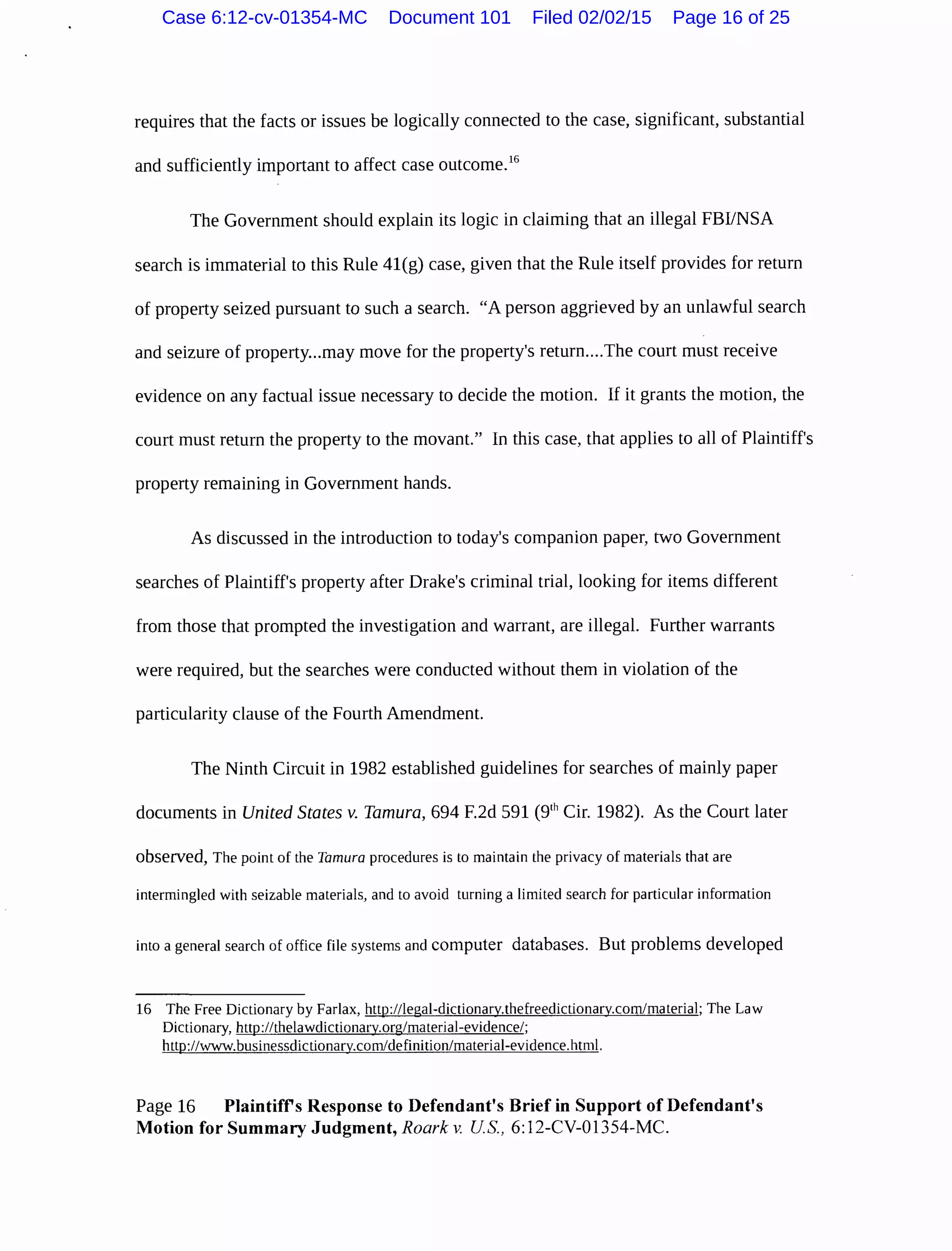 requires that the facts or issues be logically connected to the case, significant, substantial
and sufficiently important to affect case outcome.16
The Government should explain its logic in claiming that an illegal FBI/NSA
search is immaterial to this Rule 41(g) case, given that the Rule itself provides for return
of property seized pursuant to such a search. "A person aggrieved by an unlawful search
and seizure of property...may move for the property's return....The court must receive
evidence on any factual issue necessary to decide the motion. If it grants the motion, the
court must return the property to the movant." In this case, that applies to all of Plaintiff's
property remaining in Government hands.
As discussed in the introduction to today's companion paper, two Government
searches of Plaintiff's property after Drake's criminal trial, looking for items different
from those that prompted the investigation and warrant, are illegal. Further warrants
were required, but the searches were conducted without them in violation of the
particularity clause of the Fourth Amendment.
The Ninth Circuit in 1982 established guidelines for searches of mainly paper
documents in United States v. Tamura, 694 F.2d 591 (91
h Cir. 1982). As the Court later
observed, The point of the Tamura procedures is to maintain the privacy of materials that are
intermingled with seizable materials, and to avoid turning a limited search for particular information
into a general search of office file systems and computer databases. But problems developed
16 The Free Dictionary by Farlax, http://legal-dictionary.thefreedictionary.com/material; The Law
Dictionary, http://thelawdictionary.org/material-evidence/;
http://wwvv.businessdictionary.com/definition/material-evidence.html.
Page 16 Plaintiff's Response to Defendant's Brief in Support of Defendant's
Motion for Summary Judgment, Roark v. US., 6:12-CV-01354-MC.
Case 6:12-cv-01354-MC Document 101 Filed 02/02/15 Page 16 of 25
 