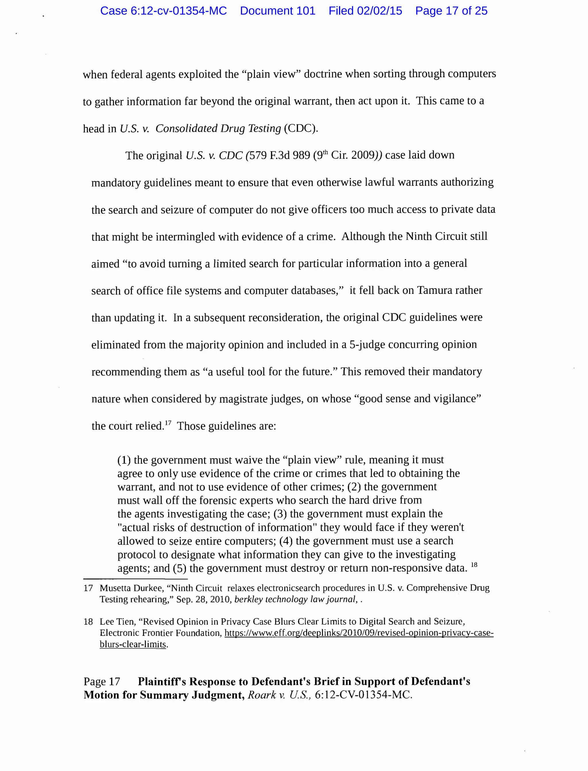 when federal agents exploited the "plain view" doctrine when sorting through computers
to gather information far beyond the original warrant, then act upon it. This came to a
head in U.S. v. Consolidated Drug Testing (CDC).
The original U.S. v. CDC (579 F.3d 989 (9rh Cir. 2009)) case laid down
mandatory guidelines meant to ensure that even otherwise lawful warrants authorizing
the search and seizure of computer do not give officers too much access to private data
that might be intermingled with evidence of a crime. Although the Ninth Circuit still
aimed "to avoid turning a limited search for particular information into a general
search of office file systems and computer databases," it fell back on Tamura rather
than updating it. In a subsequent reconsideration, the original CDC guidelines were
eliminated from the majority opinion and included in a 5-judge concurring opinion
recommending them as "a useful tool for the future." This removed their mandatory
nature when considered by magistrate judges, on whose "good sense and vigilance"
the court relied.17
Those guidelines are:
(1) the government must waive the "plain view" rule, meaning it must
agree to only use evidence of the crime or crimes that led to obtaining the
warrant, and not to use evidence of other crimes; (2) the government
must wall off the forensic experts who search the hard drive from
the agents investigating the case; (3) the government must explain the
"actual risks of destruction of information" they would face if they weren't
allowed to seize entire computers; (4) the government must use a search
protocol to designate what information they can give to the investigating
agents; and (5) the government must destroy or return non-responsive data. 18
17 Musetta Durkee, "Ninth Circuit relaxes electronicsearch procedures in U.S. v. Comprehensive Drug
Testing rehearing," Sep. 28, 2010, berkley technology law journal, .
18 Lee Tien, "Revised Opinion in Privacy Case Blurs Clear Limits to Digital Search and Seizure,
Electronic Frontier Foundation, https://www.eff.org/deeplinks/2010/09/revised-opinion-privacy-case-
blurs-clear-limits.
Page 17 Plaintiffs Response to Defendant's Brief in Support of Defendant's
Motion for Summary Judgment, Roark v. US., 6:12-CV-01354-MC.
Case 6:12-cv-01354-MC Document 101 Filed 02/02/15 Page 17 of 25
 
