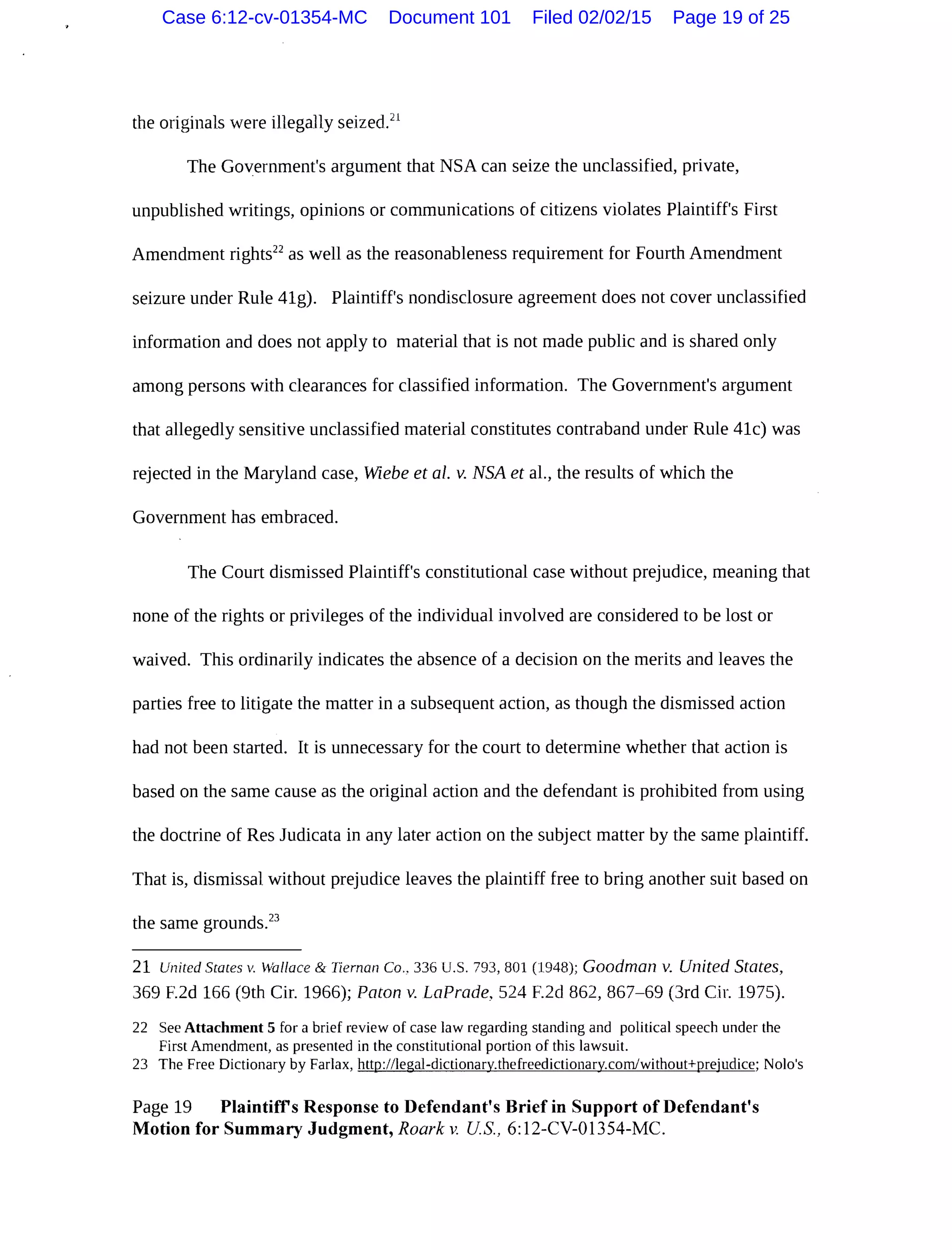 the originals were illegally seized.2l
The Government's argument that NSA can seize the unclassified, private,
unpublished writings, opinions or communications of citizens violates Plaintiff's First
Amendment rights22
as well as the reasonableness requirement for Fourth Amendment
seizure under Rule 41g). Plaintiff's nondisclosure agreement does not cover unclassified
information and does not apply to material that is not made public and is shared only
among persons with clearances for classified information. The Government's argument
that allegedly sensitive unclassified material constitutes contraband under Rule 41c) was
rejected in the Maryland case, Wiebe et al. v. NSA et al., the results of which the
Government has embraced.
The Court dismissed Plaintiff's constitutional case without prejudice, meaning that
none of the rights or privileges of the individual involved are considered to be lost or
waived. This ordinarily indicates the absence of a decision on the merits and leaves the
parties free to litigate the matter in a subsequent action, as though the dismissed action
had not been started. It is unnecessary for the court to determine whether that action is
based on the same cause as the original action and the defendant is prohibited from using
the doctrine of Res Judicata in any later action on the subject matter by the same plaintiff.
That is, dismissal without prejudice leaves the plaintiff free to bring another suit based on
the same grounds.23
21 United States v. Wallace & Ileman Co.. 336 U.S. 793, 801 (1948); Goodman v. United States,
369 F.2d 166 (9th Cir. 1966); Paton v. LaPrade, 524 F.2d 862, 867-69 (3rd Cir. 1975).
22 See Attachment 5 for a brief review of case law regarding standing and political speech under the
First Amendment, as presented in the constitutional portion of this lawsuit.
23 The Free Dictionary by Farlax, http://legal-dictionary.thefreedictionary.com/without+prejudice; Nolo's
Page 19 Plaintiffs Response to Defendant's Brief in Support of Defendant's
Motion for Summary Judgment, Roark v. US, 6:12-CV-01354-MC.
Case 6:12-cv-01354-MC Document 101 Filed 02/02/15 Page 19 of 25
 