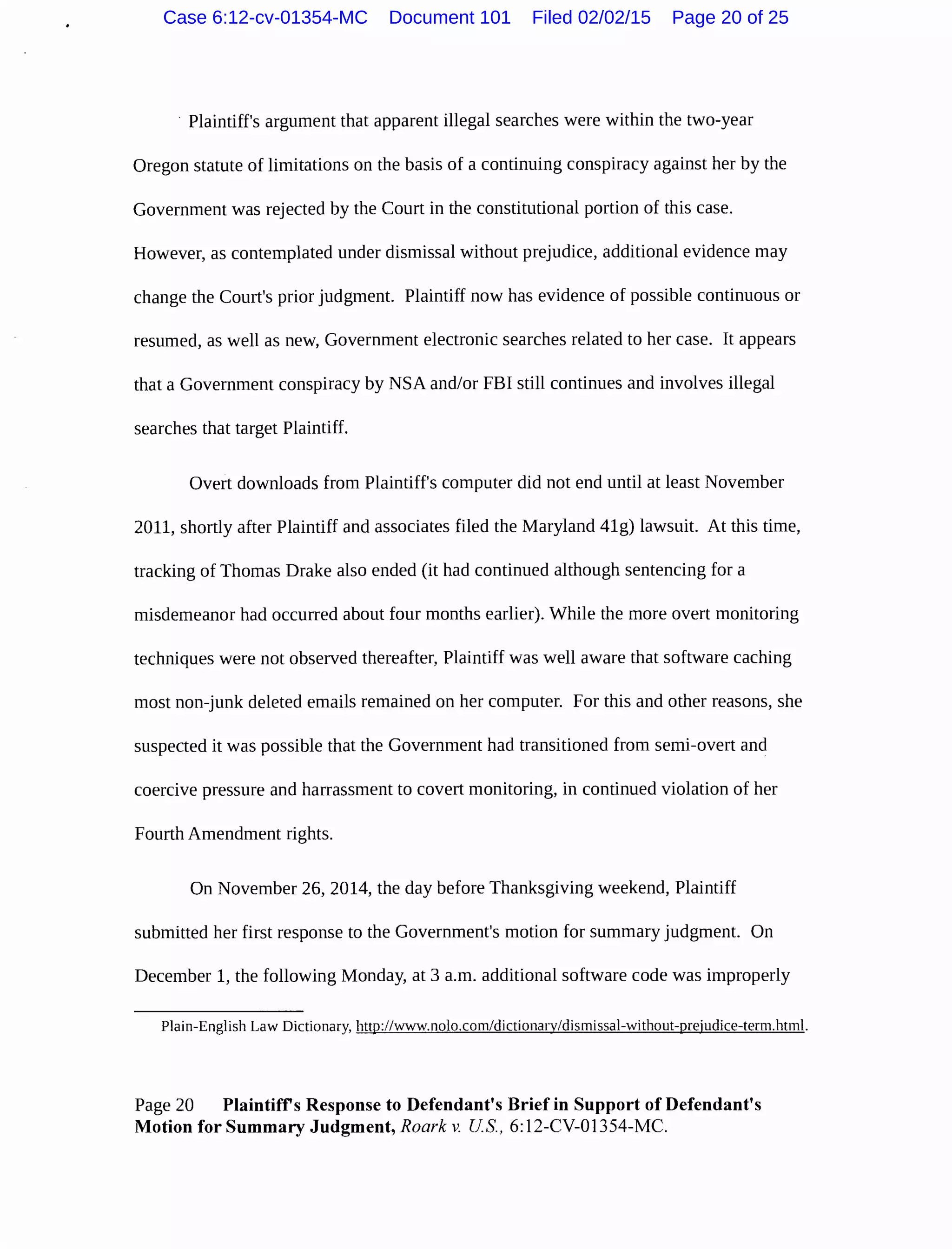 · Plaintiff's argument that apparent illegal searches were within the two-year
Oregon statute of limitations on the basis of a continuing conspiracy against her by the
Government was rejected by the Court in the constitutional portion of this case.
However, as contemplated under dismissal without prejudice, additional evidence may
change the Court's prior judgment. Plaintiff now has evidence of possible continuous or
resumed, as well as new, Government electronic searches related to her case. It appears
that a Government conspiracy by NSA and/or FBI still continues and involves illegal
searches that target Plaintiff.
Overt downloads from Plaintiff's computer did not end until at least November
2011, shortly after Plaintiff and associates filed the Maryland 41g) lawsuit. At this time,
tracking of Thomas Drake also ended (it had continued although sentencing for a
misdemeanor had occurred about four months earlier). While the more overt monitoring
techniques were not observed thereafter, Plaintiff was well aware that software caching
most non-junk deleted emails remained on her computer. For this and other reasons, she
suspected it was possible that the Government had transitioned from semi-overt and
coercive pressure and harrassment to covert monitoring, in continued violation of her
Fourth Amendment rights.
On November 26, 2014, the day before Thanksgiving weekend, Plaintiff
submitted her first response to the Government's motion for summary judgment. On
December 1, the following Monday, at 3 a.m. additional software code was improperly
Plain-English Law Dictionary, http://www.nolo.com/dictionary/dismissal-without-prejudice-term.html.
Page 20 Plaintiffs Response to Defendant's Brief in Support of Defendant's
Motion for Summary Judgment, Roark v. US, 6:12-CV-01354-MC.
Case 6:12-cv-01354-MC Document 101 Filed 02/02/15 Page 20 of 25
 