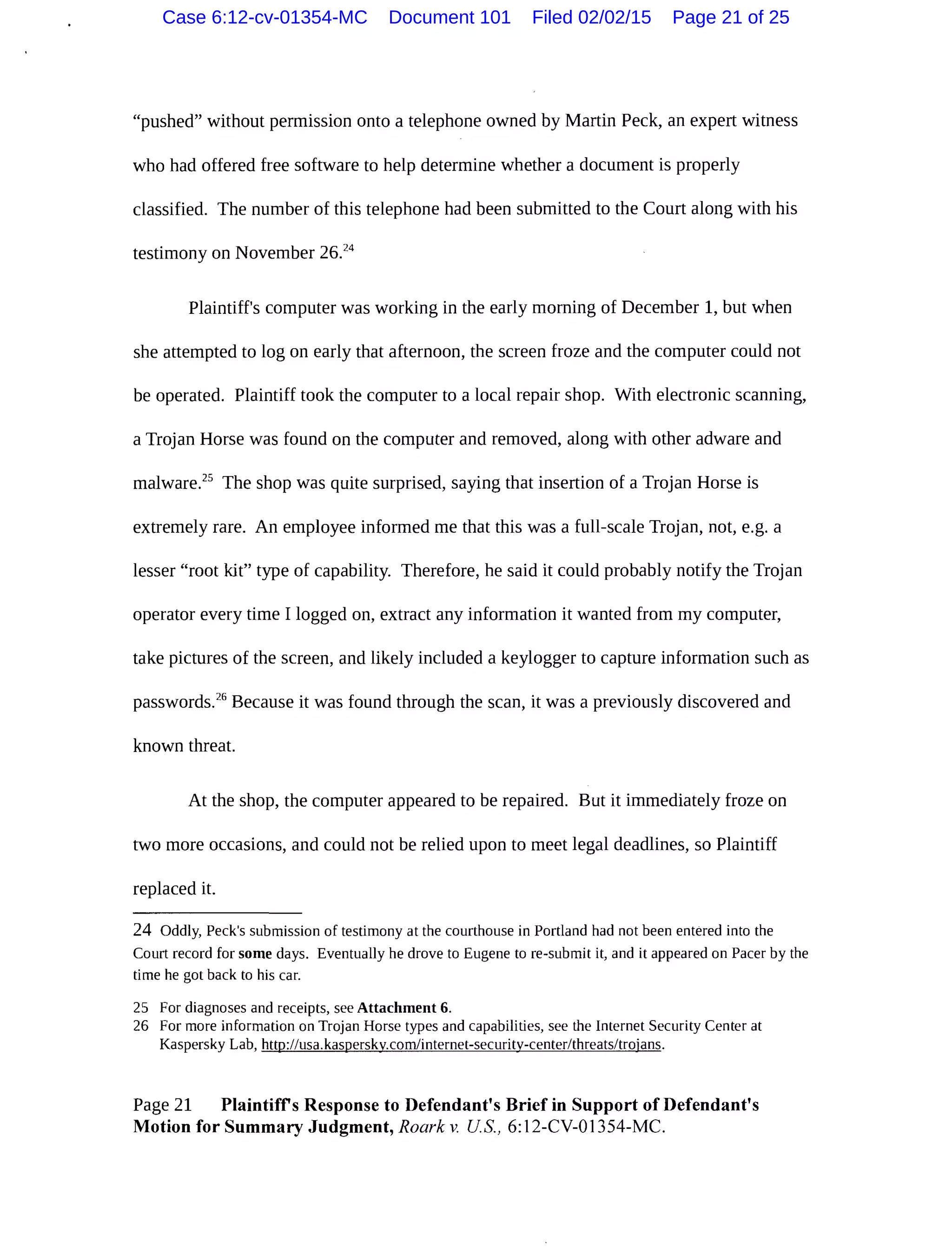 "pushed" without permission onto a telephone owned by Martin Peck, an expert witness
who had offered free software to help determine whether a document is properly
classified. The number of this telephone had been submitted to the Court along with his
testimony on November 26.24
Plaintiff's computer was working in the early morning of December 1, but when
she attempted to log on early that afternoon, the screen froze and the computer could not
be operated. Plaintiff took the computer to a local repair shop. With electronic scanning,
a Trojan Horse was found on the computer and removed, along with other adware and
malware.25
The shop was quite surprised, saying that insertion of a Trojan Horse is
extremely rare. An employee informed me that this was a full-scale Trojan, not, e.g. a
lesser "root kit" type of capability. Therefore, he said it could probably notify the Trojan
operator every time I logged on, extract any information it wanted from my computer,
take pictures of the screen, and likely included a keylogger to capture information such as
passwords.26
Because it was found through the scan, it was a previously discovered and
known threat.
At the shop, the computer appeared to be repaired. But it immediately froze on
two more occasions, and could not be relied upon to meet legal deadlines, so Plaintiff
replaced it.
24 Oddly, Peck's submission of testimony at the courthouse in Portland had not been entered into the
Court record for some days. Eventually he drove to Eugene to re-submit it, and it appeared on Pacer by the
time he got back to his car.
25 For diagnoses and receipts, see Attachment 6.
26 For more information on Trojan Horse types and capabilities, see the Internet Security Center at
Kaspersky Lab, http://usa.kasperskv.com/internet-securitv-center/threats/trojans.
Page 21 Plaintiffs Response to Defendant's Brief in Support of Defendant's
Motion for Summary Judgment, Roark v. US., 6:12-CV-01354-MC.
Case 6:12-cv-01354-MC Document 101 Filed 02/02/15 Page 21 of 25
 