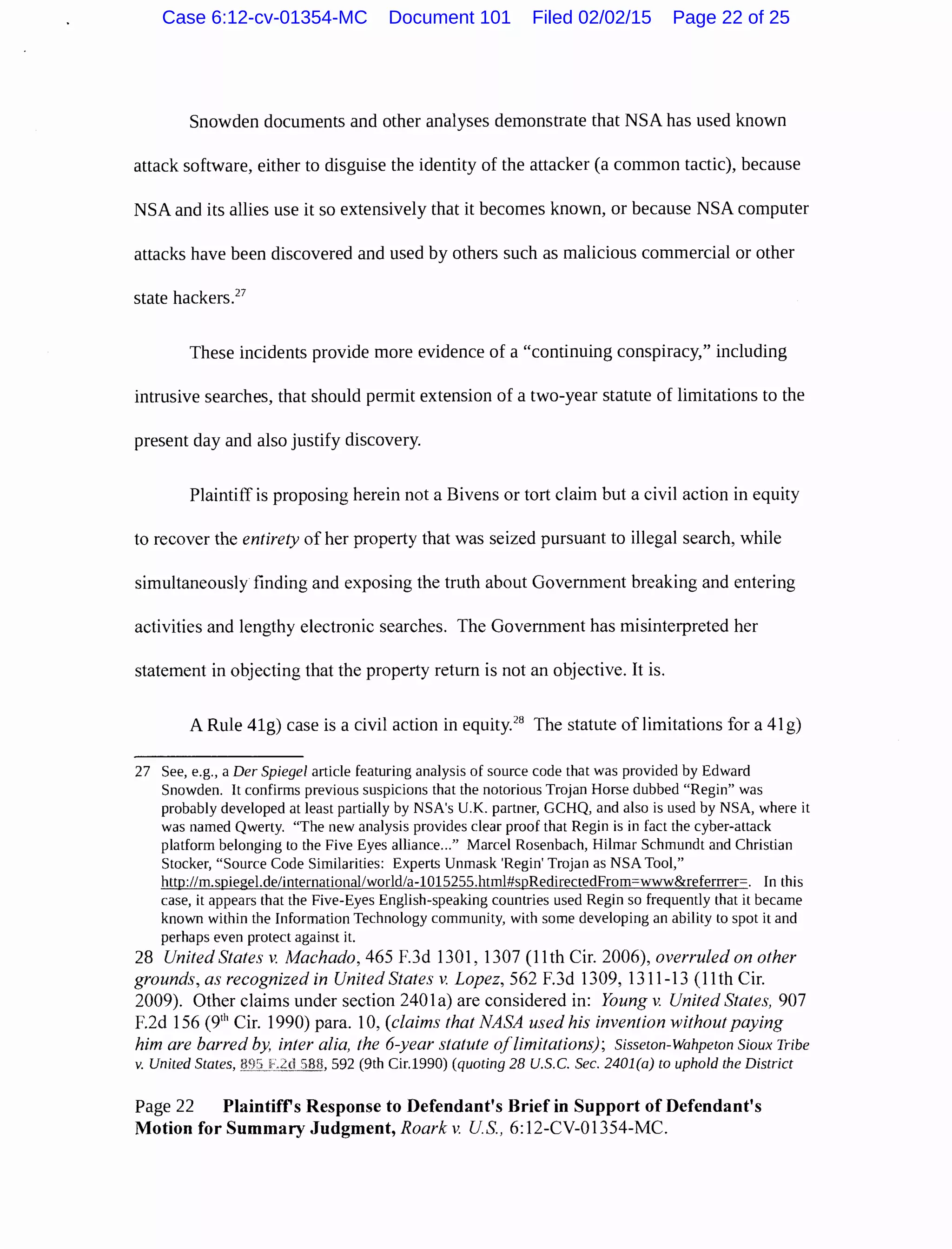 Snowden documents and other analyses demonstrate that NSA has used known
attack software, either to disguise the identity of the attacker (a common tactic), because
NSA and its allies use it so extensively that it becomes known, or because NSA computer
attacks have been discovered and used by others such as malicious commercial or other
state hackersY
These incidents provide more evidence of a "continuing conspiracy," including
intrusive searches, that should permit extension of a two-year statute of limitations to the
present day and also justify discovery.
Plaintiff is proposing herein not a Bivens or tort claim but a civil action in equity
to recover the entirety of her property that was seized pursuant to illegal search, while
simultaneously finding and exposing the truth about Government breaking and entering
activities and lengthy electronic searches. The Government has misinterpreted her
statement in objecting that the property return is not an objective. It is.
A Rule 41g) case is a civil action in equity.28
The statute of limitations for a 41 g)
27 See, e.g., a Der Spiegel article featuring analysis of source code that was provided by Edward
Snowden. It confirms previous suspicions that the notorious Trojan Horse dubbed "Regin" was
probably developed at least partially by NSA's U.K. partner, GCHQ, and also is used by NSA, where it
was named Qwerty. "The new analysis provides clear proof that Regin is in fact the cyber-attack
platform belonging to the Five Eyes alliance..." Marcel Rosenbach, Hilmar Schmundt and Christian
Stocker, "Source Code Similarities: Experts Unmask 'Regin' Trojan as NSA Tool,"
http://m.spiegel.de/international/world/a-1015255.html#spRedirectedFrom=www&referrrer=. In this
case, it appears that the Five-Eyes English-speaking countries used Regin so frequently that it became
known within the Information Technology community, with some developing an ability to spot it and
perhaps even protect against it.
28 United States v. Machado, 465 F.3d 1301, 1307 (11th Cir. 2006), overruled on other
grounds, as recognized in United States v. Lopez, 562 F.3d 1309, 1311-13 (11th Cir.
2009). Other claims under section 2401a) are considered in: Young v. United States, 907
F.2d 156 (9111
Cir. 1990) para. 10, (claims that NASA used his invention without paying
him are barred by, inter alia, the 6-year statute oflimitations); Sisseton-Wahpeton Sioux Tribe
v. United States, 592 (9th Cir.1990) (quoting 28 U.S. C. Sec. 2401(a) to uphold the District
Page 22 Plaintiffs Response to Defendant's Brief in Support of Defendant's
Motion for Summary Judgment, Roark v. US., 6:12-CV-01354-MC.
Case 6:12-cv-01354-MC Document 101 Filed 02/02/15 Page 22 of 25
 