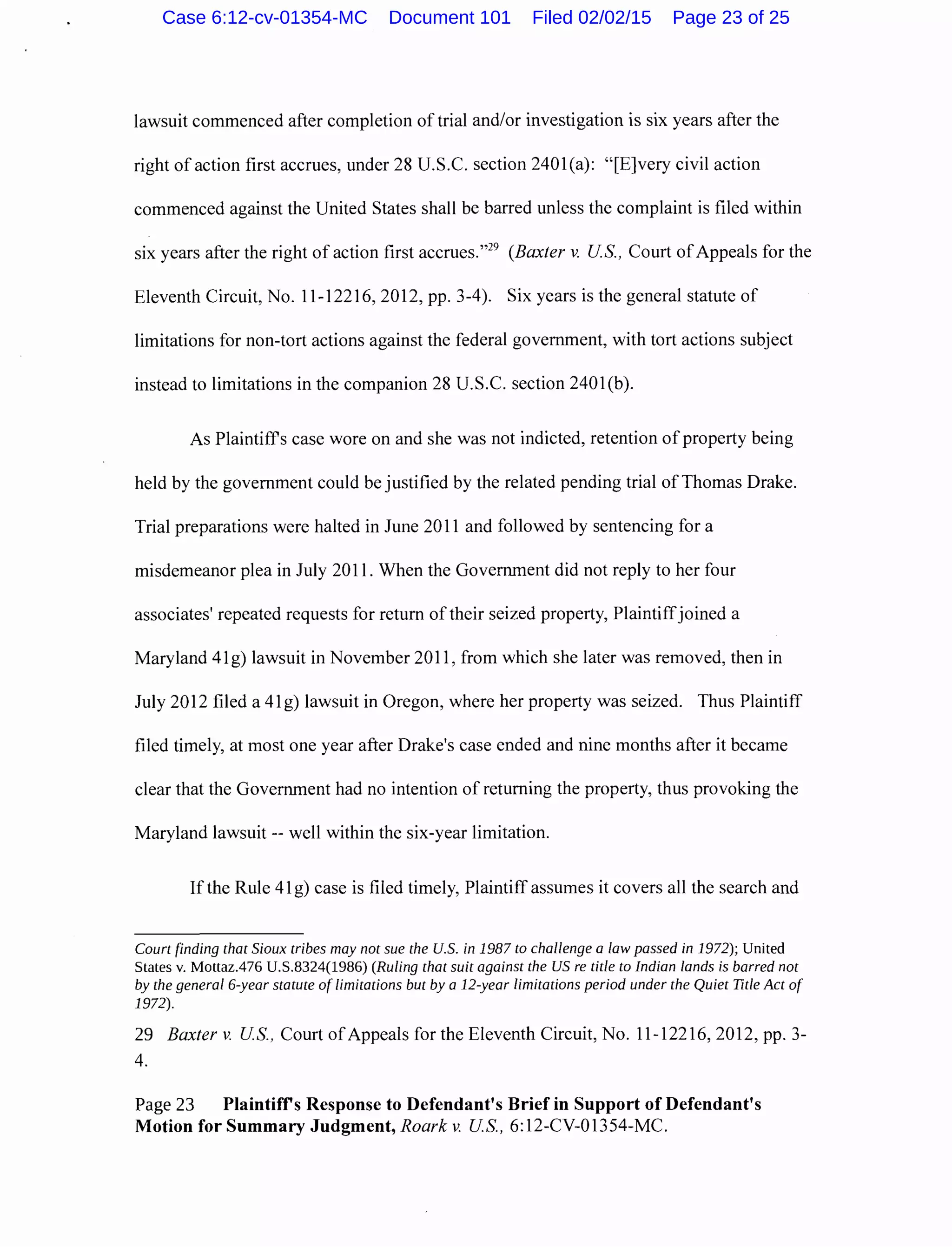 lawsuit commenced after completion of trial and/or investigation is six years after the
right of action first accrues, under 28 U.S.C. section 2401(a): "[E]very civil action
commenced against the United States shall be barred unless the complaint is filed within
six years after the right of action first accrues."29
(Baxter v. US., Court ofAppeals for the
Eleventh Circuit, No. 11-12216,2012, pp. 3-4). Six years is the general statute of
limitations for non-tort actions against the federal government, with tort actions subject
instead to limitations in the companion 28 U.S.C. section 2401(b).
As Plaintiff's case wore on and she was not indicted, retention ofproperty being
held by the government could be justified by the related pending trial of Thomas Drake.
Trial preparations were halted in June 2011 and followed by sentencing for a
misdemeanor plea in July 2011. When the Government did not reply to her four
associates' repeated requests for return of their seized property, Plaintiffjoined a
Maryland 41g) lawsuit in November 2011, from which she later was removed, then in
July 2012 filed a 41 g) lawsuit in Oregon, where her property was seized. Thus Plaintiff
filed timely, at most one year after Drake's case ended and nine months after it became
clear that the Government had no intention of returning the property, thus provoking the
Maryland lawsuit-- well within the six-year limitation.
If the Rule 41 g) case is filed timely, Plaintiff assumes it covers all the search and
Court finding that Sioux tribes may not sue the U.S. in 1987 to challenge a law passed in 1972); United
States v. Mottaz.476 U.S.8324(1986) (Ruling that suit against the US re title to Indian lands is barred not
by the general 6-year statute of limitations but by a 12-year limitations period under the Quiet Title Act of
1972).
29 Baxter v. US., Court ofAppeals for the Eleventh Circuit, No. 11-12216,2012, pp. 3-
4.
Page 23 Plaintiffs Response to Defendant's Brief in Support of Defendant's
Motion for Summary Judgment, Roark v. US., 6:12-CV-01354-MC.
Case 6:12-cv-01354-MC Document 101 Filed 02/02/15 Page 23 of 25
 