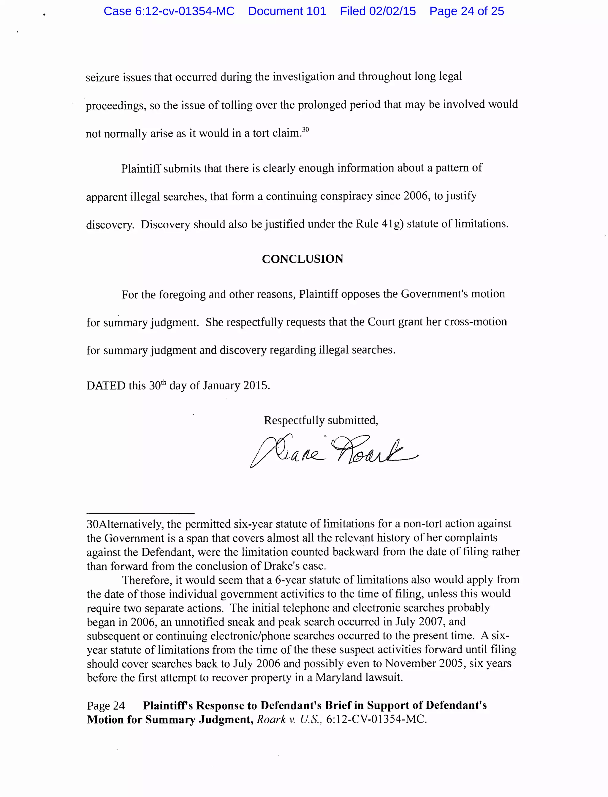 seizure issues that occurred during the investigation and throughout long legal
proceedings, so the issue of tolling over the prolonged period that may be involved would
not normally arise as it would in a tort claim.30
Plaintiff submits that there is clearly enough information about a pattern of
apparent illegal searches, that form a continuing conspiracy since 2006, to justify
discovery. Discovery should also be justified under the Rule 41g) statute of limitations.
CONCLUSION
For the foregoing and other reasons, Plaintiff opposes the Government's motion
for summary judgment. She respectfully requests that the Court grant her cross-motion
for summary judgment and discovery regarding illegal searches.
DATED this 301
h day of January 2015.
Respectfully submitted,
30Alternatively, the permitted six-year statute of limitations for a non-tort action against
the Government is a span that covers almost all the relevant history of her complaints
against the Defendant, were the limitation counted backward from the date of filing rather
than forward from the conclusion of Drake's case.
Therefore, it would seem that a 6-year statute of limitations also would apply from
the date of those individual government activities to the time of filing, unless this would
require two separate actions. The initial telephone and electronic searches probably
began in 2006, an unnotified sneak and peak search occurred in July 2007, and
subsequent or continuing electronic/phone searches occurred to the present time. A six-
year statute of limitations from the time of the these suspect activities forward until filing
should cover searches back to July 2006 and possibly even to November 2005, six years
before the first attempt to recover property in a Maryland lawsuit.
Page 24 Plaintifrs Response to Defendant's Brief in Support ofDefendant's
Motion for Summary Judgment, Roark v. US., 6:12-CV-01354-MC.
Case 6:12-cv-01354-MC Document 101 Filed 02/02/15 Page 24 of 25
 