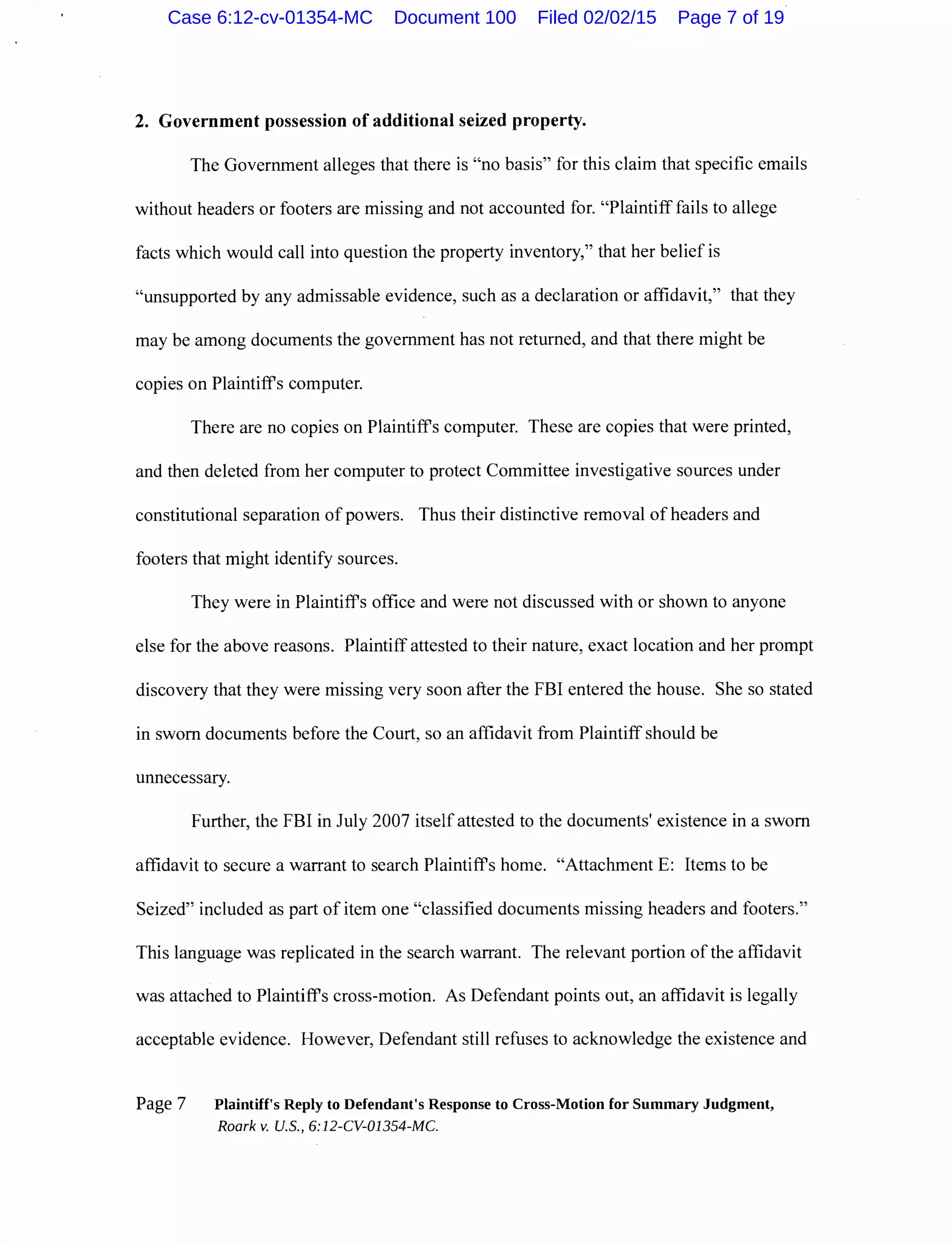 2. Government possession of additional seized property.
The Government alleges that there is "no basis" for this claim that specific emails
without headers or footers are missing and not accounted for. "Plaintiff fails to allege
facts which would call into question the property inventory," that her belief is
"unsupported by any admissable evidence, such as a declaration or affidavit," that they
may be among documents the government has not returned, and that there might be
copies on Plaintiffs computer.
There are no copies on Plaintiffs computer. These are copies that were printed,
and then deleted from her computer to protect Committee investigative sources under
constitutional separation of powers. Thus their distinctive removal ofheaders and
footers that might identify sources.
They were in Plaintiffs office and were not discussed with or shown to anyone
else for the above reasons. Plaintiff attested to their nature, exact location and her prompt
discovery that they were missing very soon after the FBI entered the house. She so stated
in sworn documents before the Court, so an affidavit from Plaintiff should be
unnecessary.
Further, the FBI in July 2007 itself attested to the documents' existence in a sworn
affidavit to secure a warrant to search Plaintiffs home. "Attachment E: Items to be
Seized" included as part of item one "classified documents missing headers and footers."
This language was replicated in the search warrant. The relevant portion of the affidavit
was attached to Plaintiffs cross-motion. As Defendant points out, an affidavit is legally
acceptable evidence. However, Defendant still refuses to acknowledge the existence and
Page 7 Plaintiff's Reply to Defendant's Response to Cross-Motion for Summary Judgment,
Roark v. U.S., 6:12-CV-01354-MC.
Case 6:12-cv-01354-MC Document 100 Filed 02/02/15 Page 7 of 19
 
