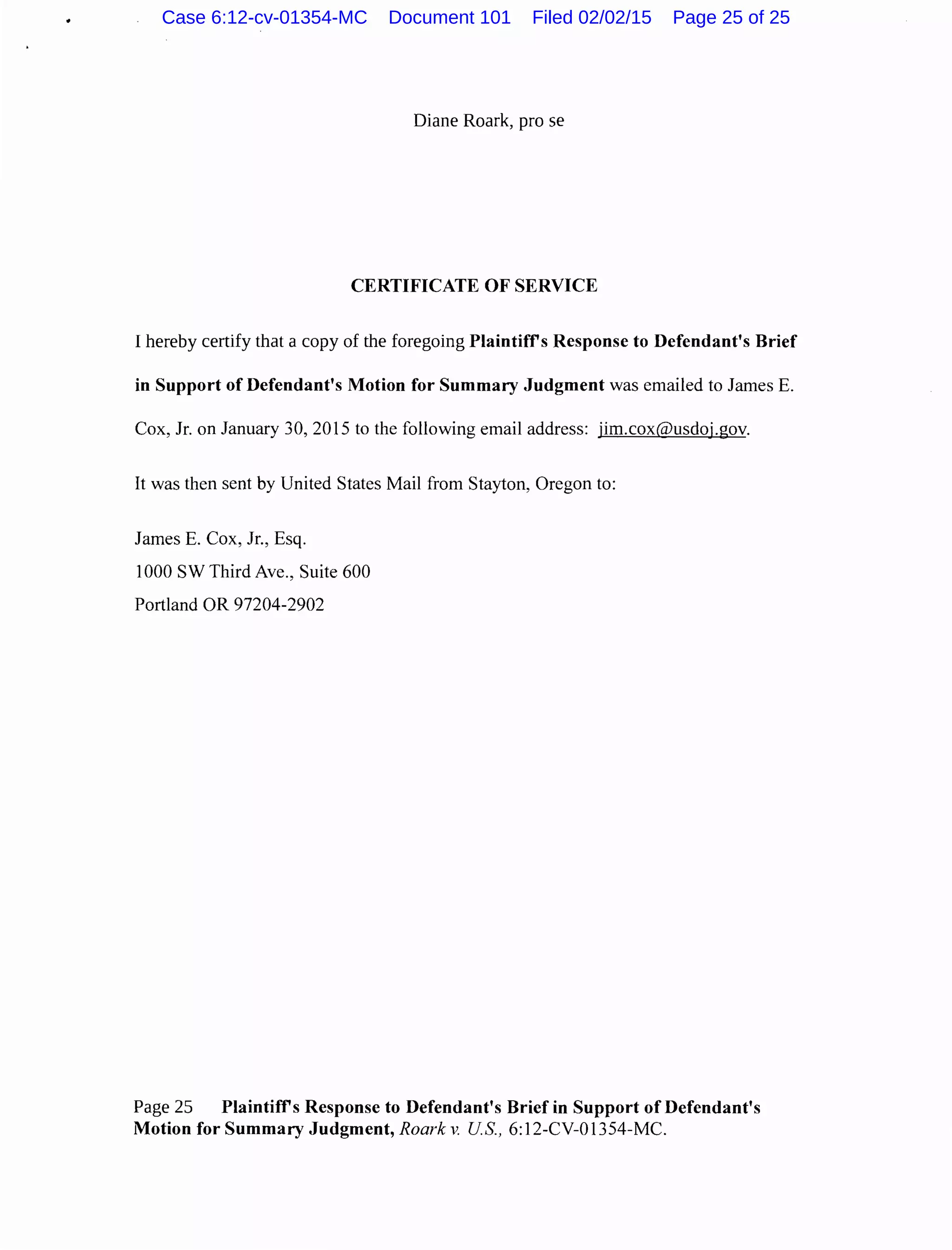 Diane Roark, pro se
CERTIFICATE OF SERVICE
I hereby certify that a copy of the foregoing Plaintiffs Response to Defendant's Brief
in Support of Defendant's Motion for Summary Judgment was emailed to James E.
Cox, Jr. on January 30,2015 to the following email address: jim.cox@usdoj.gov.
It was then sent by United States Mail from Stayton, Oregon to:
James E. Cox, Jr., Esq.
1000 SW Third Ave., Suite 600
Portland OR 97204-2902
Page 25 Plaintiffs Response to Defendant's Brief in Support of Defendant's
Motion for Summary Judgment, Roark v. US., 6:12-CV-01354-MC.
Case 6:12-cv-01354-MC Document 101 Filed 02/02/15 Page 25 of 25
 