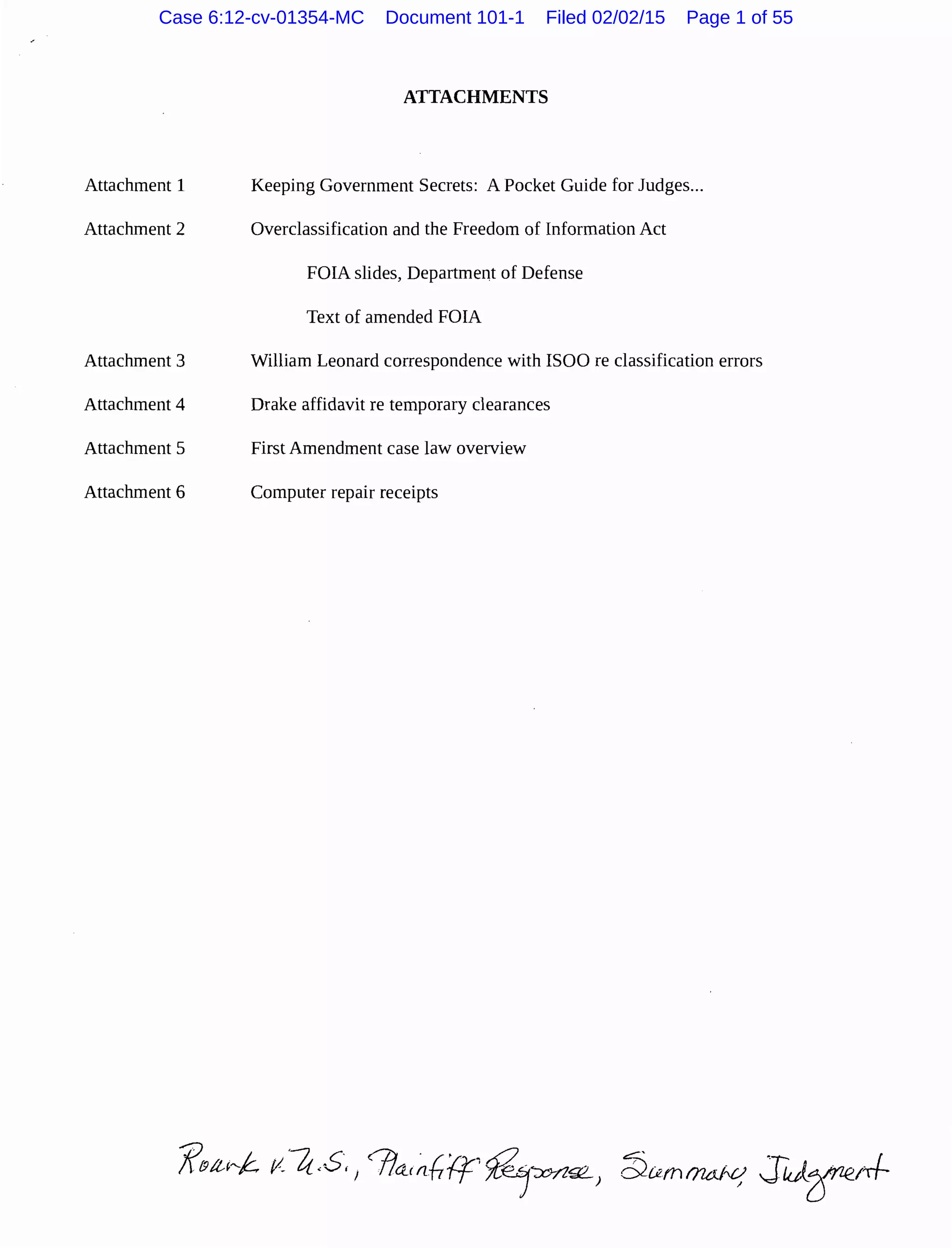 Attachment 1
Attachment 2
Attachment 3
Attachment 4
Attachment 5
Attachment 6
ATTACHMENTS
Keeping Government Secrets: A Pocket Guide for Judges...
Overclassification and the Freedom of Information Act
FOIA slides, Department of Defense
Text of amended FOIA
William Leonard correspondence with ISOO re classification errors
Drake affidavit re temporary clearances
First Amendment case law overview
Computer repair receipts
Case 6:12-cv-01354-MC Document 101-1 Filed 02/02/15 Page 1 of 55
 
