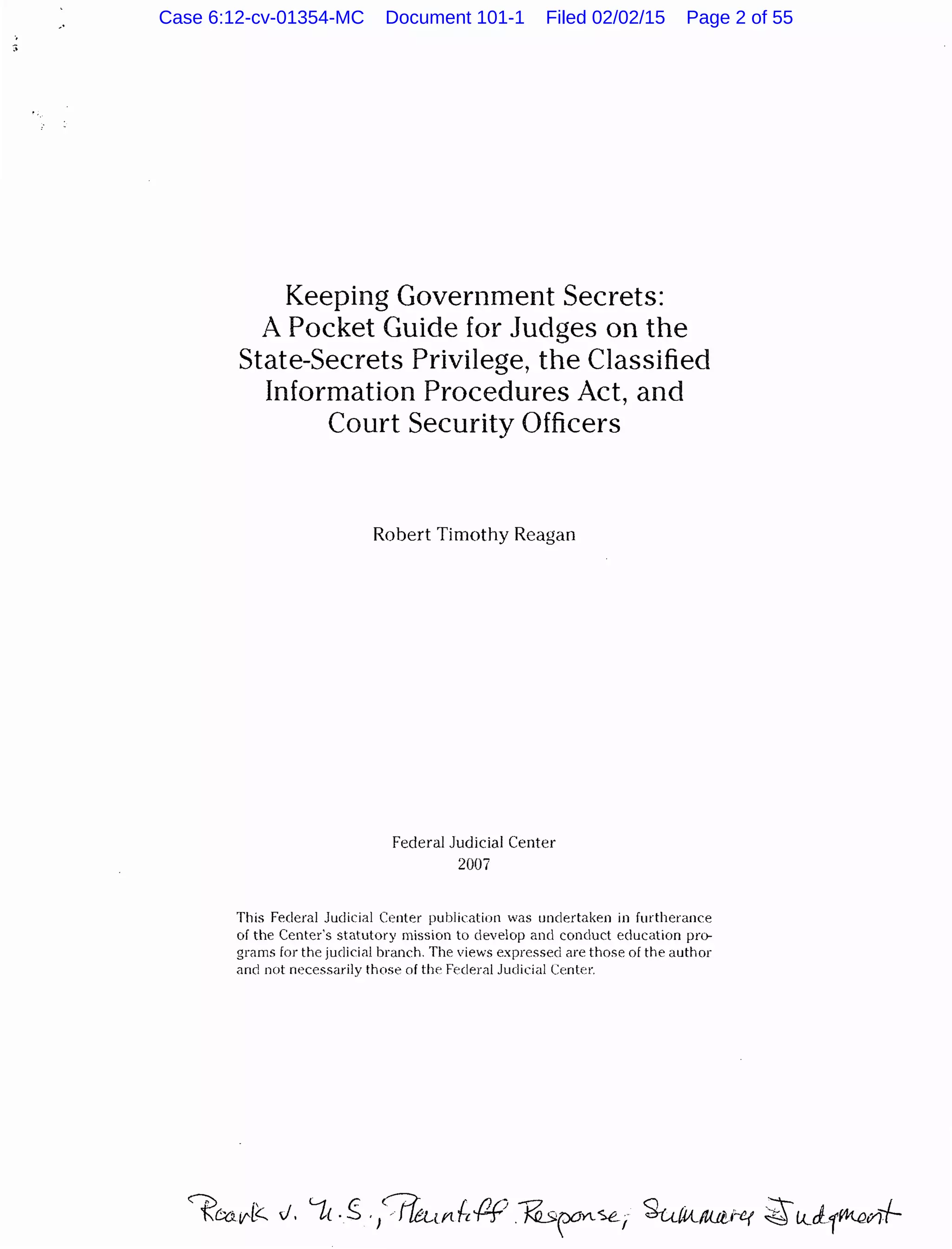 Keeping Government Secrets:
A Pocket Guide for Judges on the
State-Secrets Privilege, the Classified
Information Procedures Act, and
Court Security Officers
Robert Timothy Reagan
Federal Judicial Center
2007
This Federal Judicial Center publication was undertaken in furtherance
of the Center's statutory mission to develop and conduct education pro-
grams for the judicial branch. The views expressed are those of the author
and not necessarily those of tlw Federal Judicial Center.
Case 6:12-cv-01354-MC Document 101-1 Filed 02/02/15 Page 2 of 55
 