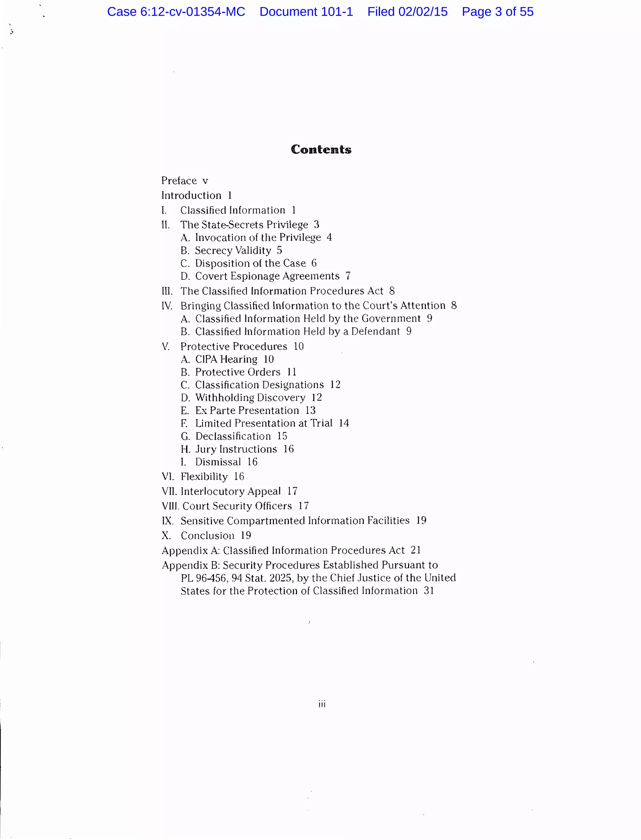 Contents
Preface v
Introduction
I. Classifiedlnformation
II. The State-Secrets Privilege 3
A. Invocation of the Privilege 4
B. Secrecy Validity 5
C. Disposition of the Case 6
D. Covert Espionage Agreements 7
III. Tlle Classified Information Procedures Act 8
IV Bringing Classified Information to the Court's Attention 8
A Classified Information Held by the Government 9
B. Classified Information Held by a Defendant 9
V. Protective Procedures 10
A. CIPA Hearing 10
B. Protective Orders 11
C. Classification Designations 12
D. Withholding Discovery 12
E. Ex Parte Presentation 13
F. Limited Presentation at Trial 14
G. Declassification 15
H. Jury Instructions 16
I. Dismissal 16
VI. Flexibility 1(:)
VII. Interlocutory Appeal 17
Vlll. Court Security Officers 17
IX. Sensitive Compartmented Information Facilities 19
X. Conclusion 19
Appendix A Classified Information Procedures Act 21
Appendix B: Security Procedures Established Pursuant to
PL 96-456, 94 Stat. 2025, by the Chief Justice of the United
States for the Protection of Classified Information 31
Ill
Case 6:12-cv-01354-MC Document 101-1 Filed 02/02/15 Page 3 of 55
 