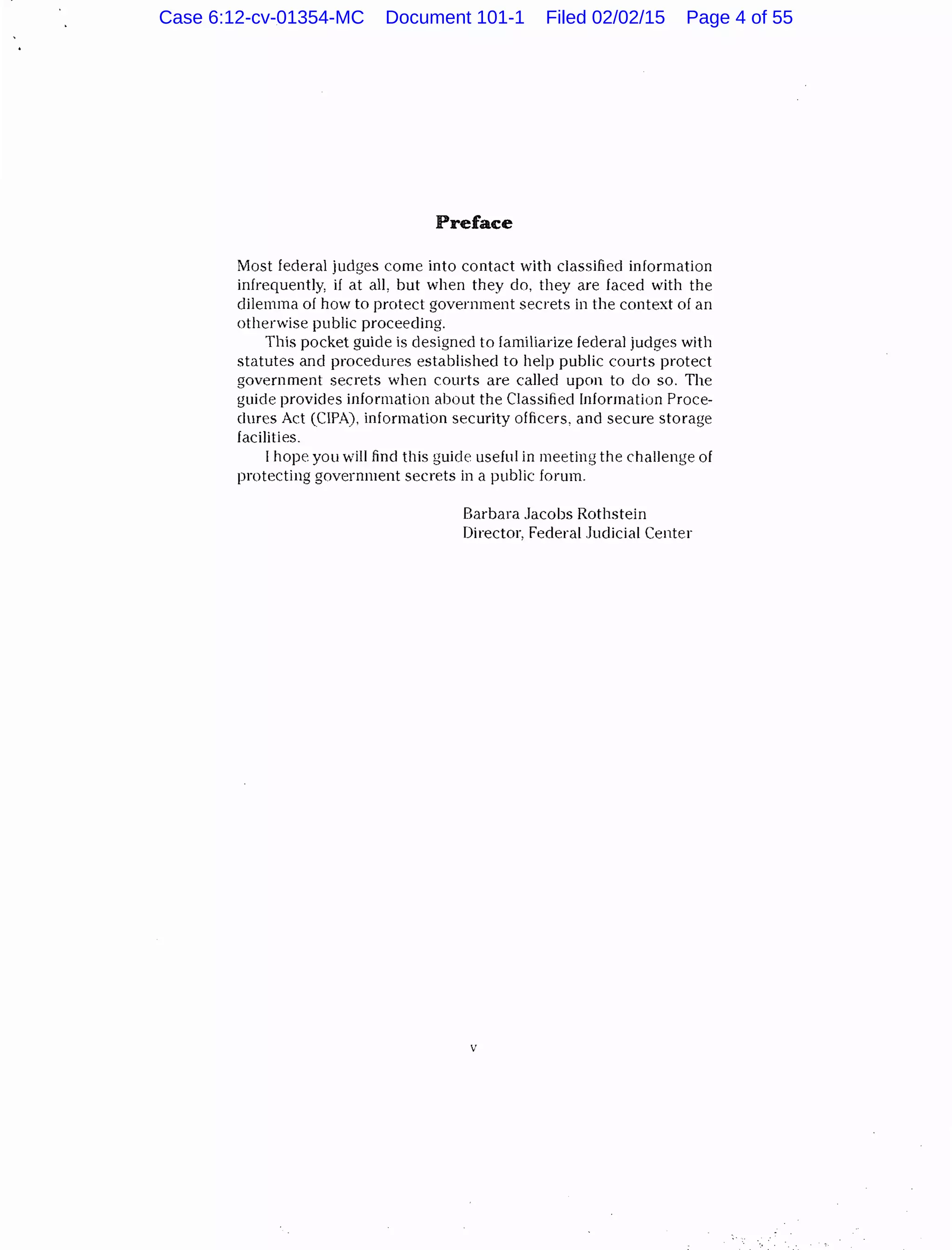 Preface
Most federal judges come into contact with classified information
infrequently, if at all, but when they do, they are faced with the
dilemma of how to protect government secrets in the context of an
otherwise public proceeding.
This pocket guide is designed to familiarize federal judges with
statutes and procedures established to help public courts protect
government secrets when courts are called upon to do so. The
guide provides information about the Classified Information Proce-
dures Act (CIPA), information security officers, and secure storage
facilities.
I hope you will fine! this guide useful in meeting the challenge of
protecting government secrets in a public forum.
Barbara Jacobs Rothstein
Director, Federal Judicial Center
v
Case 6:12-cv-01354-MC Document 101-1 Filed 02/02/15 Page 4 of 55
 