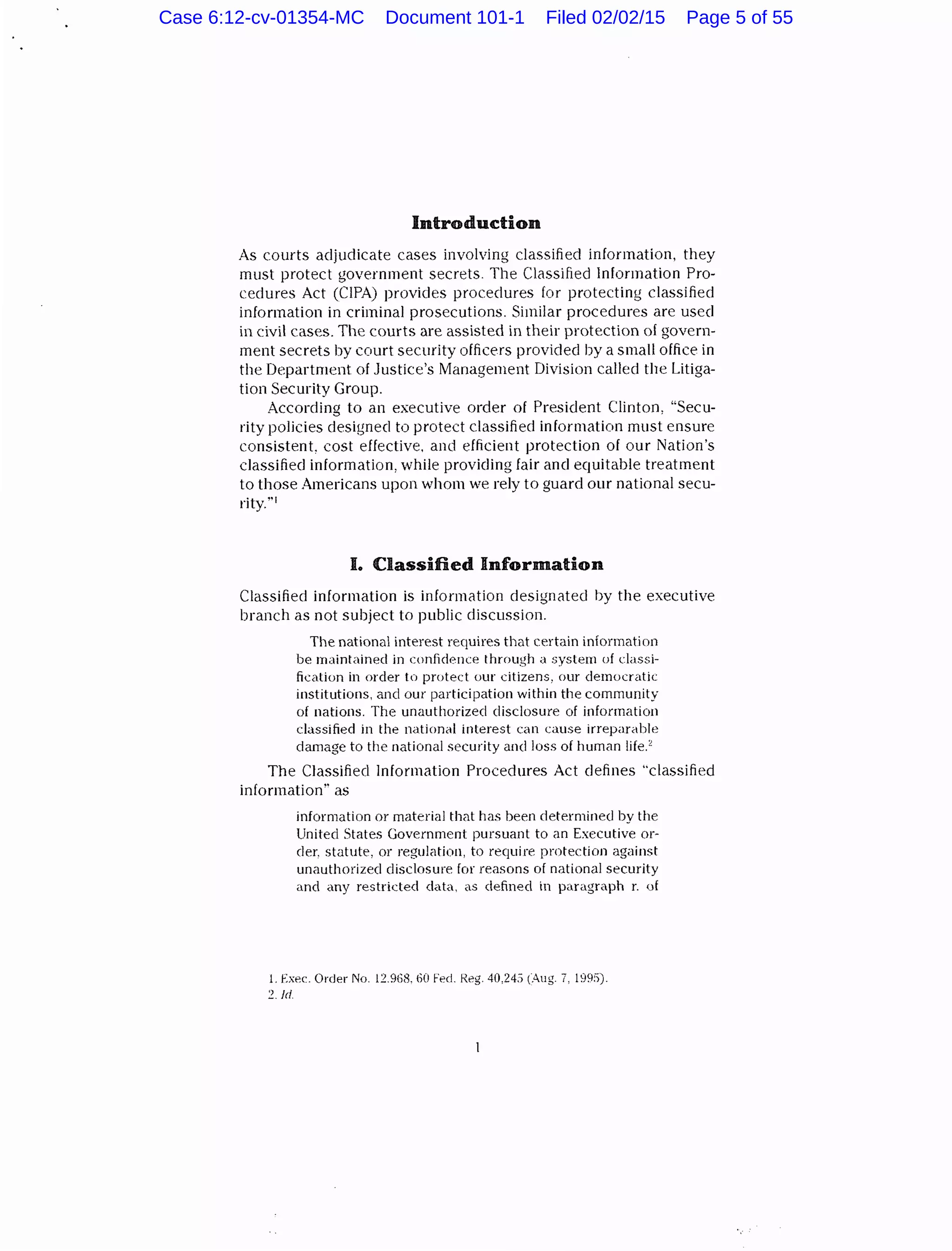 Introduction
As courts adjudicate cases involving classified information, they
must protect government secrets. The Classified Information Pro-
cedures Act (CIPA) provides procedures for protecting classified
information in criminal prosecutions. Similar procedures are used
in civil cases. The courts are assisted in their protection of govern-
ment secrets by court security officers provided by a small office in
the Department of Justice's Management Division called the Litiga-
tion Security Group.
According to an executive order of President Clinton, "Secu-
rity policies designeel to protect classified information must ensure
consistent, cost effective, and efficient protection of our Nation's
classified information, while providing fair and equitable treatment
to those Americans upon whom we rely to guard our national secu-
rity."1
I. Classified Information
Classified information is information designated by the executive
branch as not subject to public discussion.
The national interest requires that certain information
be maintained in confidence through a system of classi-
fication in order to protect our citizens, our democratic
institutions, and our participation within the community
of nations. The unauthorized disclosure of information
classified in the national interest can cause irreparable
damage to the national security and loss of human life.'
The Classified Information Procedures Act defines "classified
information'' as
information or material that has been determined by the
United States Government pursuant to an Executive or-
der, statute, or regulation, to require protection against
unauthorized disclosure for reasons of national security
and any restricted dat<l, as defined in paragraph r. uf
1. Exec. Order No. 12.968. 60 Fed. R.eg. 40,24,) (Aug. 7, 199:1).
2. Jd
Case 6:12-cv-01354-MC Document 101-1 Filed 02/02/15 Page 5 of 55
 
