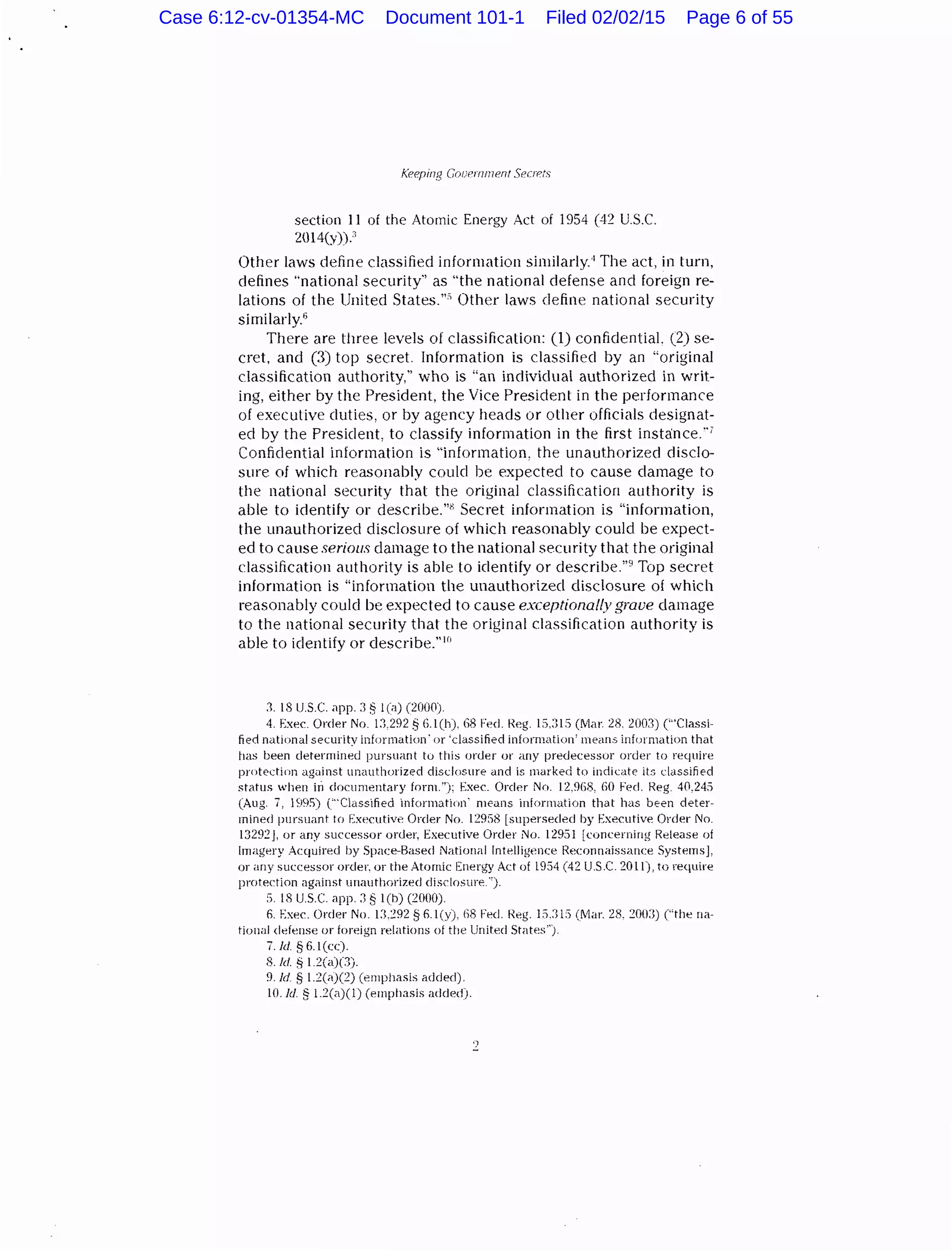 Keeping Gooernn1P.nt SecrP.ts
section 11 of the Atomic Energy Act of 1954 (42 U.S.C.
2014(y))."
Other laws define classified information similarly." The act, in turn,
defines "national security'' as "the national defense and foreign re-
lations of the United States."" Other laws define national security
similarly."
There are three levels of classification: (1) confidential. (2) se-
cret, and (3) top secret. Information is classified by an "original
classification authority," who is "an individual authorized in writ-
ing, either by the President, the Vice President in the performance
of executive duties, or by agency heads or other officials designat-
ed by the President, to classify information in the first instance.··~
Confidential information is "information, the unauthorized disclo-
sure of which reasonably could be expected to cause damage to
the national security that the original classification authority is
able to identify or describe."B Secret information is "information,
the unauthorized disclosure of which reasonably could be expect-
ed to cause serious damage to the national security that the original
classification authority is able to identify or clescribe."9
Top secret
information is "information the unauthorized disclosure of which
reasonably could be expected to cause exceptionally grave damage
to the national security that the original classification authority is
able to identify or describe."H•
:1. 18 U.S.C. app. :1 § 1(a) (2000)
4. Exec. Order No. 1:1.292 § G.1(h} 68 Fed. l{eg. 1:i.:HS (!Vlar. 28. 200:1) ("'Classi-
fied national security information' or 'classified information' means information that
has been determined pursuant to this order or any predecessor order to require
protection agi.linst uni.luthorized disclosure and is marked to indicate its classified
,;tatus when in documentary form."); Exec. Order Nn. 12.%8, 60 Fed. Reg. 40,245
(Aug. 7, 1995) ('"Classified information· mei.lns information that has bE:en deter-
mined pursuant to Executive Order No. 129S8 [superseded by Executive Order No.
1329~]. or any successor order, Executive Order No. 12951 [concerning Release of
Imagery Acquired by Space-Based National Intelligence Reconnaissance Systems],
or any successor order, or the Atomic Energy Act of 1954 (42 U.S.C. 2011), to require
protection against unauthorized disclosure.'').
5. I i US.C. app. :1 § 1(h) (2000).
6. Exec. Order No. U.292 § 6.1(y), 68 Fed. l{eg. 15.:;t:) (!Vlar. 28. 200:!) ("the na-
tional defense or foreign relations of the United States").
7. hi. § 6.1 (cc).
8. !d. § l~(a)(:J).
9./d § l.2(a)(2) (emphasis added).
10./d. § l.~(a)(l) (emphasis added).
Case 6:12-cv-01354-MC Document 101-1 Filed 02/02/15 Page 6 of 55
 
