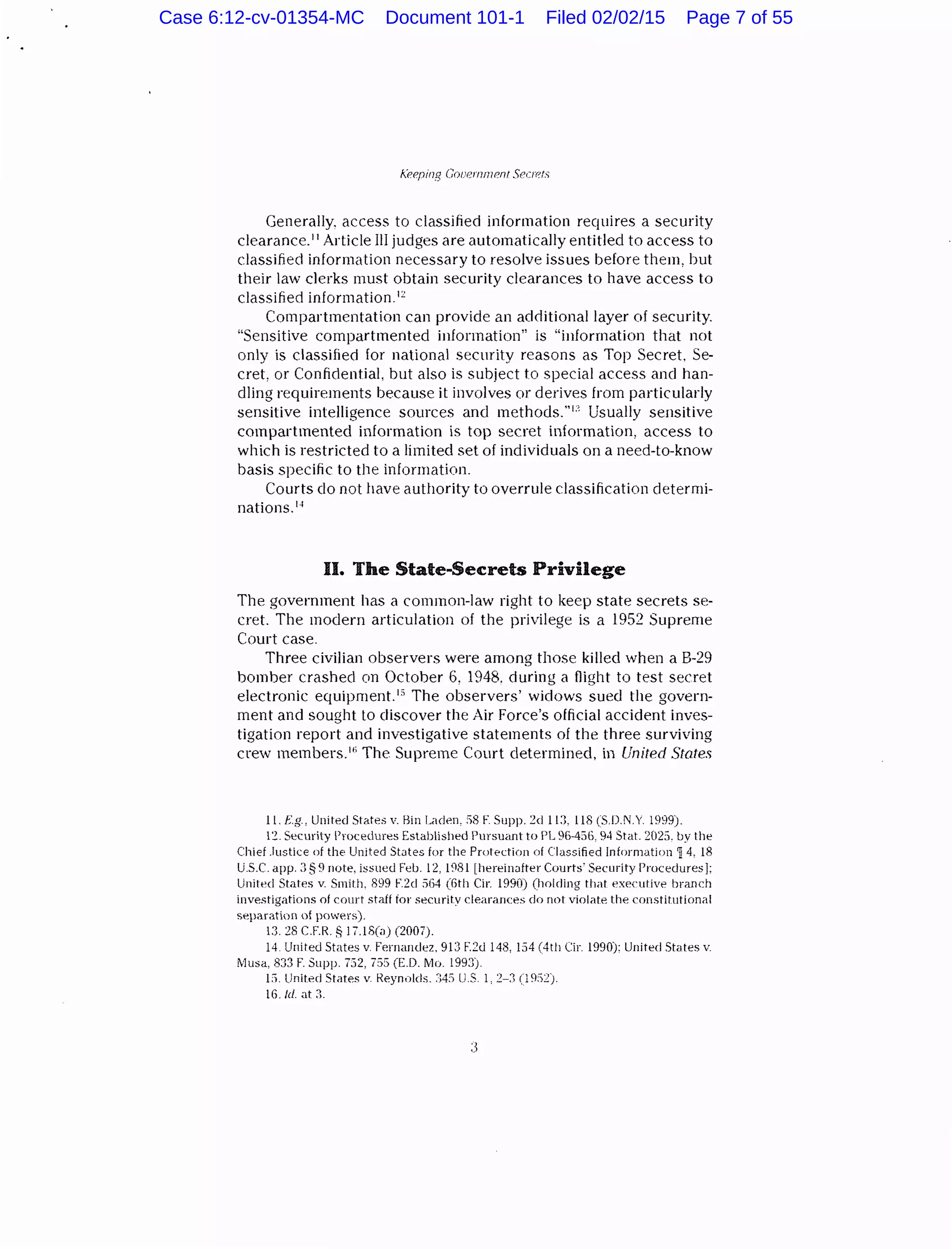 f..'eeping CovernrnP.nt Secrets
Generally, access to classified information requires a security
clearance.11 Article liJ judges are automatically entitled to access to
classified information necessary to resolve issues before them, but
their law clerks must obtain security clearances to have access to
classified information.12
Compartmentation can provide an additional layer of security.
"Sensitive compartmented information" is "information that not
only is classified for national security reasons as Top Secret. Se-
cret, or Confidential, but also is subject to special access ancl han-
dling requirements because it involves or derives from particularly
sensitive intelligence sources and methods."1:' Usually sensitive
compartmented information is top secret information, access to
which is restricted to a limited set of individuals on a need-to-know
basis specific to the information.
Courts clo not have authority to overrule classification cletermi-
nations.14
II. The State-Secrets Privilege
The government has a common-law right to keep state secrets se-
cret. The modern articulation of the privilege is a 1952 Supreme
Court case.
Three civilian observers were among those killed when a B-29
bomber crashed on October 6, 1948. during a flight to test secret
electronic equipment.1" The observers' widows sued the govern-
ment and sought to discover the Air Force's official accident inves-
tigation report and investigative statements of the three surviving
crew members.If' The Supreme Court determined, in United States
11. F.g, United States v. liin Laden, :'>8 F. Supp. :!d 11:1. 118 (SD.N.Y. 1999).
lZ. Security Procedures Established Pursuant to PL 96-436, 94 Stat. 2023. by the
Chief .Justice of the United States for the Protection of Classified Information 14. 18
U.S.C. app. J § 9 note, issued Feb. 12, 1981 [hereinafter Courts' Security Procedures];
United States v. Smith. 899 F.2d 564 (6th Cir. 1990) (holding that executive branch
investigations of court staff ior security clearances do not violate the constit11tional
separation nf powers).
13. 28 C.F.R. 8 17.18(a) (2007).
14. United States v. Fernandez. 913 F.2d 148, 154 (4th Cir. 1990): United States v.
IVlusa, 833 F. Supp. 732, 755 (E.D. Mo. 1993).
L'i. United States v Reynolds. ;;45 U.S l, 2-:1 (l%2).
16./d. at :1.
Case 6:12-cv-01354-MC Document 101-1 Filed 02/02/15 Page 7 of 55
 