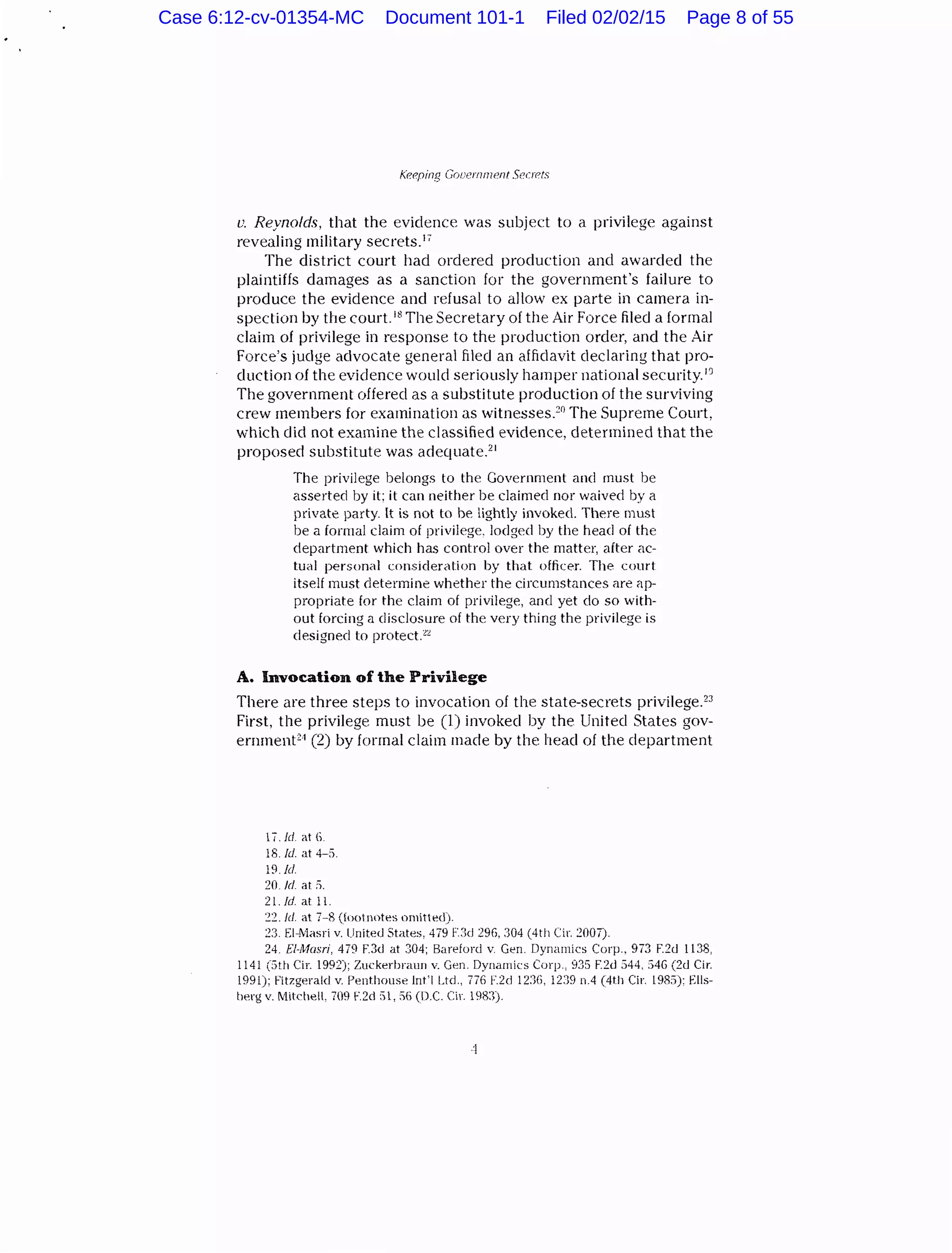 Keeping Gooernrnent S{Yrets
v. Reynolds, that the evidence was subject to a privilege against
revealing military secrets.17
The district court had ordered production and awarded the
plaintiffs damages as a sanction for the government's failure to
produce the evidence and refusal to allow ex parte in camera in-
spection by the court. 18
The Secretary of the Air Force filed a formal
claim of privilege in response to the production order, and the Air
Force's judge advocate general filed an affidavit declaring that pro-
duction of the evidence would seriously hamper national security.D
The government offered as a substitute production of the surviving
crew members for examination as witnesses.20
The Supreme Court,
which did not examine the classified evidence, determined that the
proposed substitute was adequate.21
The privilege belongs to the Government and must be
asserted by it: it can neither be claimed nor waived by a
private party. It is not to be lightly invoked. There must
be a formal claim of privilege. lodged by the head of the
department which has control over the matter, after ac-
tual personal consideration by that officer. The court
itself must determine whether the circumstances are ap-
propriate for the claim of privilege, and yet do so with-
out forcing a disclosure of the very thing the privilege is
designed t:o protect.""
A. Invocation of the Privilege
There are three steps to invocation of the state-secrets privilege.23
First, the privilege must be (l) invoked by the United States gov-
ernment21 (2) by formal claim made by the head of the department
1/.Icl. at 6.
18. !d. at 4-5.
19.Jd
~0 ld. at 5.
21. Jd at 11.
:2:2. ld. at 7-8 (toot notes omitted).
:23. !-]-Masri v. United States, 479 F.3d 296.304 (4th Cir. :2007).
24. El-Musri, 479 F.3d at 304; Bareford v. Gen. Dynamics Corp.. 973 F.2d 1138,
1141 (5th Cir. 1992); Zuckerbraun v. Gen. Dynamics Corp., 935 F.2d 544. 54G (2d Cir.
1991); Fitzgerald v. Penthouse lnt'l Ltd., 776 F.2d 12:111, 12:9 n.4 (4tll Cir. l9R5): Ells-
berg v. MitchelL 709 F.2d 51, 56 (D.C. Cir. 1983).
'l
Case 6:12-cv-01354-MC Document 101-1 Filed 02/02/15 Page 8 of 55
 
