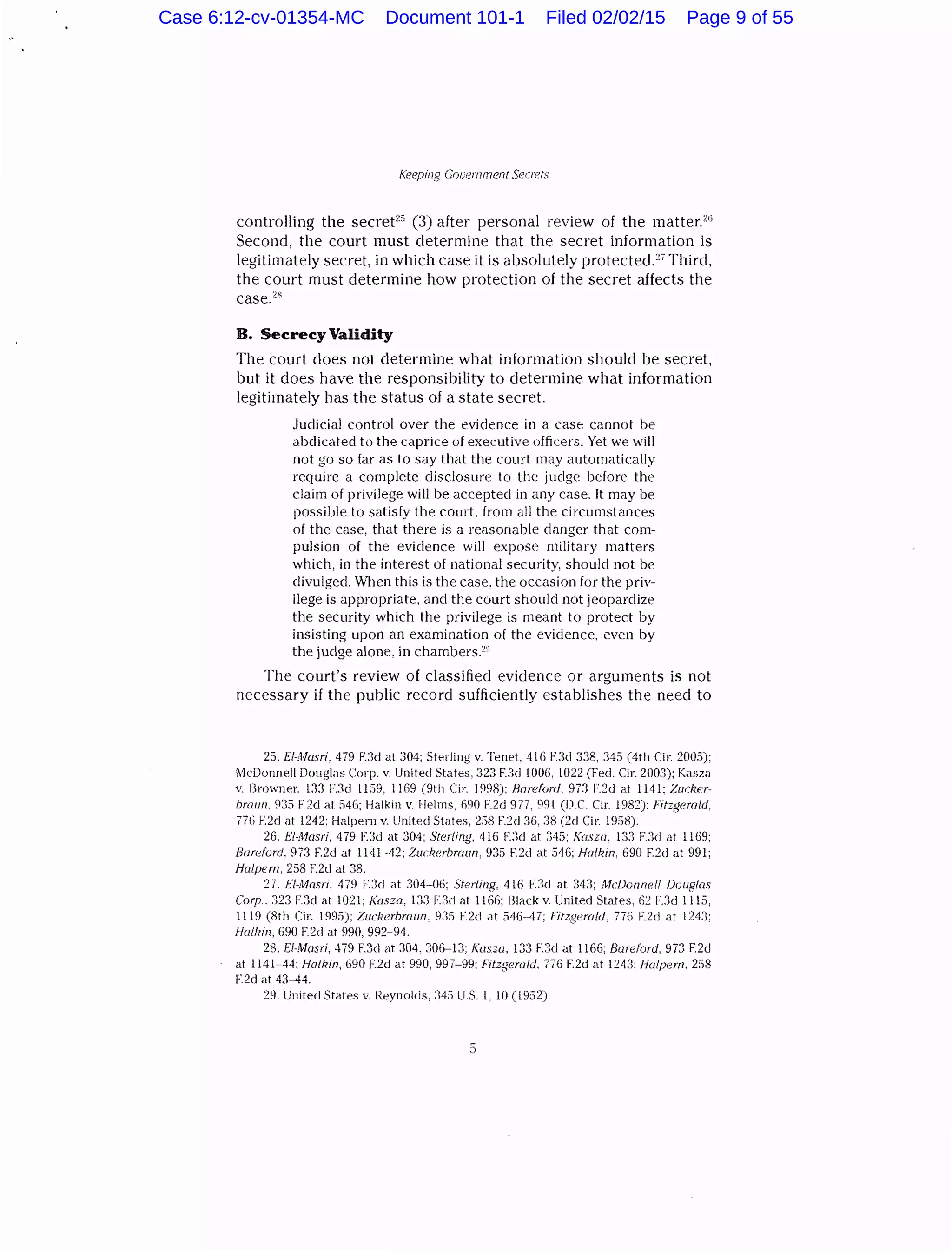 Keeping Gouernrncnt SP(:rets
controlling the secret2
" (3) after personal review of the matter.'"
Second, the court must determine that the secret information is
legitimately secret, in which case it is absolutely protected.27
Third,
the court must determine how protection of the secret affects the
case.'~
B. Secrecy Validity
The court does not determine what information should be secret,
but it does have the responsibility to determine what information
legitimately has the status of a state secret.
Judicial control over the evidence in a case cannot be
abdicated to the caprice of executive officers. Yet we will
not go so far as to say that the court may automatically
require a complete disclosure to the judge before the
claim of privilege will be accepted in any case. It may be
possible to satisfy the court, from all the circumstances
of the case, that there is a reasonable danger that com-
pulsion of the evidence will expose military matters
which, in the interest of national security, should not be
divulged. When this is the case. the occasion for the priv-
ilege is appropriate, and the court should not jeopardize
the security which the privilege is meant to protect by
insisting upon an examination of the evidence, even by
the judge alone, in chambers.:-·)
The court's review of classified evidence or arguments is not
necessary if the public record sufficiently establishes the need to
25. £/-Masri, 479 F.3d at 304; Sterling v. Tenet, 416 F.3d 338, 345 (4th Cir. 2005);
t"lcDonnell Douglas Corp. v. United States, .323 F.3d !006, 1022 (Feel. Cir. 200.1); Kasza
v. Krowner, 133 F.:lcl I1:19, 11G9 (9th Cir. 1998); Harefrml, 97:3 F.2d ~t 1141: Zwker-
bmurz. 9::i F.2d at :146; Halkin v. Helms, 690 F.2d 977, 991 (D.C. Cir. 198~): Fitzgerald.
77(i F.2d at 1242: Halpern v. United States, 2;)8 F.:~d 36, :38 (2d Cir. 1958).
26. EI-Masri, 479 F.3d at 304; Sterling, 416 F.3d at 345; Koszu. 133 F.:ld at 1169;
Bareforcl, 973 F.2d at 1141-42; Zuc:kerbnwn, 935 F.:2d at 546; Holkin, 690 F.2d at 991;
Halpern, 258 F.2cl at 38.
27. fi-Masri, 479 F.:ld at 304-06: Sterling, 416 F.:ld at 34:1; Mc!Jonne/1 Douglas
Corp.. :323 F.:kl at 1021; Kasza, 13:) F.3rl at ll6fi; Hlack v. United States, 62 F.3d 1115,
1119 (8th Cir. 1995); Zuckerbmun, 93:1 F.2d at :146--47; Fitzgerald, 77(i F.2d at 124:1:
Halkin, 690 F.2d at 990, 992-94.
28. £1-J'vfasri. 479 F.3d at 304, 306-13; Kasza, 133 F.3d at 1166; Bareford, 973 F.2d
at 1141-44; Halkin, 690 F.2d at 990, 99/-99; Fitzgerald. 776 F.2d at 1243; Halpern, 258
F.2d at 4:1-44.
29. United States v. Reynolds, 34.) U.S. l, 10 (1952).
5
Case 6:12-cv-01354-MC Document 101-1 Filed 02/02/15 Page 9 of 55
 