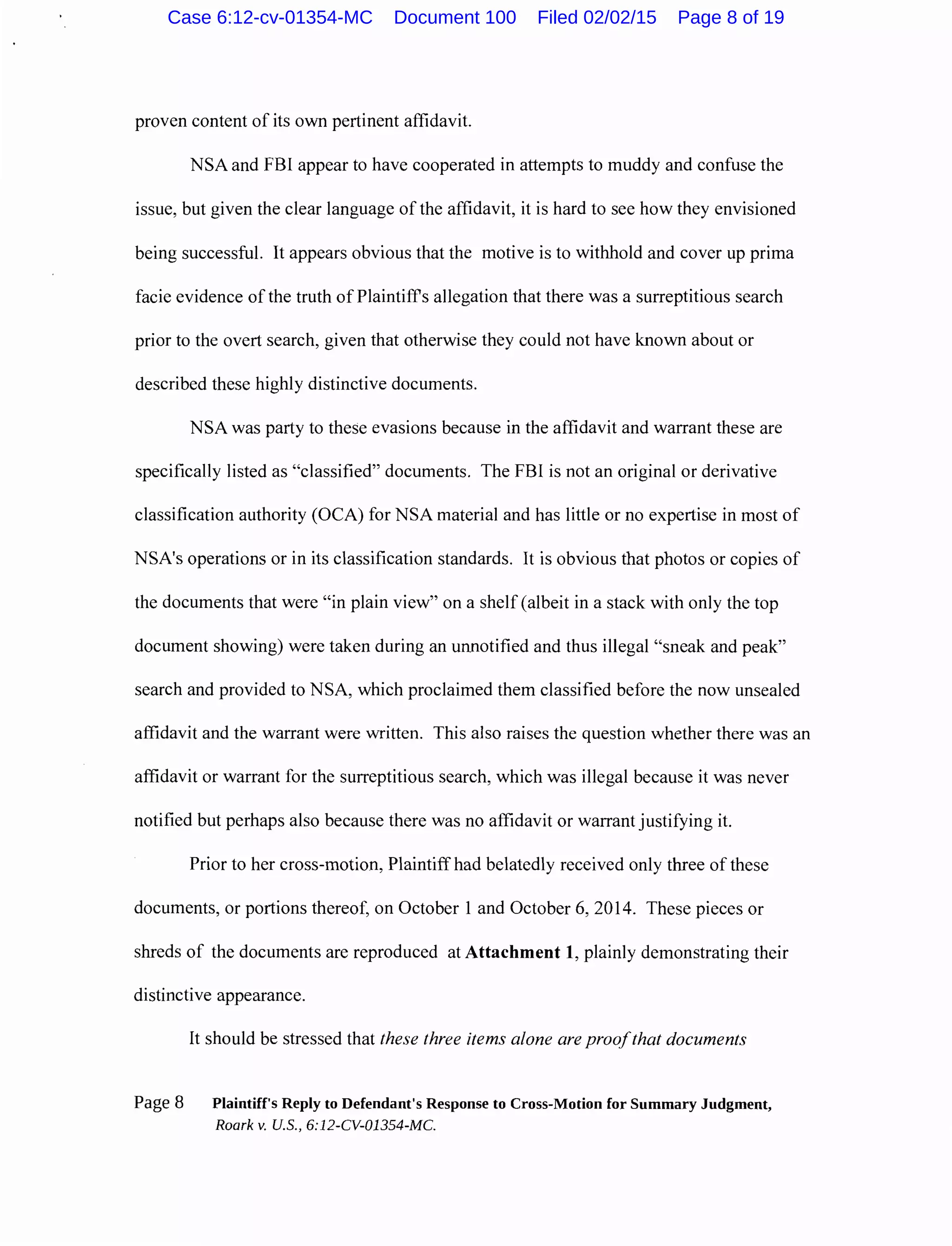 proven content of its own pertinent affidavit.
NSA and FBI appear to have cooperated in attempts to muddy and confuse the
issue, but given the clear language of the affidavit, it is hard to see how they envisioned
being successful. It appears obvious that the motive is to withhold and cover up prima
facie evidence of the truth of Plaintiffs allegation that there was a surreptitious search
prior to the overt search, given that otherwise they could not have known about or
described these highly distinctive documents.
NSA was party to these evasions because in the affidavit and warrant these are
specifically listed as "classified" documents. The FBI is not an original or derivative
classification authority (OCA) for NSA material and has little or no expertise in most of
NSA's operations or in its classification standards. It is obvious that photos or copies of
the documents that were "in plain view" on a shelf (albeit in a stack with only the top
document showing) were taken during an unnotified and thus illegal "sneak and peak"
search and provided to NSA, which proclaimed them classified before the now unsealed
affidavit and the warrant were written. This also raises the question whether there was an
affidavit or warrant for the surreptitious search, which was illegal because it was never
notified but perhaps also because there was no affidavit or warrant justifying it.
Prior to her cross-motion, Plaintiff had belatedly received only three of these
documents, or portions thereof, on October 1 and October 6, 2014. These pieces or
shreds of the documents are reproduced at Attachment 1, plainly demonstrating their
distinctive appearance.
It should be stressed that these three items alone are proofthat documents
Page 8 Plaintiff's Reply to Defendant's Response to Cross-Motion for Summary Judgment,
Roark v. U.S., 6:12-CV-01354-MC.
Case 6:12-cv-01354-MC Document 100 Filed 02/02/15 Page 8 of 19
 