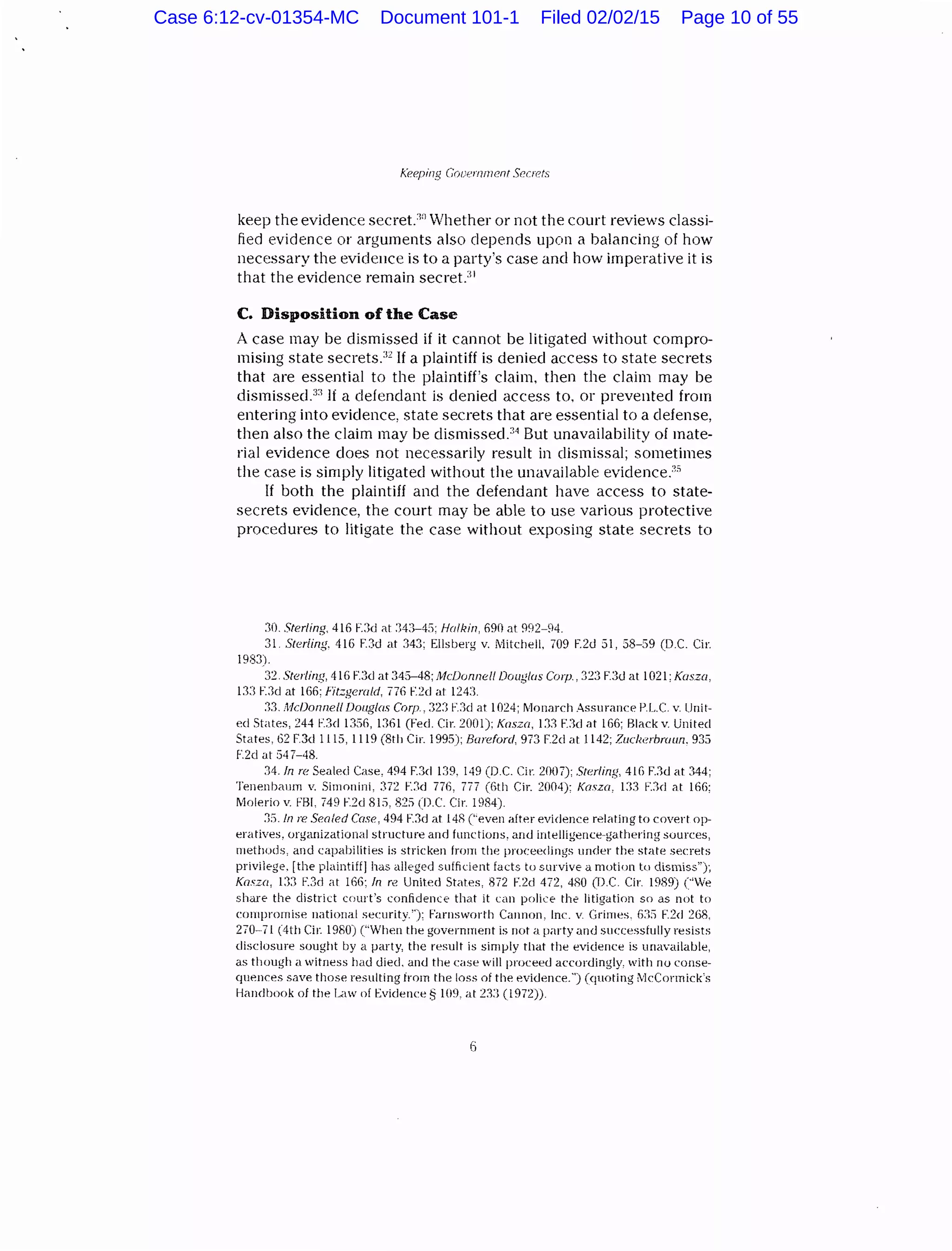 Keeping Cooernmcnt Sr>orts
keep the evidence secret.:lo Whether or not the court reviews classi-
fied evidence or arguments also depends upon a balancing of how
necessary the evidence is to a party's case and how imperative it is
that the evidence remain secret.:lJ
C. Disposition of the Case
A case may be dismissed if it cannot be litigated without compro-
mising state secrets.32
If a plaintiff is denied access to state secrets
that are essential to the plaintiff's claim, then the claim may be
dismissecP:l If a defendant is denied access to. or prevented from
entering into evidence, state secrets that are essential to a defense,
then also the claim may be dismissed.34
But unavailability of mate-
rial evidence does not necessarily result in dismissal; sometimes
the case is simply litigated without the unavailable evidence/"
If both the plaintiff and the defendant have access to state-
secrets evidence, the court may be able to use various protective
procedures to litigate the case without exposing state secrets to
:10. Sterling. 416 F.3d ill :343-4:>; Halkin, 690 at 992-94.
31. Steriing. 416 F.Jd at 343; Ellsberg v. Mitchell. 709 F.2d 31, 38-59 (D.C. Cir.
1983).
32. Sterling, 416 FJd at345-48;McDorznel/ Doug/us C01p., 323 FJd at 1021; Kasza,
D:l F.3d at 166: f'it:.gerald, 776 r:2cl at 124:1.
:n. Mc/Jonne/1 Douglas Corp., 32:·l F.:1cl at 1024; IVJonarch Assurance P.L.C. v. Unit-
ed States, 244 F.3d 1356, 1:161 (Feel. Cir. 20()]); Kasza, 133 F.:1cl at 166; Blackv. United
States, 62 F.3d 1115, 1119 (8th Cir. 1995); Bureforc/, 973 F.2d at 1142; Zucherbmun. 935
F.2d at :)4 7-48.
34. In reSealed Case, 494 F.3cl 1.19. 149 (D.C. Cir 2()(17); Sterling, 416 F..1d at 344;
TenenbaJm v. Simonini, :172 E:ld 776, 777 (6th Cir. 2004): Kasza, 1:B F:Jd <11 166;
Mnlerio v. FBI, 749 E2d RIS, 82S (D.C. Cir. 1984).
:JS.In reSealed Case, 494 F.3d at 14R (''even after evidence relating to covert op-
eratives, organizational structure and functions, and intelligence-gathering sources,
methods, and capabilities is stricken from the proceedings under the state secrets
privilege. [the plaintiff] has alleged sufficient facts to survive a motion to dismiss");
Kosz(l, 1:3:1 F.3d at 166; /rz re United States, 872 F.2d 472, 4RO (D.C. Cir. 1989) ("We
share the district court's confidence that it can police the litigation so as not to
compromise national security.''): Farnsworth Cannon, Inc. v. Grimes. (j:J:) F.2d 268.
270-71 (4th Cir. 19RO) ("When the government is not a party and successfully resists
disclosure sought by a party, the result is simply that the evidence is unavailable,
as though a witness had died, and the case will proceed accordingly, with no conse-
quences save those resulting from the loss of the evidence.") (quoting McCormick's
Handbook of the Law nf Evidence§ 109, at 23:1 (l972)).
Case 6:12-cv-01354-MC Document 101-1 Filed 02/02/15 Page 10 of 55
 