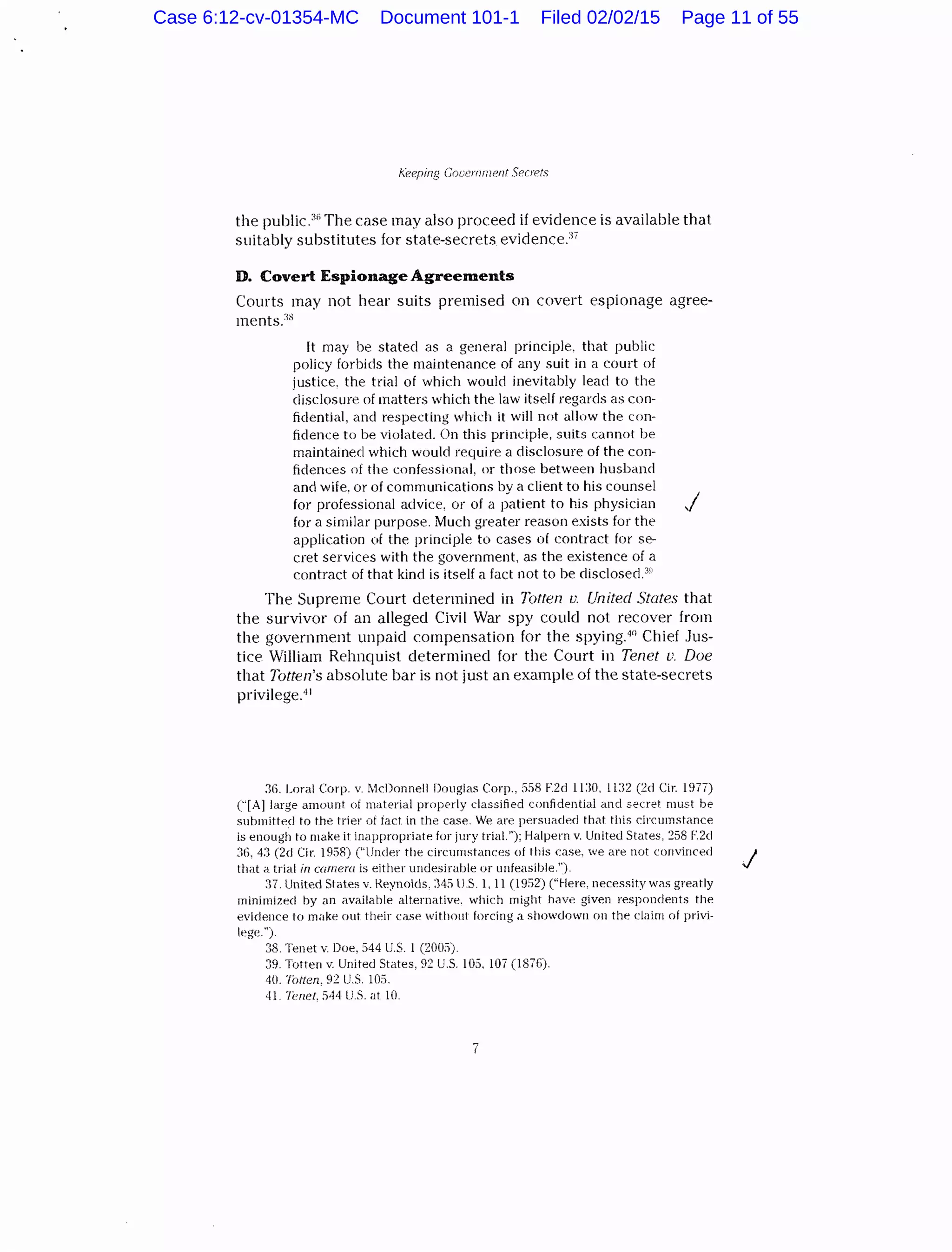 Keeping Gooernrnent Secrets
the public.:lr; The case may also proceed if evidence is available that
suitably substitutes for state-secrets evidenceY
D. Covert Espionage Agreements
Courts may not hear suits premised on covert espionage agree-
ments.:1s
It may be stated as a general principle, that public
policy forbids the maintenance of any suit in a court of
justice. the trial of which would inevitably lead to the
disclosure of matters which the law itself regards as con-
fidential, and respecting which it will not allow the con-
fidence to be violated. On this principle, suits cannot be
maintained which would require a disclosure of the con-
fidences of the confessional, or those between husband
and wife. or of communications by a client to his counsel
for professional advice, or of a patient to his physician
for a similar purpose. Much greater reason exists for the
application of the principle to cases of contract for se-
cret services with the government, as the existence of a
contract of that kind is itself a fact not to be disclosecl."'
j
The Supreme Court determined in Totten v. United States that
the survivor of an alleged Civil War spy could not recover from
the government unpaid compensation for the spying.4
n Chief Jus-
tice William Rehnquist determined for the Court in Tenet u. Doe
that Totten's absolute bar is not just an example of the state-secrets
privilege.41
:16. Lora! Corp. v. McDonnell Douglas Corp., 558 F.2d 1130, 11:32 (2cl Cir. 1977)
("[A]Iarge amount of material properly classified confidential and secret must be
submitted to the trier of fact in the case. We are persuaded that this circumstance
is enough to make it inappropriate for jury trial.''); Halpern v. United States, 258 F.2d
36, 43 (2cl Cir. 1958) ("Under the circumstances of this case, we are not convinced
that ;1 trial in camera is either undesirable or unfeasible.").
:n. United States v. Keynolds, :145 J.S. l. 11 ( 1952) ("Here, necessity was greatly
minimized hy an available alternative. which might have given respondents the
evidence to make out their case withottl forcing a showdown on the claim of privi-
lege.").
38. Tenet v. Doe, 544 U.S. 1 (2005).
39. Totten v. United States, 9:: U.S. l05. 107 (1876).
40. Totten, 92 U.S. 105.
·11. h!IU?l, 544 lJ.S. at 10.
7
J
Case 6:12-cv-01354-MC Document 101-1 Filed 02/02/15 Page 11 of 55
 