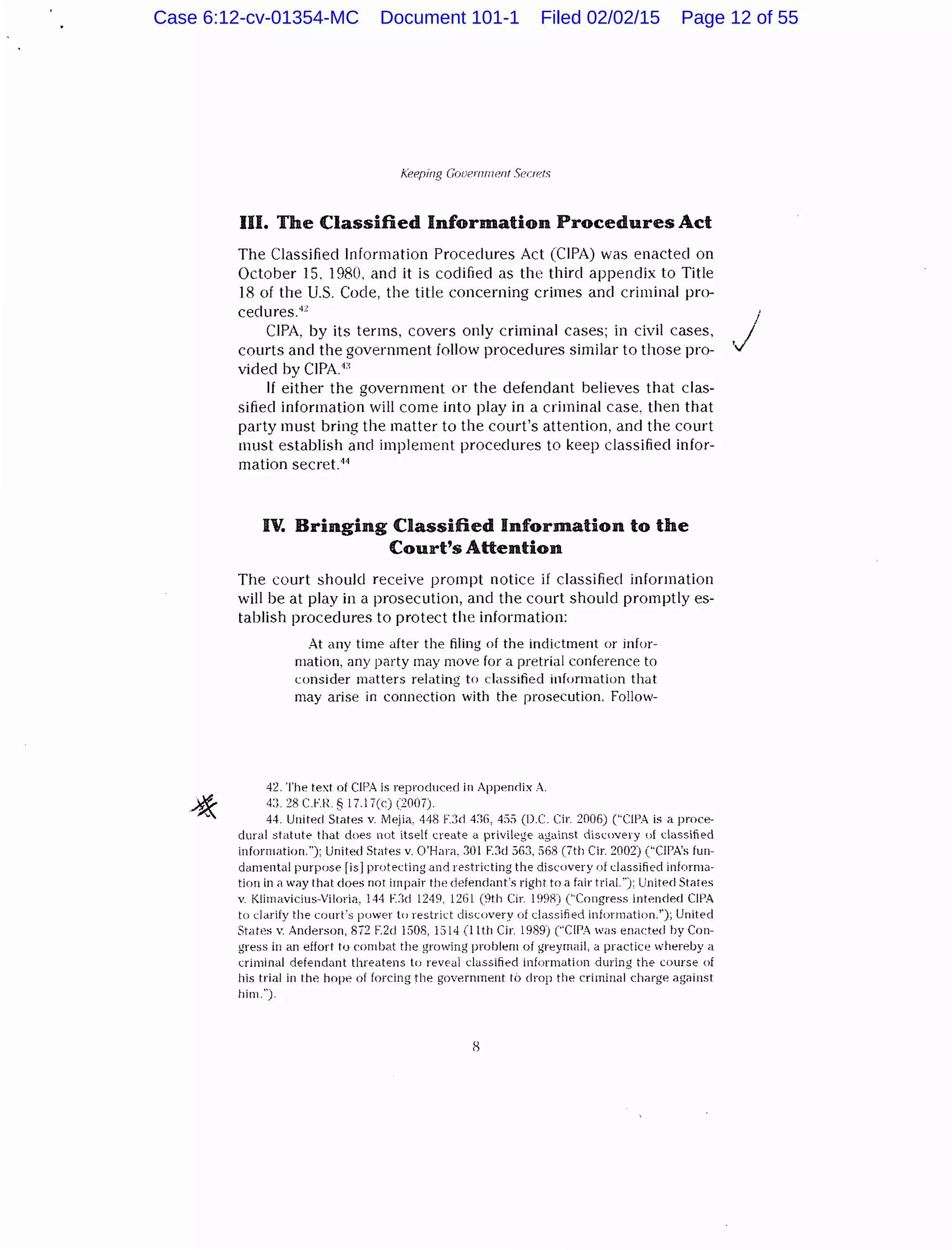 f(eering Gooernrnent Secrets
III. The Classified Information Procedures Act
The Classified Information Procedures Act (CIPA) was enacted on
October 15. 1980, and it is codified as the third appendix to Title
18 of the U.S. Code, the title concerning crimes and criminal pro-
cedures.4c
CIPA, by its terms, covers only criminal cases; in civil ca.<>es,
courts and the government follow procedures similar to those pro-
vided by CIPA.1
l
If either the government or the defendant believes that clas-
sified information will come into play in a criminal case, then that
party must bring the matter to the court's attention, and the court
must establish and implement procedures to keep classified infor-
mation secret.44
IV. Bringing Classified Information to the
Court's Attention
The court should receive prompt notice if classifiecl information
will be at play in a prosecution, and the court should promptly es-
tablish procedures to protect the information:
At any time after the filing of the indictment or infor-
mation, any party may move for a pretrial conference to
consider matters relating to classified information that
may arise in connection with the prosecution. Follow-
42. The text of CJPA is reproduced in Appendix A.
4:1. 28 CF.R. § 17.17(c) (20!17).
44. United States v. Mejia. 448 F.:)d 4:G, 455 (D.C. Cir. 2006) ('"CIPA is a proce-
dural statute that does nut itself create a privilege against discovery of classified
infonmtion."); United States v. O'Hara. 301 F.3d 563, 568 (7th Cir. 2002) ("CIPA's fun-
damental purpose [isJprqtecting and restricting the discovery of classified informa-
tion in a way that does not impair the defendant's right to a fair trial."): United States
v. Klimavicius-Viloria, 144 r::Jd 1249, 1261 (9th C:ir. 1998) ("Congress intended CIPA
to clarify the court's power to restrict discovery of classified information.''); United
States v. Anderson, 872 F.2d 1508, 15!4 (lith Cir. 1989) (''CIPA was enacted by Con-
gress in an effort to combat the growing problem of greyrnai!, a practice "''hereby a
criminal defendant threatens to reveai classified information during the course of
his trial in the hope of forcing the government to drop the criminal charge against
him.").
I
.j
Case 6:12-cv-01354-MC Document 101-1 Filed 02/02/15 Page 12 of 55
 