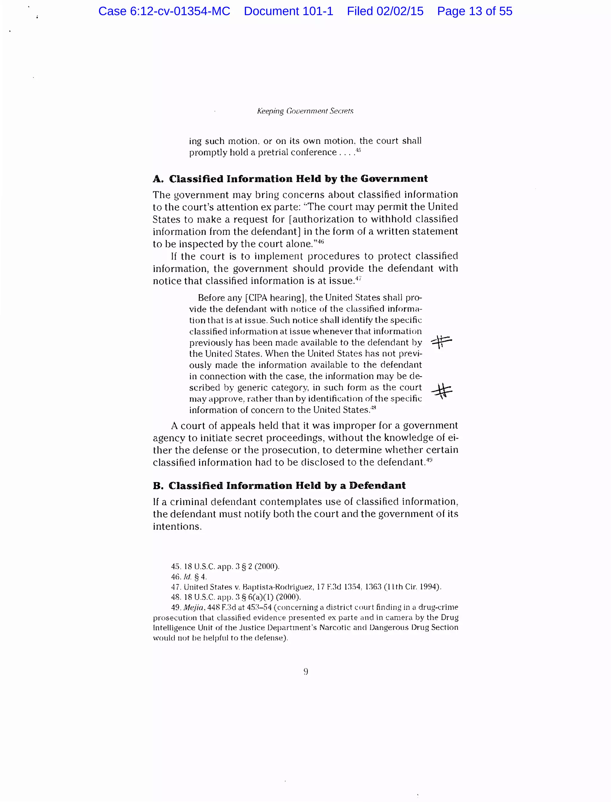 Keeping nouernment Secrets
ing such motion. or on its own motion. the court shall
promptly hold a pretrial conference ....4
s
A. Classified Information Held by the Government
The government may bring concerns about classified information
to the court's attention ex parte: 'The court may permit the United
States to make a request for [authorization to withhold classified
information from the defendant] in the form of a written statement
to be inspected by the court alone."46
If the court is to implement procedures to protect classified
information, the government should provide the defendant with
notice that classified information is at issue.4
'
Before any [CIPA hearing], the United States shall pro-
vide the defendant with notice of the classified informa-
tion that is at issue. Such notice shall identify the specific
classified information at issue whenever that information
.....±:::-,previously has been made available to the defendant by 11
the United States. When the United States has not previ-
ously made the information available to the defendant
in connection with the case, the information may be de-
scribed by generic category. in such form as the court -*may approve. r;;1ther than by identification of the specific '
information of concern to the United States::R
A court of appeals held that it was improper for a government
agency to initiate secret proceedings, without the knowledge of ei-
ther the defense or the prosecution, to determine whether certain
classified information had to be disclosed to the defendant. 4
~;
B. Classified Information Held by a Defendant
If a criminal defendant contemplates use of classified information,
the defendant must notify both the court and the government of its
intentions.
4:>. 18 U.S.C. app. J § 2 (2000).
46. !d § 4.
47. United States v. ~aptista-Rodriguez, 17 F.Jd 1:lS4. 1:}6::1 (11th Cir. 1994).
48. 18 US.C. app. 3 § li(a)(l) (2000).
49. Mejia. 448 F.:)d at 4!13-54 (concerning a district court finding in a drug-crime
prosecution that classified evidence presented ex parte and in camera by the Drug
Intelligence Unit of the Justice Department's Narcotic and Dangerous Drug Section
would uot be helpful to the defeuse).
Case 6:12-cv-01354-MC Document 101-1 Filed 02/02/15 Page 13 of 55
 