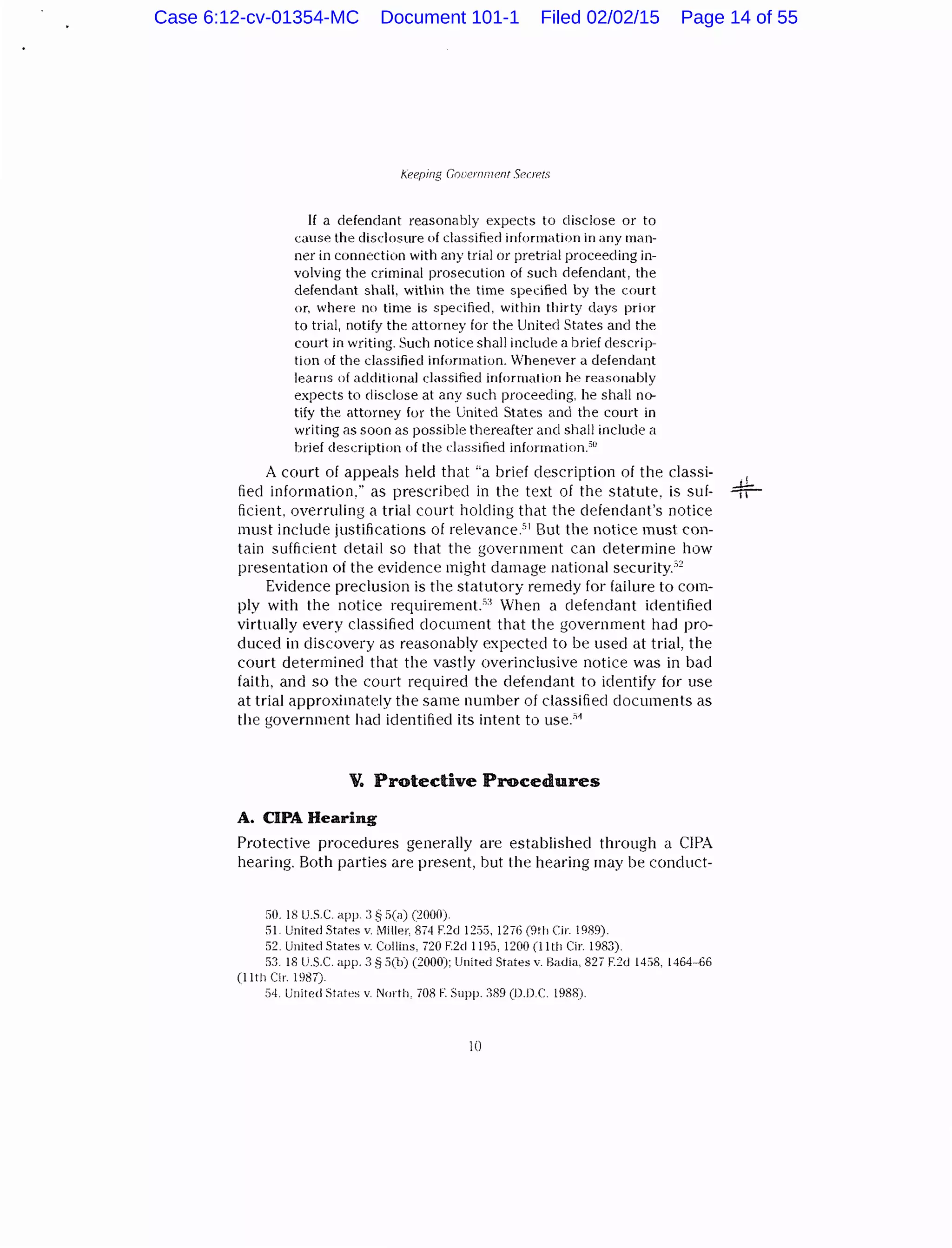 Keeping c;ouemmenl Seu!OIS
If a defendant reasonably expects to disclose or to
cause the disclosure of classified information in any man-
ner in connection with any trial or pretrial proceeding in-
volving the criminal prosecution of such defendant, the
defendant shall, within the time specified by the court
or, where no time is specified, within thirty clays prior
to trial, notify the attorney for the United States and the
court in writing. Such notice shall include a brief descrip-
tion of the classified information. Whenever a defendant
learns of additional classified information he reasonably
expects to disclose at any such proceeding, he shall no-
tify the attorney for the United States and the court in
writing as soon as possible thereafter ancl shall include a
brief description of the classified information.50
A court of appeals held that "a brief description of the classi-
fied information," as prescribed in the text of the statute. is suf-
ficient. overruling a trial court holding that the defendant's notice
must include justifications of relevanceY But the notice must con-
tain sufficient detail so that the government can determine how
presentation of the evidence might damage national securityY
Evidence preclusion is the statutory remedy for failure to com-
ply with the notice requirement.53
When a defendant identified
virtually every classified document that the government had pro-
duced in discovery as reasonably expected to be used at trial, the
court determined that the vastly overinclusive notice wa<> in bad
faith, and so the court required the defendant to identify for use
at trial approximately the same number of classified documents as
the government hac! iclentifiecl its intent to use.51
V. Protective Procedures
A. CIPA Hearing
Protective procedures generally are established through a CIPA
hearing. Both parties are present, but the hearing may be conduct-
50. 18 U.S.C. app. :3 § 5(a) (:2000).
51. United States v. Miller, 874 F.2d 1255. 1276 (9th Cir. 1989).
52. United States v. Cullins, 720 F.2d 1195, 1200 (lith Cir. 1983).
53. 18 U.S.C. app. 3 ~ 5(b) (2000); United States v. Badia, 827 F.2d 1458, 1464-66
(11th Cir. 1987).
:)4. United States v. North, 708 F. Supp. ::189 (D.D.C. 1988).
10
Case 6:12-cv-01354-MC Document 101-1 Filed 02/02/15 Page 14 of 55
 
