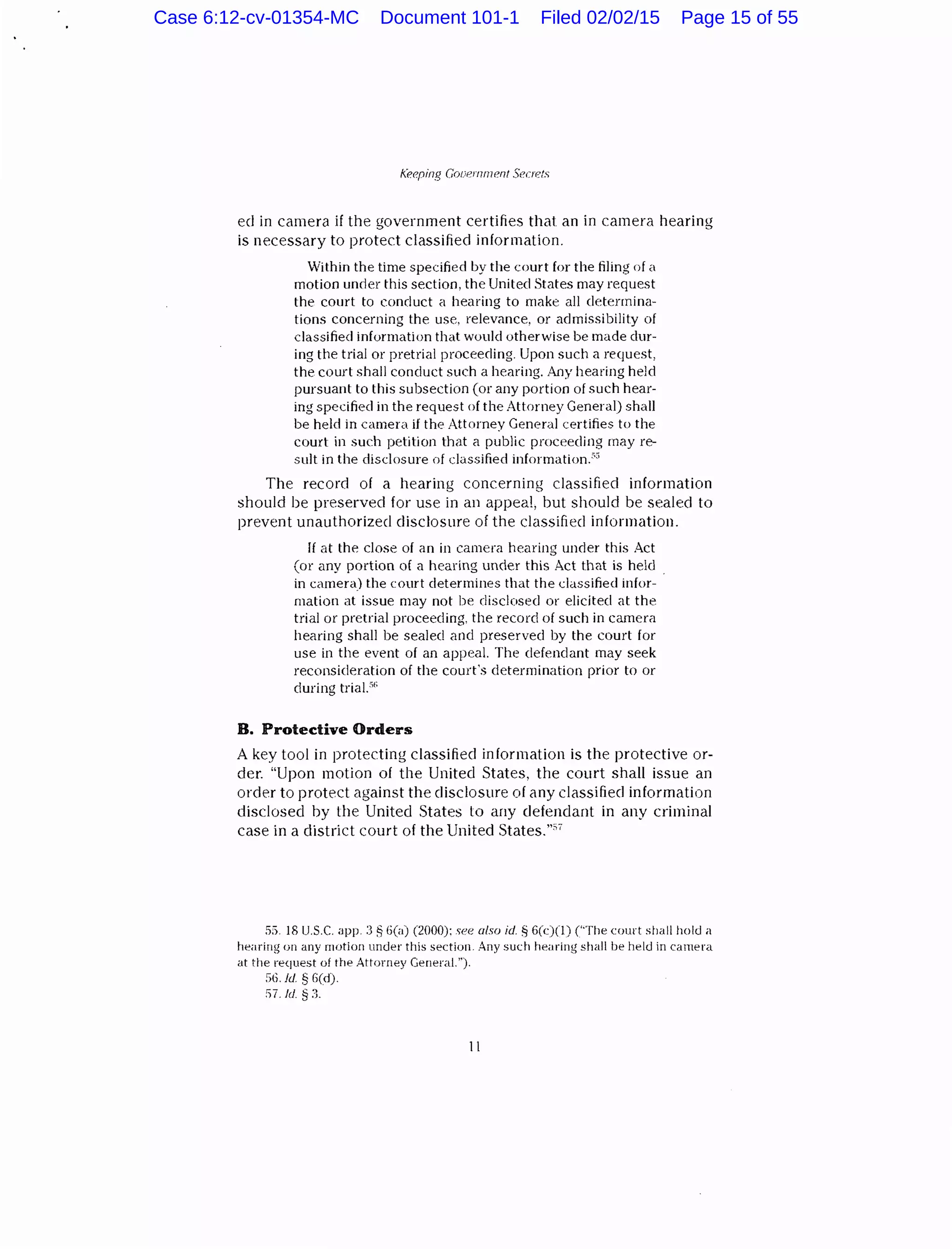 k"eeping Gooernrnent Secrr::ts
eel in camera if the government certifies that an in camera hearing
is necessary to protect classified information.
Within the time specified by the court for the filing of a
motion unrler this section, the United States may request
the court to conduct a hearing to make all cletennina-
tions concerning the use. relevance, or admissibility of
classified information that would otherwise be made dur-
ing the trial or pretrial proceeding. Upon such a request,
the court shall conduct such a hearing. Any hearing held
pursuant to this subsection (or any portion of such hear-
ing specified in the request of the Attorney General) shall
be held in camera if the Attorney General certifies to the
court in such petition that a public proceeding may re-
sult in the disclosure of classified information.·'"
The record of a hearing concerning classified information
should be preserved for use in an appeal, but should be sealed to
prevent unauthorized disclosure of the classified information.
If at the close of an in camera hearing under this Act
(or any portion of a hearing under this Act that is held
in camera) the court determines that the classified infor-
mation at issue may not be disclosed or elicited at the
trial or pretrial proceeding, the record of such in camera
hearing shall be sealed and preserved by the court for
use in the event of an appeal. The defendant may seek
reconsideration of the court's determination prior to or
during trial.'"
B. Protective Orders
A key tool in protecting classified information is the protective or-
der. "Upon motion of the United States, the court shall issue an
order to protect against the disclosure of any classified information
disclosed by the United States to any defendant in any criminal
case in a district court of the United States.""'
5;) 18 U.S.C. app. :3 ~ G(a) (2000): see also id. ~ 6(c)(l) ("The court shall hold a
hearing on any motion under this section. Any such hearing shall be held in camera
at the request of the Attorney General.").
S6. ld. § fi(d).
!'i7. fd §:l.
11
Case 6:12-cv-01354-MC Document 101-1 Filed 02/02/15 Page 15 of 55
 