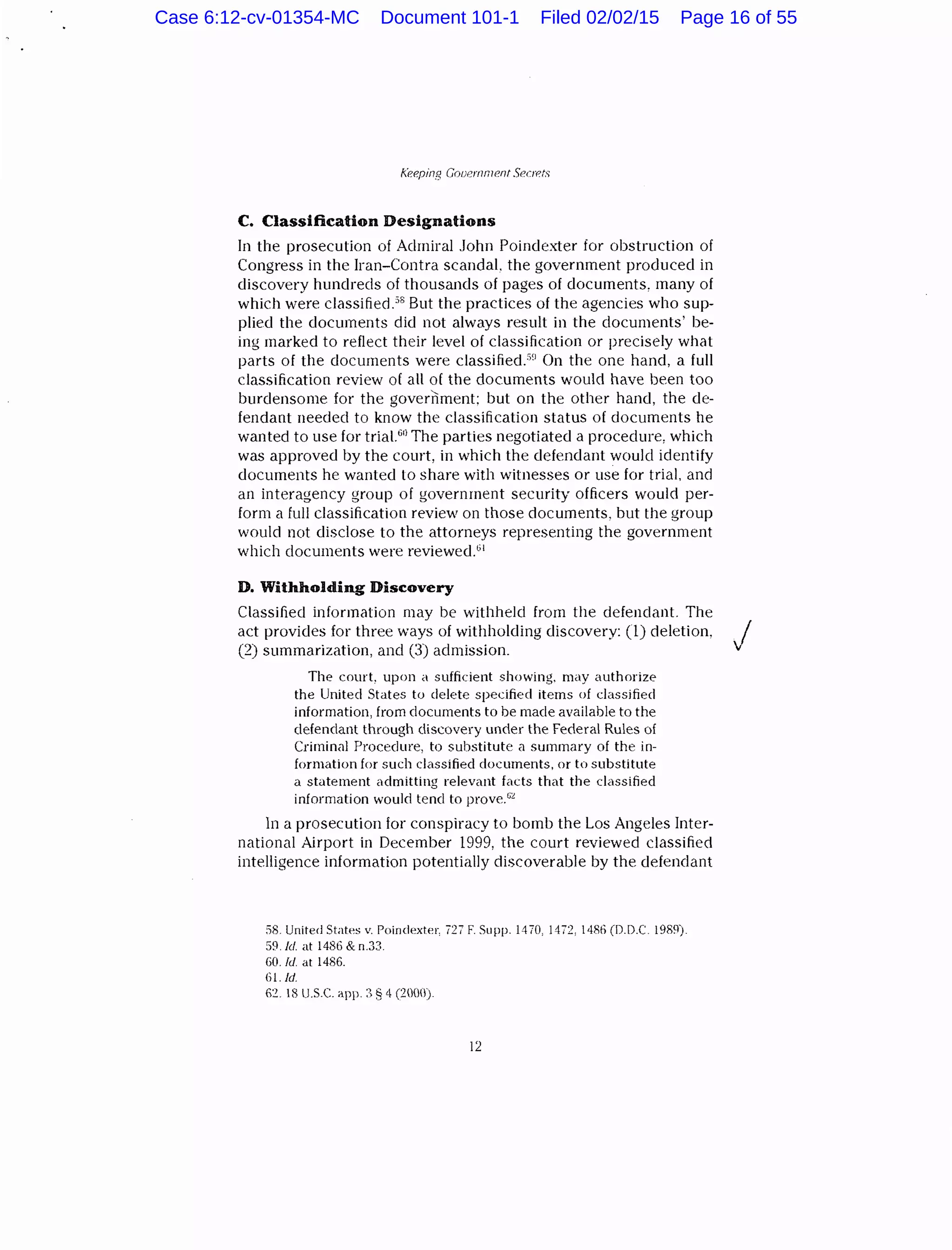 l.'eeping Gooernn7P.nt Seor:ts
C. Classification Designations
In the prosecution of Admiral John Poindexter for obstruction of
Congress in the Iran-Contra scandal. the government produced in
discovery hundreds of thousands of pages of documents, many of
which were classified.58
But the practices of the agencies who sup-
plied the documents did not always result in the documents' be-
ing marked to reflect their level of classification or precisely what
parts of the documents were classified.5
~
1
On the one hand, a full
classification review of all of the documents would have been too
burdensome for the government: but on the other hand, the de-
fendant needed to know the classification status of documents he
wanted to use for trial.60
The parties negotiated a procedure, which
was approved by the court, in which the defendant would identify
documents he wanted to share with witnesses or use for trial, and
an interagency group of government security officers would per-
form a full classification review on those documents, but the group
would not disclose to the attorneys representing the government
which documents were reviewed.61
D. Withholding Discovery
Classified information may be withheld from the defendant. The
act provides for three ways of withholding discovery: (1) deletion, j
(2) summarization, and (3) admission.
The court, upon a sufficient showing. may authorize
the United States to delete specified items of classified
information, from documents to be made available to the
defendant through discovery under the Federal Rules of
Criminal Procedure, to substitute a summary of the in-
formation for such classified documents, or to substitute
a statement admitting relevant facts that the classified
information would tend to prove.""
ln a prosecution for conspiracy to bomb the Los Angeles Inter-
national Airport in December 1999, the court reviewed classified
intelligence information potentially discoverable by the defendant
58. United States v. Poindexter, 727 F. Supp. 1470, 1472, 1486 (D.D.C 1989).
59./d. at 1486 & n.33.
60. fd at 1486.
Gl. !d.
62. 18 U.S.C. app. :~ § 4 (2000}
12
Case 6:12-cv-01354-MC Document 101-1 Filed 02/02/15 Page 16 of 55
 