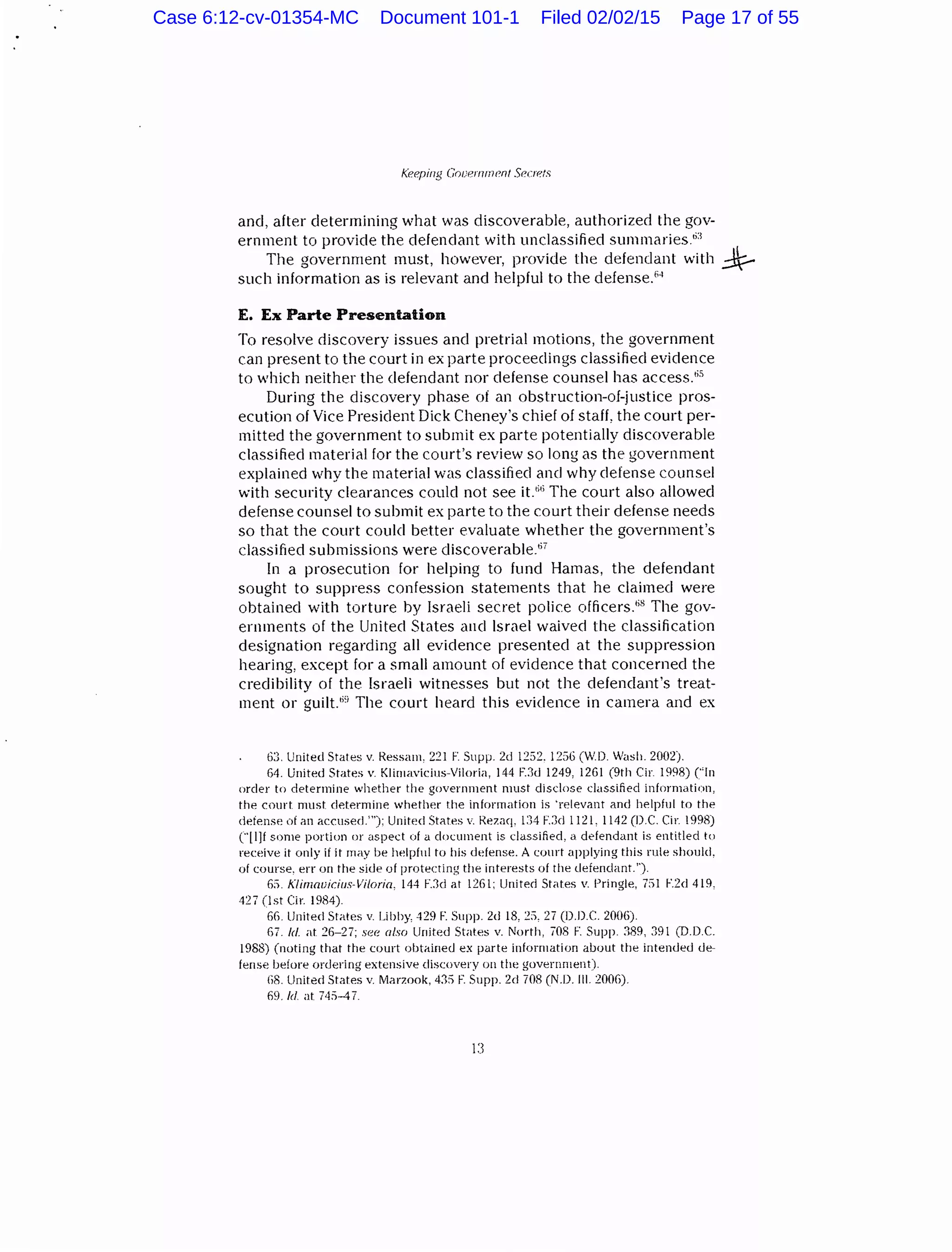 Keeping Gouermnenl Secrets
and, after determining what was discoverable, authorized the gov-
ernment to provide the defendant with unclassified summaries6
:l
The government must, however, provide the defendant with ~
such information as is relevant and helpful to the defense.64
E. Ex Parte Presentation
To resolve discovery issues and pretrial motions, the government
can present to the court in ex parte proceedings classified evidence
to which neither the defendant nor defense counsel has access.65
During the discovery phase oi an obstruction-of-justice pros-
ecution of Vice President Dick Cheney's chief of staff, the court per-
mitted the government to submit ex parte potentially discoverable
classified material for the court's review so long as the government
explained why the material was classified and why defense counsel
with security clearances could not see it.66
The court also allowed
defense counsel to submit ex parte to the court their defense needs
so that the court could better evaluate whether the government's
classified submissions were discoverable."'
In a prosecution for helping to fund Hamas, the defendant
sought to suppress confession statements that he claimed were
obtained with torture by Israeli secret police officers.';8
The gov-
ernments of the United States and Israel waived the classification
designation regarding all evidence presented at the suppression
hearing, except for a small amount of evidence that concerned the
credibility of the Israeli witnesses but not the defendant's treat-
ment or guilt.69
The court heard this evidence in camera and ex
63. United States v. Ressam, 221 F. Supp. 2d 1252. 1256 (W.D. WasiL 2002).
64. United St;1tes v. Klimavicius-Viloria, 144 E.1d 1249, 1261 (9th Cir. 1998) ("ln
order to determine whether the government must disclose classified information,
the court must determine whether the information is 'relevant and helpful to the
defense of an accused.'"): United Stat<es v. Rezaq, 1:)4 F.3d 1121. 1142 (D.C. Cir. 1998)
("[l]f some portion or aspect of a document is classified, a defendant is entitled to
receive it only if it rnay be ht!lpful to his defense. A court applying this rule should,
of course, err on the side of protecting the interests of the defendant.'').
65. Klimnuicius-Viloria, 144 F.3d at 1261; United States v. Pringle, Til F.2d 419,
42 7 (1st Cir. 1984).
66. Unit eel States v. Libby, 429 F. Supp. 2d 18, 25, 27 (D.D.C. 2006).
67. /d. at 26-27; see also United States v. North, 708 F. Supp. 389, 391 (D.D.C.
1988) (noting that the court obtained ex parte information about the intended de-
fense before ordering extensive discovery on the government).
li8. United States v. Marzook, 43:) F. Supp. 2d 708 (N.D. Ill. 2006).
69. ld at 74:)-4 7.
13
Case 6:12-cv-01354-MC Document 101-1 Filed 02/02/15 Page 17 of 55
 
