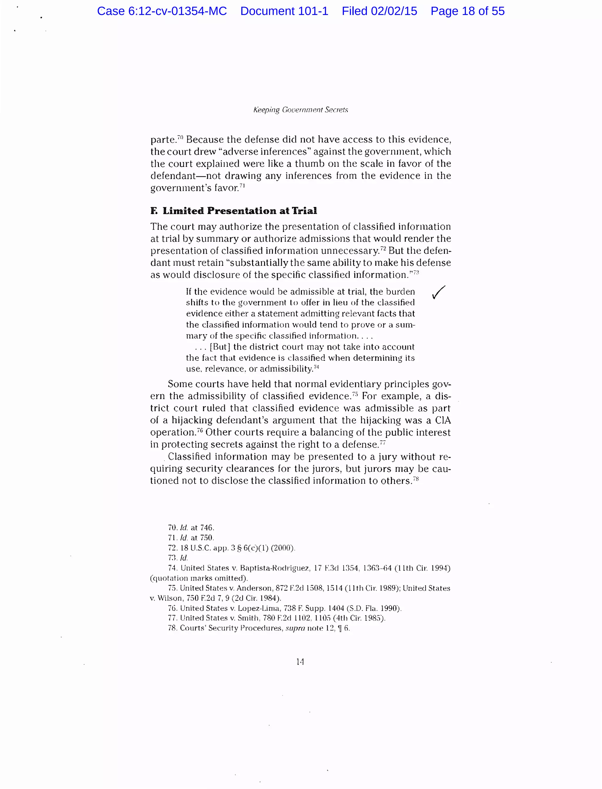 Keeping Gouernment Secrets
parte."1
Because the defense did not have access to this evidence,
the court drew ''adverse inferences" against the government, which
the court explained were like a thumb on the scale in favor of the
defendant-not drawing any inferences from the evidence in the
government's favor.71
F. Limited Presentation at Trial
The court may authorize the presentation of classified information
at trial by summary or authorize admissions that would render the
presentation of classified information unnecessary.'2
But the defen-
dant must retain "substantially the same ability to make his defense
as would disclosure of the specific classified information."':'
If the evidence would be admissible at trial, the burden
shifts to the government I o offer in lieu of the classified
evidence either a statement admitting relevant facts that
the classified information would tend to prove or a sum-
mary of the specific classified information....
. . . [But] the district court may not take into account
the fact that evidence is classified when determining its
use. relevance. or admissibility.74
Some courts have held that normal evidentiary principles gov-
ern the admissibility of classified evidence.7
" For example, a dis-
trict court ruled that classified evidence was admissible as part
of a hijacking defendant's argument that the hijacking was a CIA
operation.76
Other courts require a balancing of the public interest
in protecting secrets against the right to a clefense.77
Classified information may he presented to a jury without re-
quiring security clearances for the jurors, but jurors may be cau-
tioned not to disclose the classified information to others.78
70.ld. at 746.
71. ld at 750.
72. 18 U.SC. app. 3 § 6(c)(l) (2000).
7:1/d
74. United States v. Haptista-Rmlriguez, 17 F.:ld 1:)54. 1:16:1-64 (11th Cir. 1994)
(quotation marks omitted).
75. United States v. Anderson, 872 F.2d 1508, 1514 (11th Cir. 1989): United States
v Wilson, 750 F.2cl 7, 9 (::!cl Cir. 1984).
76. United States v. Lopez-Lima, 738 F. Supp. 1404 (S.D. Fla. 1990).
77. Unit~d States v. Smith. 780 F.:Zd 1102. 110:) (4th Cir. 198:1}
78. Cnmts' S10curity Procedures, supra note 12, 'li fi.
Case 6:12-cv-01354-MC Document 101-1 Filed 02/02/15 Page 18 of 55
 