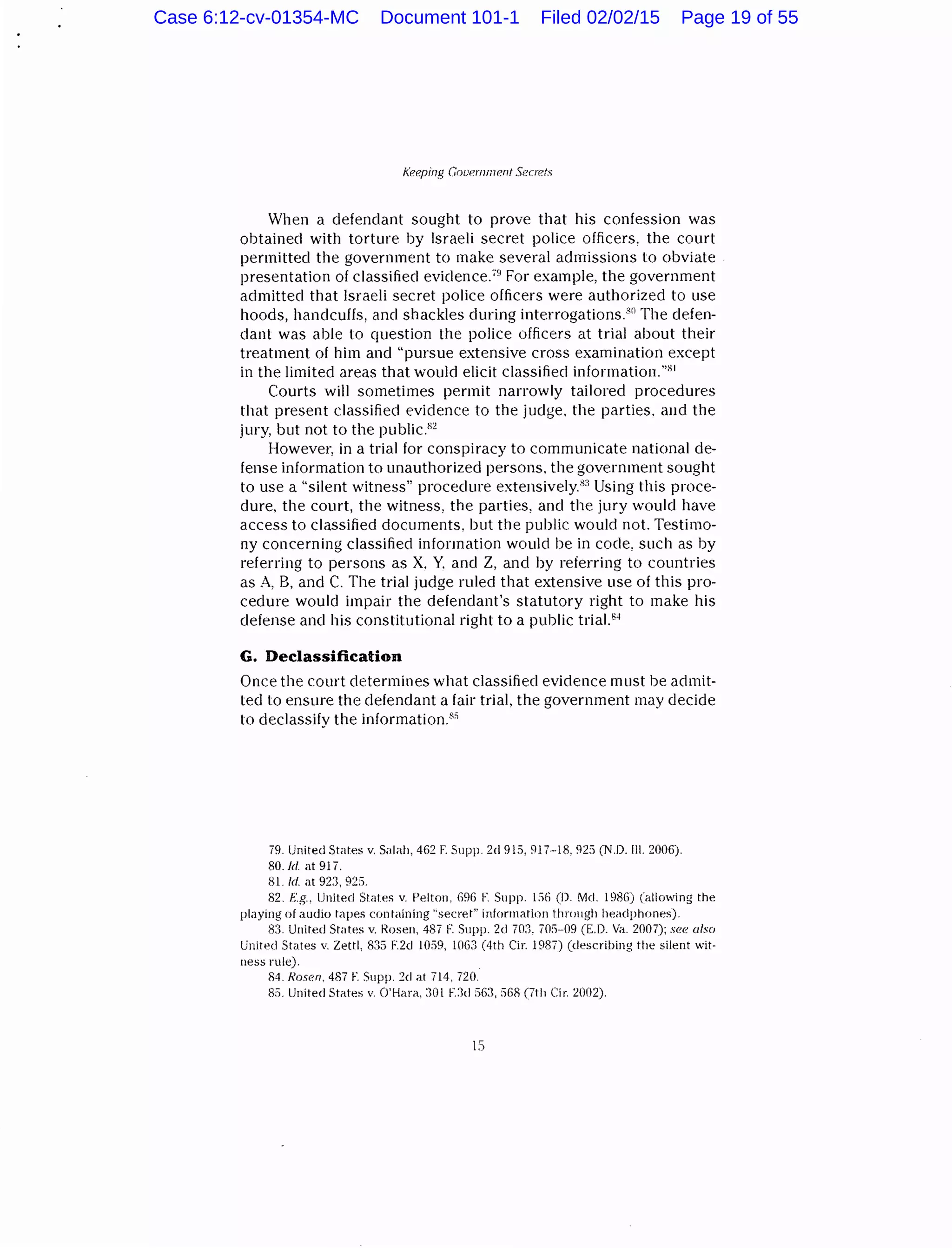 Keeping Government Secrets
When a defendant sought to prove that his confession was
obtained with torture by Israeli secret police officers, the court
permitted the government to make several admissions to obviate
presentation of classified eviclence.79
For example, the government
admitted that Israeli secret police officers were authorized to use
hoods, handcuffs, and shackles during interrogations.:'n The defen-
dant was able to question the police officers at trial about their
treatment of him and "pursue extensive cross examination except
in the limited areas that would elicit classified information."81
Courts will sometimes permit narrowly tailored procedures
that present classified evidence to the judge. the parties. and the
jury, but not to the public.82
Howevet~ in a trial for conspiracy to communicate national de-
fense information to unauthorized persons. the government sought
to use a "silent witness" procedure extensively.83
Using this proce-
dure, the court, the witness, the parties, and the jury would have
access to classified documents, but the public would not. Testimo-
ny concerning classified information would be in code, such as by
referring to persons as X. Y. and Z, and by referring to countries
as A, B, and C. The trial judge ruled that extensive use of this pro-
cedure would impair the defendant's statutory right to make his
defense and his constitutional right to a public triaJ.8
·
1
G. Declassification
Once the court determines what classified evidence must be admit-
ted to ensure the defendant a fair trial, the government may decide
to declassify the information.8
"
79. United States v. Salah, 462 F. Supp. 2d 915,917-18, 92:) (N.D. ill. 2006).
80.ld. at 917.
81 ld. at 923, 92:1.
82. f.g., United States v. !-'elton, 69G F. Supp. 156 (D. !tkl. 1986) (allowing the
playing of audio tapes containing '·secret" information through headphones).
83. United States v. Rosen, 487 F. Supp. 2d 70:1, 705-09 (E.D. Va. 2007); see also
United States v. Zettl, 835 F.2d 1059, 1063 (4th Cir. 1987) (describing tile silent wit-
ness rule).
84. Rosen. 487 F. Supp. 2d at 714, 720.
85. United States v. O'Hara, :101 F.:1d S6:1, :1G8 (7th Cir. 2002).
IS
Case 6:12-cv-01354-MC Document 101-1 Filed 02/02/15 Page 19 of 55
 