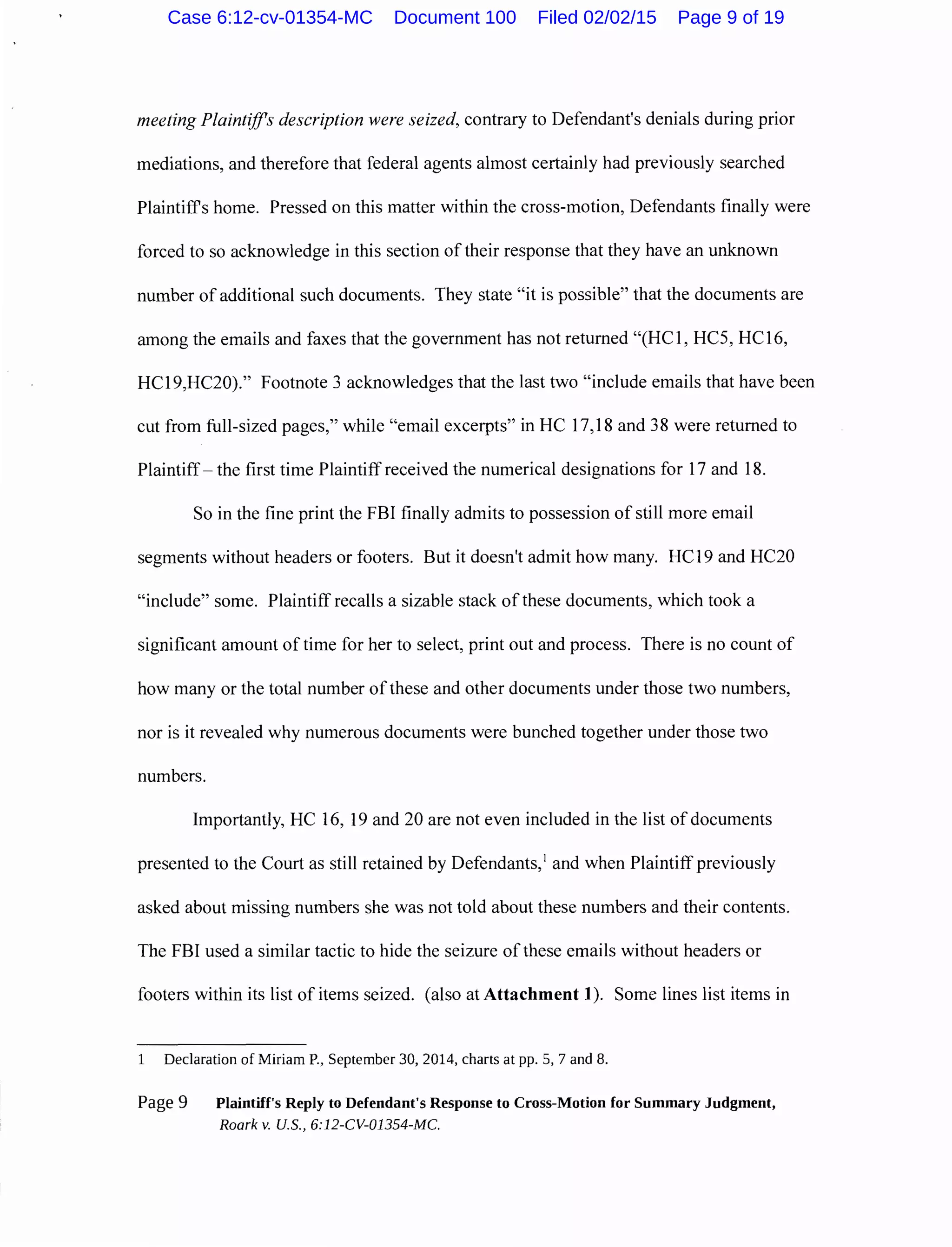meeting Plaintiffs description were seized, contrary to Defendant's denials during prior
mediations, and therefore that federal agents almost certainly had previously searched
Plaintiffs home. Pressed on this matter within the cross-motion, Defendants finally were
forced to so acknowledge in this section oftheir response that they have an unknown
number of additional such documents. They state "it is possible" that the documents are
among the emails and faxes that the government has not returned "(HC1, HC5, HC16,
HC19,HC20)." Footnote 3 acknowledges that the last two "include emails that have been
cut from full-sized pages," while "email excerpts" in HC 17,18 and 38 were returned to
Plaintiff- the first time Plaintiff received the numerical designations for 17 and 18.
So in the fine print the FBI finally admits to possession of still more email
segments without headers or footers. But it doesn't admit how many. HC19 and HC20
"include" some. Plaintiff recalls a sizable stack of these documents, which took a
significant amount of time for her to select, print out and process. There is no count of
how many or the total number ofthese and other documents under those two numbers,
nor is it revealed why numerous documents were bunched together under those two
numbers.
Importantly, HC 16, 19 and 20 are not even included in the list of documents
presented to the Court as still retained by Defendants,1
and when Plaintiffpreviously
asked about missing numbers she was not told about these numbers and their contents.
The FBI used a similar tactic to hide the seizure ofthese emails without headers or
footers within its list of items seized. (also at Attachment 1). Some lines list items in
1 Declaration of Miriam P., September 30, 2014, charts at pp. 5, 7 and 8.
Page 9 Plaintiff's Reply to Defendant's Response to Cross-Motion for Summary Judgment,
Roark v. U.S., 6:12-CV-01354-MC.
Case 6:12-cv-01354-MC Document 100 Filed 02/02/15 Page 9 of 19
 