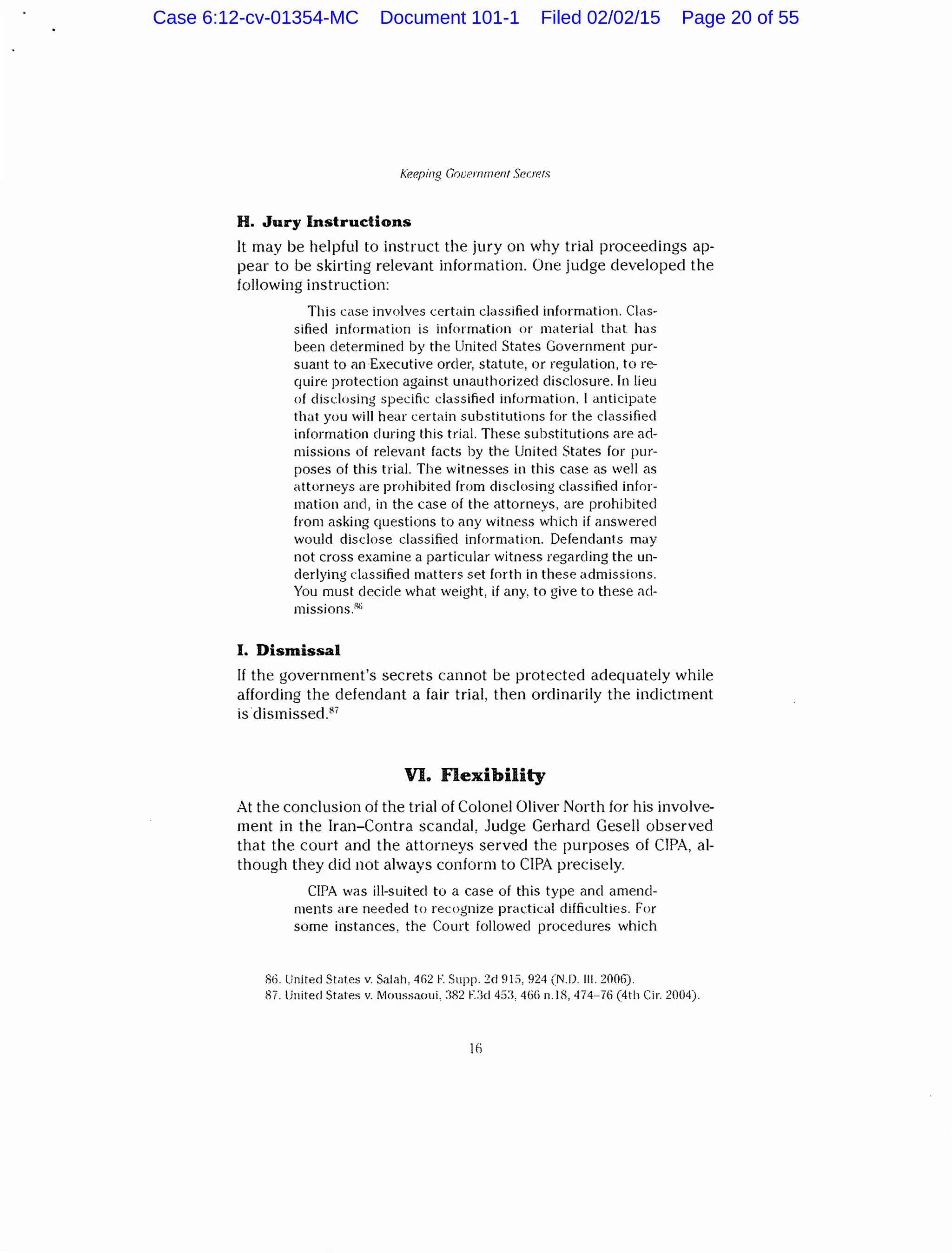 Keeping Government Secrets
H. Jury Instructions
It may be helpful to instruct the jury on why trial proceedings ap-
pear to be skirting relevant information. One judge developed the
following instruction:
This case involves certain classified information. Clas-
sified information is information or material that has
been determined by the United States Government pur-
suant to an Executive order, statute, or regulation, tore-
quire protection against unauthorized disclosure. In lieu
of disclosing specific classified information, I anticipate
that you will hear certain substitutions for the classified
information during this trial. These substitutions are ad-
missions of relevant facts by the United States for pur-
poses of this trial. The witnesses in this case as well as
attorneys are prohibited from disclosing classified infor-
mation and, in the case of the attorneys, are prohibited
from asking questions to any witness which if answered
would disclose classified information. Defendants may
not cross examine a particular witness regarding the un-
derlying classified matters set forth in these admissions.
You must decide what weight, if any, to give to these ad-
missions.:<~;
I. Dismissal
If the government's secrets cannot be protected adequately while
affording the defendant a fair trial, then ordinarily the indictment
is dismissed.87
VI. Flexibility
At the conclusion of the trial of Colonel Oliver North for his involve-
ment in the Iran-Contra scandal, Judge Gerhard Gesell observed
that the court and the attorneys served the purposes of CIPA, al-
though they did not always conform to CIPA precisely.
CIPA was ill-suited to a case of this type and amend-
ments are needed to recognize practical difficulties. For
some instances, the Court followed procedures which
S6. United States v. Salah, 462 F. Supp. C:d 9Ei, 924 (N.D. Ill. 2006).
87.lJnited States v. Moussaoui, :382 ~::kl4:1:1, 4{i{) n.l8, 474-76 (4th Cir. 2004).
lfi
Case 6:12-cv-01354-MC Document 101-1 Filed 02/02/15 Page 20 of 55
 