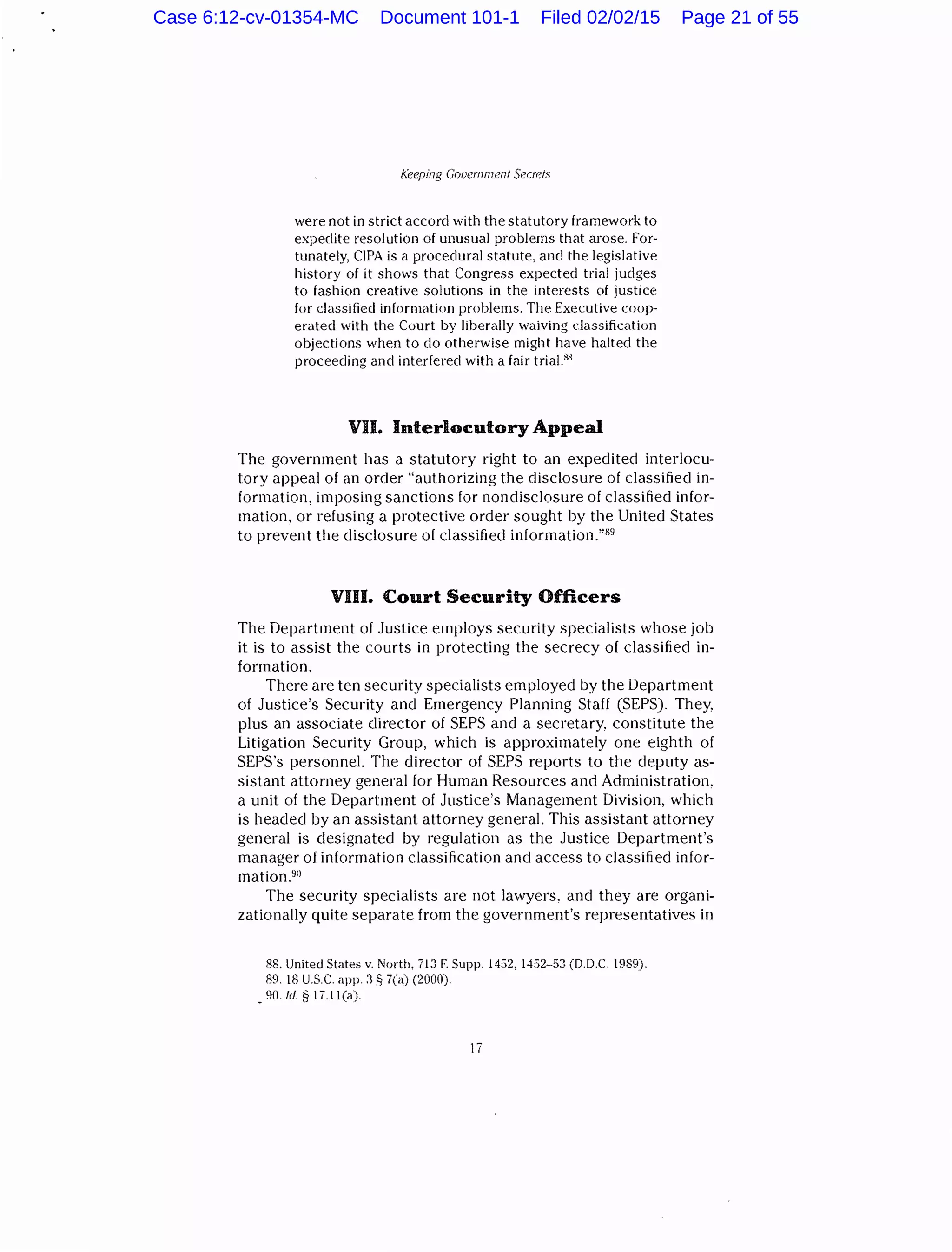 Keeping Gnoernmenf Seuefs
were not in strict accord with the statutory framework to
expedite resolution of unusual problems that arose. For-
tunately, ClPA is a procedural statute, and the legislative
history of it shows that Congress expected trial judges
to fashion creative solutions in the interests of justice
for classified information problems. The Executive coop-
erated with the Court by liberally waiving classification
objections when to do otherwise might have halted the
proceeding and interfered with a lair trial."~
VII. Interlocutory Appeal
The government has a statutory right to an expedited interlocu-
tory appeal of an order "authorizing the disclosure of classified in-
formation, imposing sanctions for nondisclosure of classified infor-
mation. or refusing a protective order sought by the United States
to prevent the disclosure of classified information."89
VIU. Court Security Officers
The Department of Justice employs security specialists whose job
it is to assist the courts in protecting the secrecy of classified in-
formation.
There are ten security specialists employed by the Department
of Justice's Security and Emergency Planning Staff (SEPS). They.
plus an associate director of SEPS and a secretary, constitute the
Litigation Security Group, which is approximately one eighth of
SEPS's personnel. The director of SEPS reports to the deputy as-
sistant attorney general for Human Resources and Administration,
a unit of the Department of Justice's Management Division, which
is headed by an assistant attorney general. This assistant attorney
general is designated by regulation as the Justice Department's
manager of information classification and access to classified infor-
mation.90
The security specialists are not lawyers, and they are organi-
zationally quite separate from the government's representatives in
88. United States v. North. 713 F. Supp. 1452, 1452-53 (D.D.C. 1989).
89. 18 U.S.C. app. :1 § 7(a) (2000).
_90./d § 17.ll(a).
II
Case 6:12-cv-01354-MC Document 101-1 Filed 02/02/15 Page 21 of 55
 