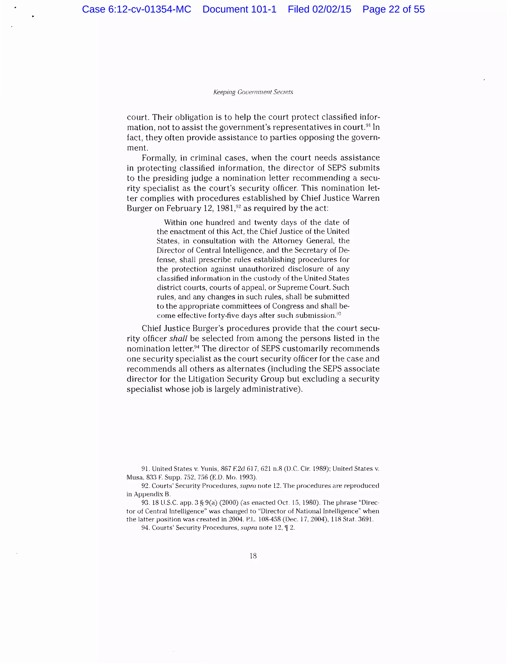 KeP.ping Gooernnu:nt Seo·ets
court. Their obligation is to help the court protect classified infor-
mation, not to assist the government's representatives in court.'H In
fact, they often provide assistance to parties opposing the govern-
ment.
Formally, in criminal cases, when the court needs assistance
in protecting classified information, the director of SEPS submits
to the presiding judge a nomination letter recommending a secu-
rity specialist as the court's security officer. This nomination let-
ter complies with procedures established by Chief Justice Warren
Burger on February 12, 1981,92
as required by the act:
Within one hundred and twenty days of the date of
the enactment of this Act, the Chief Justice of the United
States, in consultation with the Attorney General, the
Director of Central Intelligence, and the Secretary of De-
fense, shall prescribe rules establishing procedures for
the protection against unauthorized disclosure of any
classified information in the custody of the United States
district courts, courts of appeal, or Supreme Court. Such
rules, and any changes in such rules, shall be submitted
to the appropriate committees of Congress and shall be-
come effective forty-five days after such submission."3
Chief Justice Burger's procedures provide that the court secu-
rity officer shall be selectee! from among the persons listed in the
nomination letter.94
The director of SEPS customarily recommends
one security specialist as the court security officer for the case and
recommends all others as alternates (including the SEPS associate
director for the Litigation Security Group but excluding a security
specialist whose job is largely administrative).
91. United States v. Yunis, 8G7 f2d lil7, 62ln.8 (D.C. Cir. l9R9): United States v.
Musa. R:n F. Supp. 752, 7S6 (E.D. Mo. 199:3)
92. Courts' Security Procedures, supm note 12. The procedures Me n~producecl
in Appendix B.
93. 18 U.S.C. app. :3 § 9(a) (2000) (as enacted Oct. 1S, 1980). The phrase "Direc·
tor uf Central Intelligence'' was changed to "Director of National Intelligence" when
the latter position was created in 2004. 1-'.L. l08-4SR (Dec. 17, 2004), 118 Stat. 3691.
94. Courts' Security Procedures, supra note 12. 'li 2.
18
Case 6:12-cv-01354-MC Document 101-1 Filed 02/02/15 Page 22 of 55
 