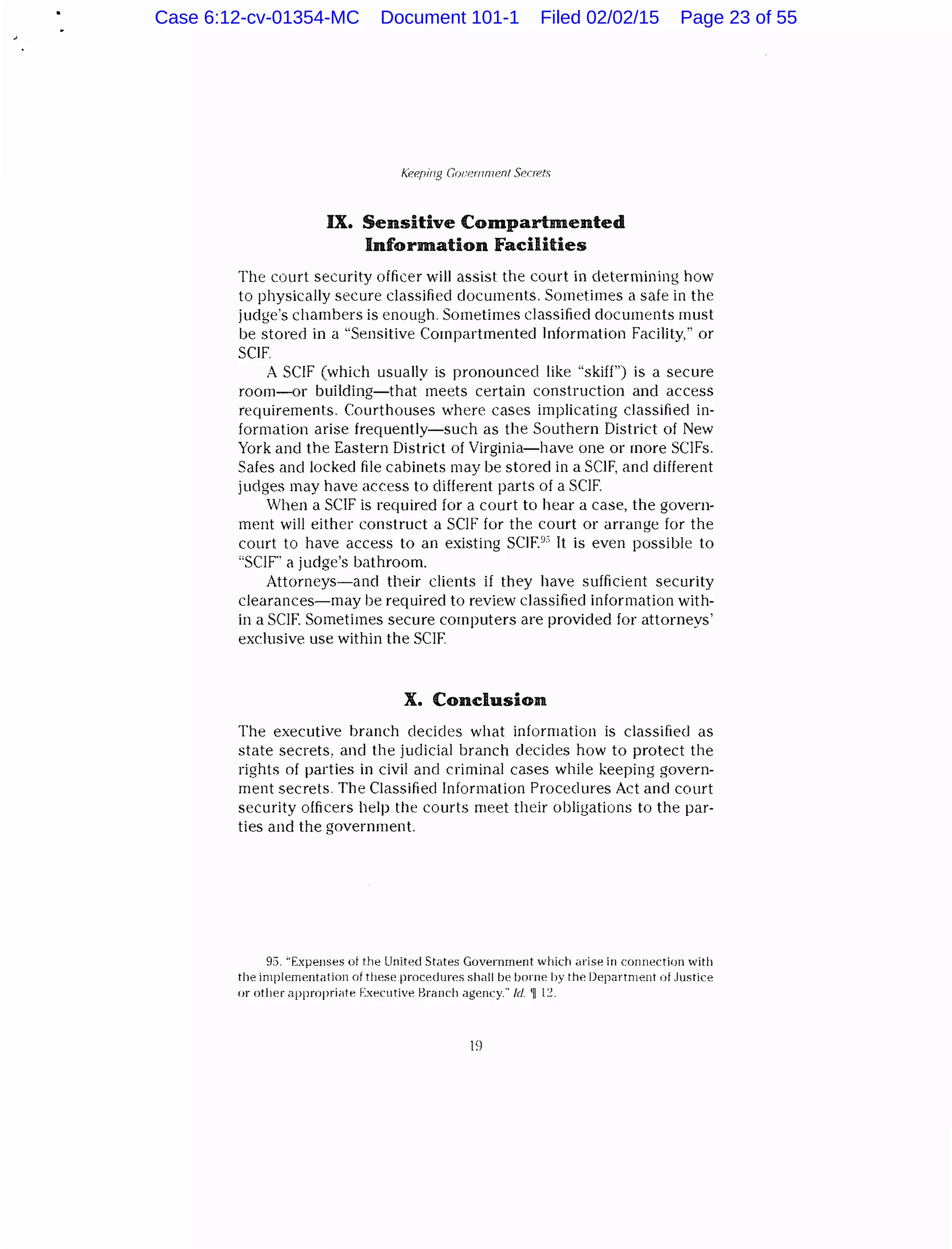 IX. Sensitive Compartmented
Information Facilities
The court security officer will assist the court in determining how
to physically secure classified documents. Sometimes a safe in the
judge's chambers is enough. Sometimes classified documents must
be stored in a "Sensitive Compartmented Information Facility," or
SCIF.
A SCIF (which usually is pronounced like "skiff") is a secure
room-or building-that meets certain construction and access
requirements. Courthouses where cases implicating classified in-
formation arise frequently-such as the Southern District of New
York and the Eastern District of Virginia-have one or more SC!Fs.
Safes and locked file cabinets may be stored in a SCIF, and different
judges may have access to different parts of a SCIF.
When a SCIF is required for a court to hear a case, the govern-
ment will either construct a SCIF for the court or arrange for the
court to have access to an existing SCIF?' It is even possible to
"SCIF"' a judge's bathroom.
Attorneys-and their clients if they have sufficient security
clearances-may be required to review classified information with-
in a SCIF. Sometimes secure computers are provided for attorneys'
exclusive use within the SCIF.
X. Conclusion
The executive branch clecicles what information is classified as
state secrets, and the judicial branch decides how to protect the
rights of parties in civil and criminal cases while keeping govern-
ment secrets. The Classified Information Procedures Act and court
security officers help the courts meet their obligations to the par-
ties and the government.
93. "ExpeiJSes of the United States Government which arise in connection with
the implemP.ntation of tl!P.sP. procP.dures shall bP. borne by thP. DepartmP.nt of Justice
or other apprnpriitP. ExecutivP. liranch agency." /d. 'll l:!.
19
Case 6:12-cv-01354-MC Document 101-1 Filed 02/02/15 Page 23 of 55
 