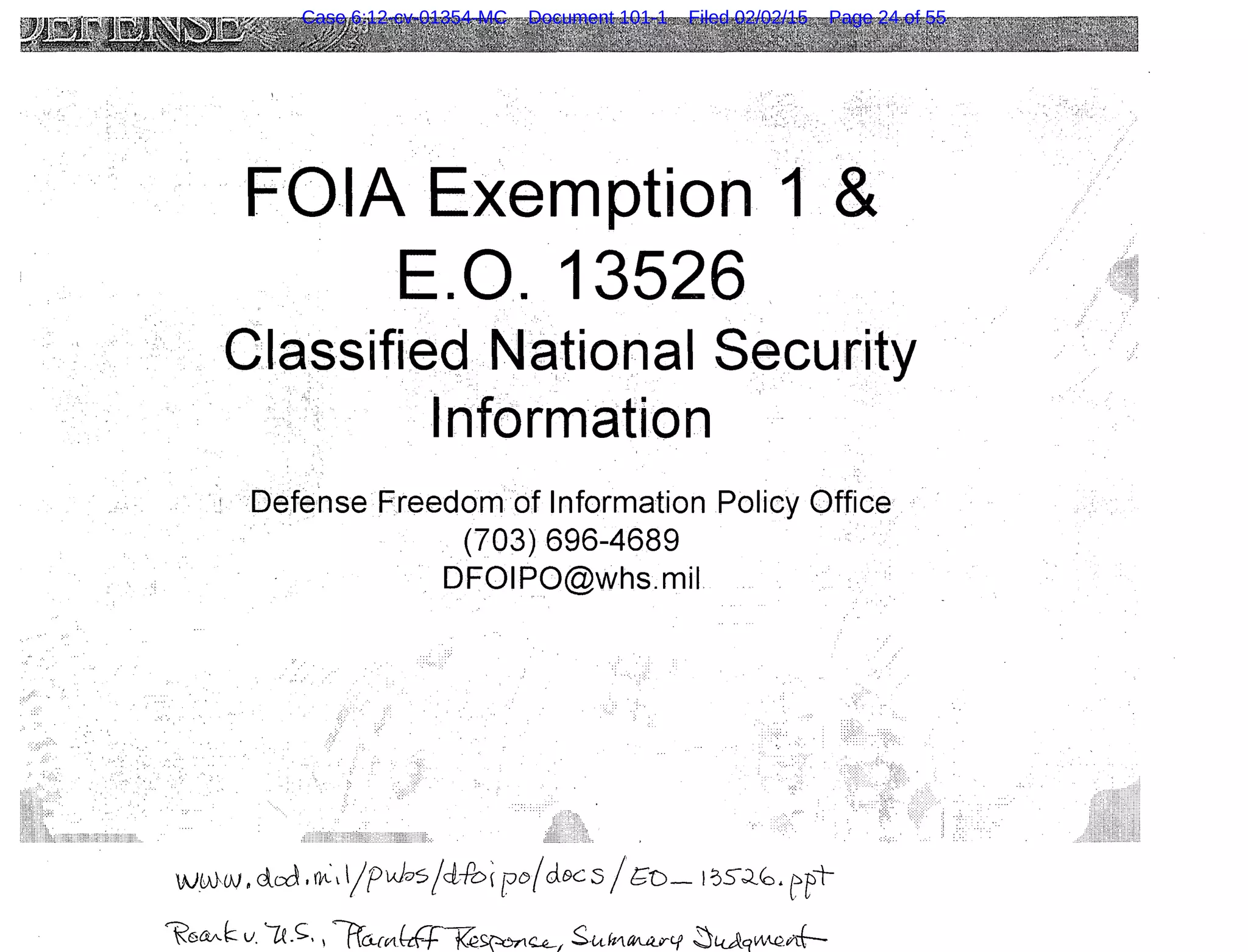 FOIA Exemption 1 &
E.O. 13526.
Classified National Security
Informatlon
Defense Freedom of Information Policy Office .·
.. (703) 696-4689
·. DFOIPO@whs.mil
w_ww ~ dcd l~l 1/f~A};;;s/dib( r:o(clec5 /r;;o_ 1~5J..~. ept-
~6ctA.k v'U._<;::, , liu...rM£-a~~~~ S-tA.Jtrt~irtf ~L<.AqvAQ_nf-
Case 6:12-cv-01354-MC Document 101-1 Filed 02/02/15 Page 24 of 55
 